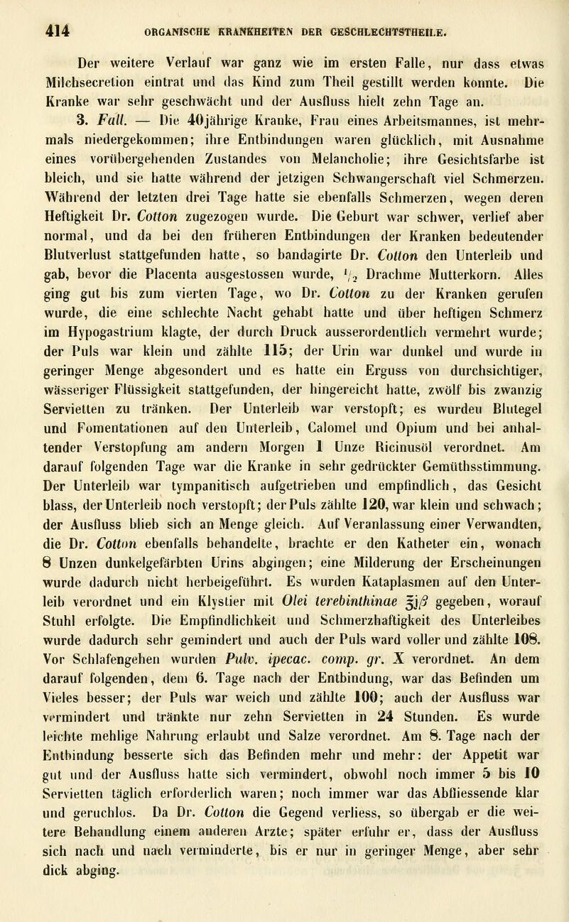 Der weitere Verlauf war ganz wie im ersten Falle, nur dass etwas Milchsecrelion eintrat und das Kind zum Theil gestillt werden konnte. Die Kranke war sehr geschwächt und der Ausfluss hielt zehn Tage an. 3. Fall. — Die 4öjährige Kranke, Frau eines Arheitsmannes, ist mehr- mals niedergekommen; ihre Entbindungen waren glücklich, mit Ausnahme eines vorübergehenden Zustandes von Melancholie; ihre Gesichtsfarbe ist bleich, und sie hatte während der jetzigen Schwangerschaft viel Schmerzen. Während der letzten drei Tage hatte sie ebenfalls Schmerzen, wegen deren Heftigkeit Dr. Cotton zugezogen wurde. Die Geburt war schwer, verlief aber normal, und da bei den früheren Entbindungen der Kranken bedeutender Blutverlust stattgefunden hatte, so bandagirte Dr. Cotton den Unterleib und gab, bevor die Placenta ausgestossen wurde, ',,, Drachme Mutterkorn. Alles ging gut bis zum vierten Tage, wo Dr. CoUon zu der Kranken gerufen wurde, die eine schlechte Nacht gehabt hatte und über heftigen Schmerz im Hypogastrium klagte, der durch Druck ausserordentlich vermehrt wurde; der Puls war klein und zählte 115; der Urin war dunkel und wurde in geringer Menge abgesondert und es hatte ein Erguss von durchsichtiger, wässeriger Flüssigkeit stattgefunden, der hingereicht hatte, zwölf bis zwanzig Servietten zu tränken. Der Unterleib war verstopft; es wurdeu Blutegel und Fomentationen auf den Unterleib, Calomel und Opium und bei anhal- tender Verstopfung am andern Morgen 1 Unze Ricinusöl verordnet. Am darauf folgenden Tage war die Kranke in sehr gedrückter Gemüthsstimmung. Der Unterleib war tympanitisch aufgetrieben und empfmdüch, das Gesicht blass, der Unterleib noch verstopft; der Puls zählte 120, war klein und schwach; der Ausfluss blieb sich an Menge gleich. Auf Veranlassung einer Verwandten, die Dr. Cotton ebenfalls behandelte, brachte er den Katheter ein, wonach 8 Unzen dunkelgefärbten Urins abgingen; eine Milderung der Erscheinungen wurde dadurch nicht herbeigeführt. Es wurden Kataplasmen auf den Unter- leib verordnet und ein Klystier mit Olei terebinthinae ^jß gegeben, worauf Stuhl erfolgte. Die Empfindlichkeit und Schmerzhaftigkeit des Unterleibes wurde dadurch sehr gemindert und auch der Puls ward voller und zählte 108. Vor Schlafengehen wurilen Pulv. ipecac. comp. gr. X verordnet. An dem darauf folgenden, dem 6. Tage nach der Entbindung, war das Befinden um Vieles besser; der Puls war weich und zählte 100; auch der Ausfluss war vermindert und tränkte nur zehn Servietten in 24 Stunden. Es wurde leichte mehlige Nahrung erlaubt und Salze verordnet. Am 8. Tage nach der Entbindung besserte sich das Befinden mehr und mehr: der Appetit war gut und der Ausfluss hatte sich vermindert, obwohl noch immer 5 bis 10 Servietten täglich erforderlich waren; noch immer war das Abfliessende klar und geruchlos. Da Dr. Cotton die Gegend verliess, so übergab er die wei- tere Behandlung einem anderen Arzte; später erfuhr er, dass der Ausfluss sich nach und nach verminderte, bis er nur in geringer Menge, aber sehr dick abgiiig.