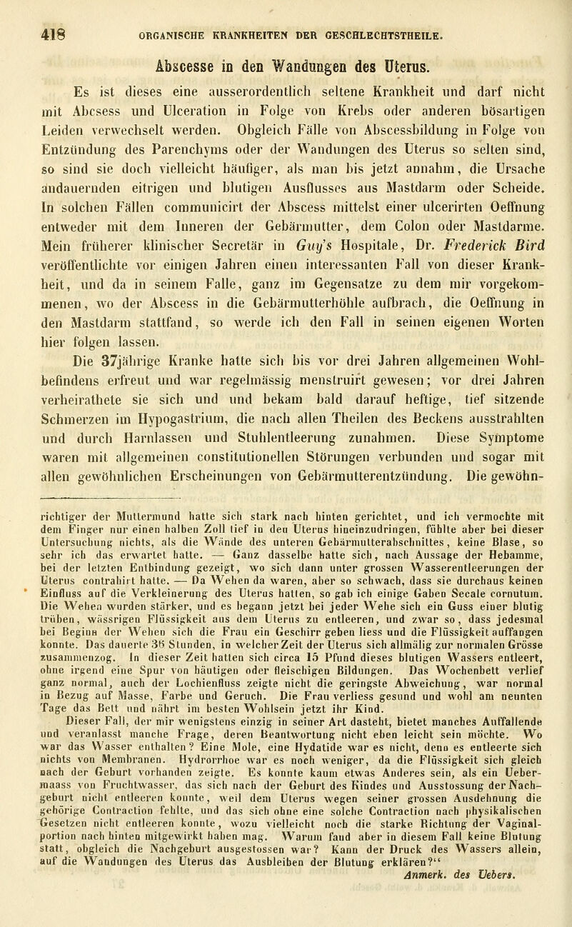 Abscesse in den Wandungen des Uterus. Es ist dieses eine ausserordentlich seltene Krankheit und darf nicht mit Abcsess und ülceration in Folge von Krebs oder anderen bösartigen Leiden verwechselt werden. Obgleich Fälle von Abscessbildung in Folge von Entzündung des Parenchyms oder der Wandungen des Uterus so selten sind, so sind sie doch vielleicht häufiger, als man bis jetzt annahm, die Ursache andauernden eitrigen und blutigen Ausflusses aus Mastdarm oder Scheide, In solchen Fällen communicirt der Abscess mittelst einer ulcerirten Oeffnung entweder mit dem Inneren der Gebärmutter, dem Colon oder Mastdarme. Mein früherer khnischer Secretär in Guy's Hospitale, Dr. Frederick Bird veröffentUchte vor einigen Jahren einen interessanten Fall von dieser Krank- heit, und da in seinem Falle, ganz im Gegensatze zu dem mir vorgekom- menen, wo der Abscess in die Gebärmutterhöhle aufbrach, die Oeffnung in den Mastdarm stattfand, so werde ich den Fall in seinen eigenen Worten hier folgen lassen. Die 37jährige Kranke hatte sich bis vor drei Jahren allgemeinen Wohl- befindens erfreut und war regelmässig menslruirt gewesen; vor drei Jahren verheirathete sie sich und und bekam bald darauf heftige, tief sitzende Schmerzen im Hypogastrium, die nach allen Theilen des Beckens ausstrahlten und durch Harnlassen und Stuhlentleerung zunahmen. Diese Symptome waren mit allgemeinen constitutionellen Störungen verbunden und sogar mit allen gewöhnlichen Erscheinungen von Gebärmutterentzündung. Die gewöhn- richtiger der Mutlermund hatte sich stark nach hinten gerichtet, und ich vermochte mit dem Finger nur einen halben Zoll tief in den Uterus hineiazudringen, fühlte aber bei dieser Untersuchung nichts, als die Wände des unteren GebärmulterabschniUes, keine Blase, so sehr ich das erwartet hatte. — Ganz dasselbe hatte sich, nach Aussage der Hebamme, bei der letzten Entbindung gezeigt, wo sich dann unter grossen Wasserentleerungen der Uterus contrahlrt hatte. — Da Wehen da waren, aber so schwach, dass sie durchaus keinen Einfluss auf die Verkleinerung des Uterus hallen, so gab ich einige Gaben Seeale cornutum. Die Wehen wurden stärker, und es begann jetzt bei jeder Wehe sich ein Guss einer blutig trüben, wassrigen Flüssigkeit aus dem Uterus zu entleeren, und zwar so, dass jedesmal bei Beginn der Wehen sich die Frau ein Geschirr geben Hess und die Flüssigkeit auffangen konnte. Das dauerte 36 Stunden, in vA'elcher Zeit der Uterus sich allmälig zur normalen Grösse zusammenzog. In dieser Zeit hatten sich circa 15 Pfund dieses blutigen Wassers entleert, ohne irgend eine Spur von häutigen oder fleischigen Bildungen. Das Wochenbett verlief ganz normal, auch der Lochienfluss zeigte nicht die geringste Abweichung, war normal in Bezug auf Masse, Farbe und Geruch. Die Frau verliess gesund und wohl am neunten Tage das Bett und nährt im besten Wohlsein jetzt ihr Kind. Dieser Fall, der mir wenigstens einzig in seiner Art dasteht, bietet manches Auffallende und veranlasst manche Frage, deren Beantwortung nicht eben leicht sein möchte. Wo war das Wasser enthalten? Eine Mole, eine Hydatide war es nicht, denn es entleerte sich nichts von Membranen. Hydron-hoe war es noch weniger, da die Flüssigkeit sich gleich nach der Geburt vorhanden zeigte. Es konnte kaum etwas Anderes sein, als ein üeber- maass von Fruchtwasser, das sich nach der Geburt des Kindes und Ausstossung der Nach- geburt nicht entleeren konnte, weil dem Uterus wegen seiner grossen Ausdehnung die gehörige Contraction fehlte, und das sich ohne eine solche Contraction nach physikalischen Gesetzen nicht entleeren konnte, wozu vielleicht noch die starke Richtung der Vaginal- portion nach hinten mitgewirkt haben mag. Warum fand aber in diesem Fall keine Blutung statt, obgleich die Nachgeburt ausgestossen war? Kann der Druck des Wassers allein, auf die Wandungen des Uterus das Ausbleiben der Blutung erklären? Anmerk. des üebers.