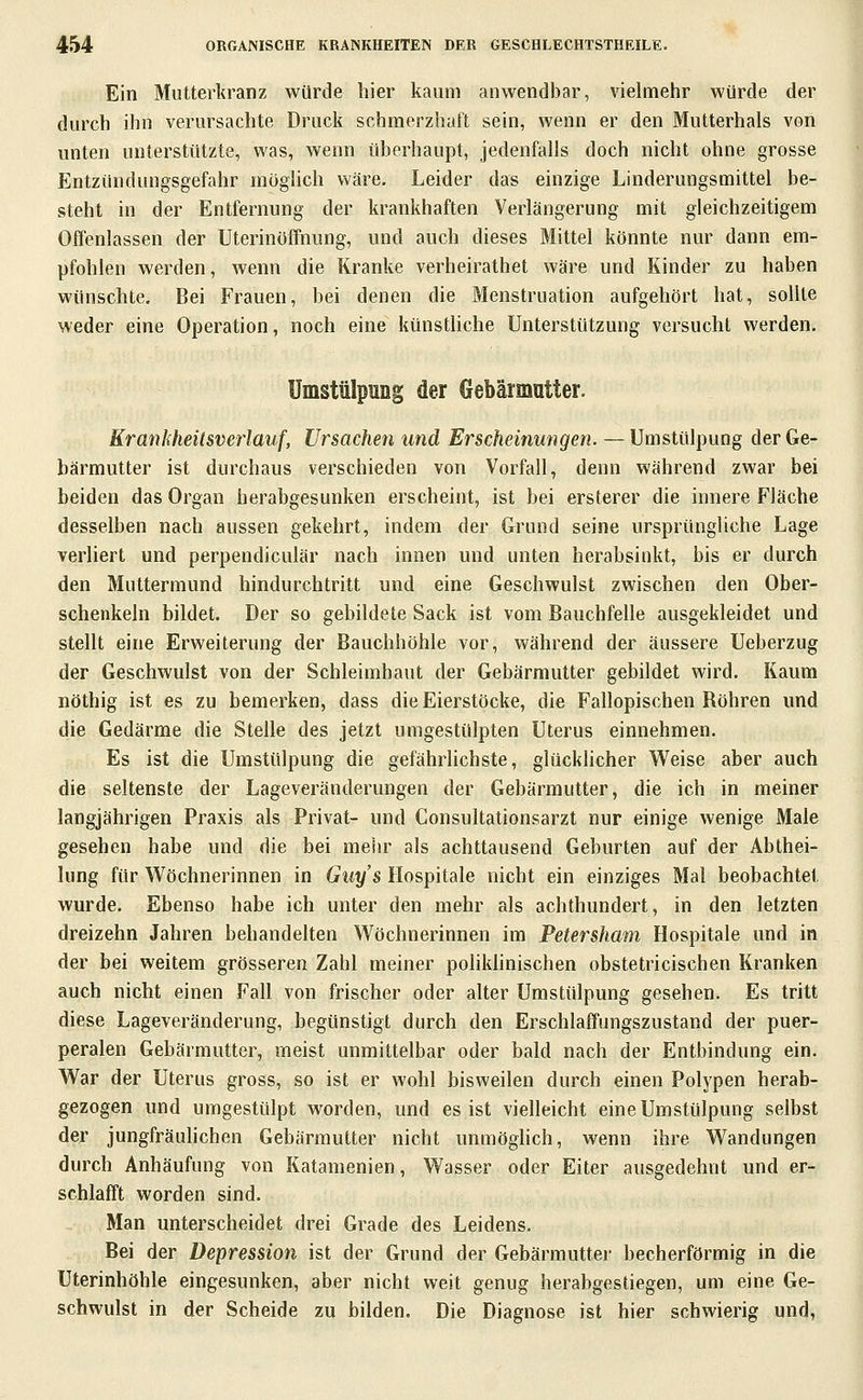 Ein Muttei'kranz würde hier kaum anwendbar, vielmehr würde der durch ihn verursachte Druck schmerzhaft sein, wenn er den Mutterhals von unten unterstützte, was, wenn überhaupt, jedenfalls doch nicht ohne grosse Entzündungsgefahr möglich wäre. Leider das einzige Linderungsmittel be- steht in der Entfernung der krankhaften Verlängerung mit gleichzeitigem Offenlassen der Uterinöffnung, und auch dieses Mittel könnte nur dann em- pfohlen werden, wenn die Kranke verheirathet wäre und Kinder zu haben wünschte. Bei Frauen, bei denen die Menstruation aufgehört hat, sollte weder eine Operation, noch eine künstUche Unterstützung versucht werden. Umstülpung der Gebärmutter. Krankheitsverlauf, Ursachen imd Erscheinungen. —Umstülpung der Ge- bärmutter ist durchaus verschieden von Vorfall, denn während zwar bei beiden das Organ herabgesunken erscheint, ist bei ersterer die innere Fläche desselben nach aussen gekehrt, indem der Grund seine ursprüngliche Lage verliert und perpendiculär nach innen und unten herabsinkt, bis er durch den Muttermund hindurchtritt und eine Geschwulst zwischen den Ober- schenkeln bildet. Der so gebildete Sack ist vom Bauchfelle ausgekleidet und stellt eine Erweiterung der Bauchhöhle vor, während der äussere Ueberzug der Geschwulst von der Schleimhaut der Gebärmutter gebildet wird. Kaum nöthig ist es zu bemerken, dass die Eierstöcke, die Fallopischen Röhren und die Gedärme die Stelle des jetzt umgestülpten Uterus einnehmen. Es ist die Umstülpung die gefährlichste, glücklicher Weise aber auch die seltenste der Lageveränderungen der Gebärmutter, die ich in meiner langjährigen Praxis als Privat- und Consultationsarzt nur einige wenige Male gesehen habe und die bei melir als achttausend Geburten auf der Abihei- lung für W^öchnerinnen in Guys Hospitale nicht ein einziges Mal beobachtet wurde. Ebenso habe ich unter den mehr als achthundert, in den letzten dreizehn Jahren behandelten Wöchnerinnen im Petersham Hospitale und in der bei weitem grösseren Zahl meiner pohkhnischen obstetricischen Kranken auch nicht einen Fall von frischer oder alter Umstülpung gesehen. Es tritt diese Lageveränderung, begünstigt durch den Erschlaffungszustand der puer- peralen Gebärmutter, meist unmittelbar oder bald nach der Entbindung ein. War der Uterus gross, so ist er wohl bisweilen durch einen Polypen herab- gezogen und umgestülpt worden, und es ist vielleicht eine Umstülpung selbst der jungfräulichen Gebärmutter nicht unraöghch, wenn ihre Wandungen durch Anhäufung von Katamenien, Wasser oder Eiter ausgedehnt und er- schlafft worden sind. Man unterscheidet drei Grade des Leidens. Bei der Depression ist der Grund der Gebärmutter becherförmig in die Uterinhöhle eingesunken, aber nicht weit genug herabgestiegen, um eine Ge- schwulst in der Scheide zu bilden. Die Diagnose ist hier schwierig und,