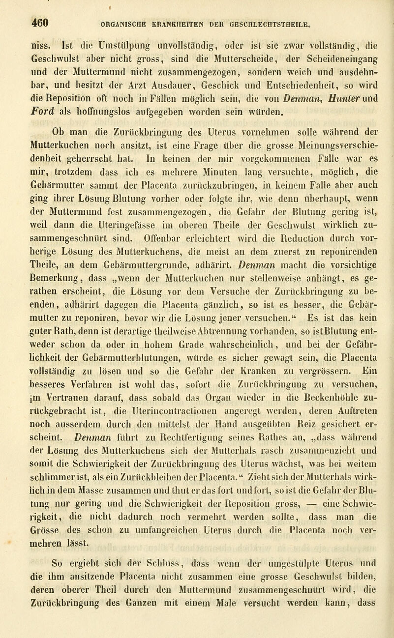 niss. Ist die Umstülpiing unvollständig, oder ist sie zwar vollständig, die Geschwulst aber nicht gross, sind die Mutterscheide, der Scheideneingang und der Muttermund nicht zusammengezogen, sondern weich und ausdehn- bar, und besitzt der Arzt Ausdauer, Geschick und Entschiedenheit, so wird die Reposition oft noch in Fällen möglich sein, die von Denman, Hunter und Ford als hoffnungslos aufgegeben worden sein würden. Ob man die Zurückbringung des Uterus vornehmen solle während der Mutterkuchen noch ansitzt, ist eine Frage über die grosse Meinungsverschie- denheit geherrscht hat. In keinen der mir vorgekommenen Fälle war es mir, trotzdem dass ich es mehrere Minuten lang versuchte, möglich, die Gebärmutter sammt der Placenta zurückzubringen, in keinem Falle aber auch ging ihrer Lösung Blutung vorher oder folgte ihr, wie denn überhaupt, wenn der Muttermund fest zusammengezogen, die Gefahr der Blutung gering ist, weil dann die Uteringefässe im oberen Theile der Geschwulst wirklich zu- sammengeschnürt sind. Offenbar erleichtert wird die Reduction durch vor- herige Lösung des Mutterkuchens, die meist an dem zuerst zu reponirenden Theile, an dem Gebärmuttergrunde, adhärirt. Denman macht die vorsichtige Bemerkung, dass „wenn der Mutterkuchen nur stellenweise anhängt, es ge- rathen erscheint, die Lösung vor dem Versuche der Zurückbringung zu be- enden, adhärirt dagegen die Placenta gänzlich, so ist es besser, die Gebär- mutter zu reponiren, bevor wir die Lösung jener versuchen. Es ist das kein guter Rath, denn ist derartige theilweise Abtrennung vorhanden, so ist Blutung ent- weder schon da oder in hohem Grade wahrscheinlich, und bei der Gefähr- lichkeit der Gebärmutterblutungen, würde es sicher gewagt sein, die Placenta vollständig zu lösen und so die Gefahr der Kranken zu vergrössern. Ein besseres Verfahren ist wohl das, sofort die Zurückbringung zu versuchen, jm Vertrauen darauf, dass sobald das Organ wieder in die Beckenhöhle zu- rückgebracht ist, die Uterinconlractionen angeregt werden, deren Auftreten noch ausserdem durch den mittelst der Hand ausgeübten Reiz gesichert er- scheint. Denman führt zu Rechtfertigung seines Rathes an, „dass während der Lösung des Mutterkuchens sich der Mutterhals rasch zusammenzieht und somit die Schwierigkeit der Zurückbringung des Uterus wächst, was bei weitem schlimmer ist, als ein Zurückbleiben der Placenta. Zieht sich der Mutterhals wirk- lich in dem Masse zusammen und thut er das fort undfort, so ist die Gefahr der Blu- tung nur gering und die Schwierigkeit der Reposition gross, — eine Schwie- rigkeit, die nicht dadurch noch vermehrt werden sollte, dass man die Grösse des schon zu umfangreichen Uterus durch die Placenta noch ver- mehren lässt. So ergiebt sich der Schluss, dass wenn der umgestülpte Uterus und die ihm ansitzende Placenta nicht zusammen eine grosse Geschwulst bilden, deren oberer Theil durch den Muttermund zusammengeschnürt wird, die Zurückbringung des Ganzen mit einem Male versucht werden kann, dass