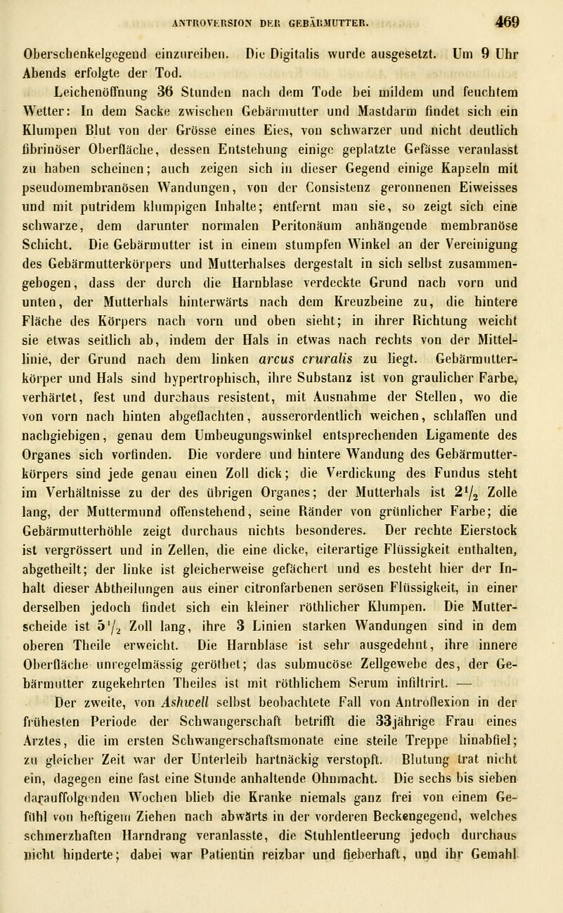Oberschenkelgegend einzureiben. Die Digitalis wurde ausgesetzt. Um 9 Uhr Abends erfolgte der Tod. Leichenöffnung 36 Stunden nach dem Tode bei mildem und feuchtem Wetter: In dem Sacke zwischen Gebärmutter und Mastdarm findet sich ein Klumpen Blut von der Grösse eines Eies, von schwarzer und nicht deutlich fibrinöser Oberfläche, dessen Entstehung einige geplatzte Gefässe veranlasst zu haben scheinen; auch zeigen sich in dieser Gegend einige Kapseln mit pseudomembranösen Wandungen, von der Consistenz geronnenen Eiweisses und mit putridem klumpigen Inhalte; entfernt man sie, so zeigt sich eine schwarze, dem darunter normalen Peritonäum anhängende membranöse Schicht. Die Gebärmutter ist in einem stumpfen Winkel an der Vereinigung des Gebärmutterkörpers und Mutterhalses dergestalt in sich selbst zusammen- gebogen, dass der durch die Harnblase verdeckte Grund nach vorn und unten, der Mutterhals hinterwärts nach dem Kreuzbeine zu, die hintere Fläche des Körpers nach vorn und oben sieht; in ihrer Richtung weicht sie etwas seitlich ab, indem der Hals in etwas nach rechts von der Mittel- linie, der Grund nach dem linken arcus cruralis zu liegt. Gebärmutter- körper und Hals sind hypertrophisch, ihre Substanz ist von graulicher Farbe^ verhärtet, fest und durchaus resistent, mit Ausnahme der Stellen, wo die von vorn nach hinten abgeflachten, ausserordentlich weichen, schlaffen und nachgiebigen, genau dem Umbeugungswinkel entsprechenden Ligamente des Organes sich vorfinden. Die vordere und hintere Wandung des Gebärmutter- körpers sind jede genau einen Zoll dick; die Verdickung des Fundus steht im Verhältnisse zu der des übrigen Organes; der Mutterhals ist 2^2 Zolle lang, der Muttermund offenstehend, seine Ränder von grünlicher Farbe; die Gebärmutterhöhle zeigt durchaus nichts besonderes. Der rechte Eierstock ist vergrössert und in Zellen, die eine dicke, eiterartige Flüssigkeit enthalten, abgetheilt; der linke ist gleicherweise gefächert und es besteht hier der In- halt dieser Abtheilungen aus einer citronfarbenen serösen Flüssigkeit, in einer derselben jedoch findet sich ein kleiner röthhcher Klumpen. Die Mutter- scheide ist 5'/2 Zoll lang, ihre 3 Linien starken Wandungen sind in dem oberen Theile erweicht. Die Harnblase ist sehr ausgedehnt, ihre innere Oberfläche unregelmässig geröthet; das submucöse Zellgewebe des, der Ge- bärmutter zugekehrten Theiles ist mit röthlichem Serum infiUrirt. — Der zweite, von Ashwell selbst beobachtete Fall von Antroflexion in der frühesten Periode der Schwangerschaft betrifft die 33jährige Frau eines Arztes, die im ersten Schwangerschaftsmonate eine steile Treppe hinabfiel; zu gleicher Zeit war der Unterleih hartnäckig verstopft. Blutung trat nicht ein, dagegen eine fast eine Stunde anhaltende Ohnmacht. Die sechs bis sieben darauffolgenden W^ochen bheb die Kranke niemals ganz frei von einem Ge- fühl von heftigein Ziehen nach abwärts in der vorderen Beckengegend, welches schmerzhaften Harndrang veranlasste, die Stuhlentleerung jedoch durchaus nicht hinderte; dabei war Patientin reizbar und fieberhaft, und ihr Gemahl