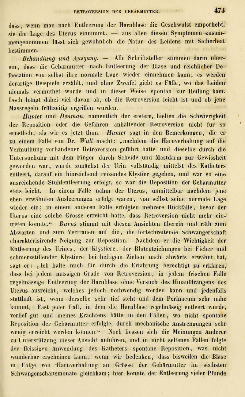 dass, wenn man nach Entleerung der Harnblase die Geschwulst emporhebt, sie die Lage des Uterus einnimmt, — aus allen diesen Symptomen 'Zusam- mengenommen lässt sich gewöhnlich die Natur des Leidens mit Sicherheit bestimmen. Behandlung und Ausgang. — Alle Schriftsteller stimmen darin über- ein, dass die Gebärmutter nach Entleerung der Blase und reichlicher De- faecation von selbst ihre normale Lage wieder einnehmen kann; es werden derartige Beispiele erzählt, und ohne Zweifel giebt es Fälle, wo das Leiden niemals vermuthet wurde und in dieser Weise spontan zur Heilung kam. Doch hängt dabei viel davon ab, ob die Retroversion leicht ist und ob jene Massregeln frühzeitig ergriffen wurden. Hunter und Denman, namentlich der erstere, hielten die Schwierigkeit der Reposition oder die Gefahren anhaltender Retroversion nicht für so ernsthch, als wir es jetzt thun. Hunter sagt in den Bemerkungen, die er zu einem Falle von Dr. Wall macht: „nachdem die Harnverhaltung auf die Vermuthung vorhandener Retroversion geführt hatte und dieselbe durch die Untersuchung mit dem Finger durch Scheide und Mastdarm zur Gewissheit geworden war, wurde zunächst der Urin vollständig mittelst des Katheters entleert, darauf ein hinreichend reizendes KJystier gegeben, und war so eine ausreichende Stuhlentleerung erfolgt, so war die Reposition der Gebärmutter stets leicht. In einem Falle nahm der Uterus, unmittelbar nachdem jene eben erwähnten Ausleerungen erfolgt waren, von selbst seine normale Lage wieder ein; in einem anderen Falle erfolgten mehrere Rückfälle, bevor der Uterus eine solche Grösse erreicht hatte, dass Retroversion nicht mehr ein- treten konnte. Bums stimmt mit diesen Ansichten überein und räth zum Abwarten und zum Vertrauen auf die, die fortschreitende Schwangerschaft charakterisirende Neigung zur Reposition. Nachdem er die Wichtigkeit der Entleerung des Urines, der Klystiere, der Blutentziehungen bei Fieber und schmerzstillender Klystiere bei heftigem Ziehen nach abwärts erwähnt hat, sagt er: „Ich halte mich für durch die Erfahrung berechtigt zu erklären, dass bei jedem massigen Grade von Retroversion, in jedem frischen Falle regelmässige Entleerung der Harnblase ohne Versuch des Hinaufdrängens des Uterus ausreicht, welches jedoch nothwendig werden kann und jedenfalls statthaft ist, wenn derselbe sehr tief steht und dem Perinaeum sehr nahe kommt. Fast jeder Fall, in dem die Harnblase regelmässig entleert wurde, verlief gut und meines Erachtens hätte in den Fällen, wo nicht spontane Reposition der Gebärmutter erfolgte, durch mechanische Anstrengungen sehr wenig erreicht werden können. Noch Hessen sich die Meinungen Anderer zu Unterstützung dieser Ansicht anführen, und in nicht seltenen Fällen folgte der fleissigen Anwendung des Katheters spontane Reposition, was nicht wunderbar erscheinen kann, wenn wir bedenken, dass bisweilen die Blase in Folge von 'Harnverhaltung an Grösse der Gebärmutter im sechsten Schwangerschaftsmonate gleichkam; hier konnte der Entleerung vieler Pfunde