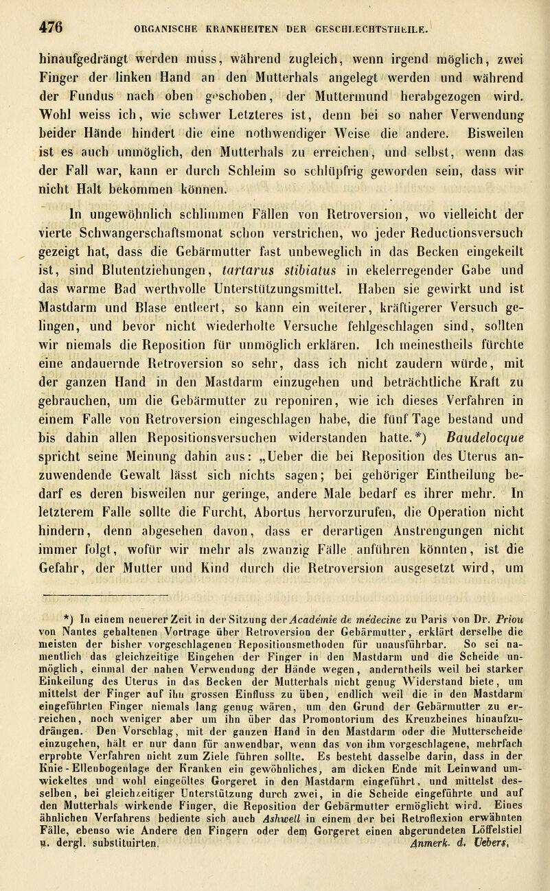 hinaufgedrängt werden muss, während zugleich, wenn irgend möglich, zwei Finger der linken Hand an den Mutterhals angelegt werden und während der Fundus nach oben »«'schoben, der Muttermund herabgezogen wird. Wohl weiss ich, wie schwer Letzteres ist, denn bei so naher Verwendung beider Hände hindert die eine nothwendiger Weise die andere. Bisweilen ist es auch unmöglich, den Mutterhals zu erreichen, und selbst, wenn das der Fall war, kann er durch Schleim so schlüpfrig geworden sein, dass wir nicht Halt bekommen können. In ungewöhnlich schlimmen Fällen von Retroversion, wo vielleicht der vierte Schwangerschaftsmonat schon verstrichen, wo jeder Reductionsversuch gezeigt hat, dass die Gebärmutter fast unbeweghch in das Becken eingekeilt ist, sind Blutentziehungen, tartarus stibiatus in ekelerregender Gabe und das warme Bad werthvoUe Unterstützungsmittel. Haben sie gewirkt und ist Mastdarm und Blase entleert, so kann ein weiterer, kräftigerer Versuch ge- lingen, und bevor nicht wiederholte Versuche fehlgeschlagen sind, sollten wir niemals die Reposition für unmöglich erklären. Ich meinestheils fürchte eine andauernde Retroversion so sehr, dass ich nicht zaudern würde, mit der ganzen Fland in den Mastdarm einzugehen und beträchtliche Kraft zu gebrauchen, um die Gebärmutter zu reponiren, wie ich dieses Verfahren in einem Falle von Retroversion eingeschlagen habe, die fünf Tage bestand und bis dahin allen Repositionsversuchen widerstanden hatte.*) Baudelocque spricht seine Meinung dahin aus: „Ueber die bei Reposition des Uterus an- zuwendende Gewalt lässt sich nichts sagen; bei gehöriger Eintheilung be- darf es deren bisweilen nur geringe, andere Male bedarf es ihrer mehr. In letzterem Falle sollte die Furcht, Abortus hervorzurufen, die Operation nicht hindern, denn abgesehen davon, dass er derartigen Anstrengungen nicht immer folgt, wofür wir mehr als zwanzig Fälle anführen könnten, ist die Gefahr, der Mutter und Kind durch die Retroversion ausgesetzt wird, um *) In einem neuerer Zeit in der Sitzung der Academie de medecine zu Paris von Dr. Priou von Nantes gehaltenen Vortrage über Retroversion der Gebärmutter, erklärt derselbe die meisten der bisher vorgeschlagenen Repositionsmethoden für unausführbar. So sei na- mentlich das gleichzeitige Eingehen der Finger in den Mastdarm und die Scheide un- möglich, einmal der nahen Verwendung der Hände wegen, anderntbeils weil bei starker Einkeilung des Uterus in das Becken der Mutterhals nicht genug Widerstand biete, um mittelst der Finger auf ihn grossen Einfluss zu üben, endlich weil die in den Mastdarm eingeführten Finger niemals lang genug wären, um den Grund der Gebärmutter zu er- reichen, noch weniger aber um ihn über das Promontorium des Kreuzbeines hinaufzu- drängen. Den Vorschlag, mit der ganzen Hand in den Mastdarm oder die Mutterscheide einzugehen, hält er nur dann für anwendbar, wenn das von ihm vorgeschlagene, mehrfach erprobte Verfahren nicht zum Ziele führen sollte. Es besteht dasselbe darin, dass in der Knie-Ellenbogenlage der Kranken ein gewöhnliches, am dicken Ende mit Leinwand um- wickeltes und wohl eingeöltes Gorgeret in den Mastdarm eingeführt, und mittelst des- selben, bei gleichzeitiger Unterstützung durch zwei, in die Scheide eingeführte und auf den Mutterhals wirkende Finger, die Reposition der Gebärmutter ermöglicht wird. Eines ähnlichen Verfahrens bediente sich auch Ashwell in einem der bei Retroflexion erwähnten Fälle, ebenso wie Andere den Fingern oder den? Gorgeret einen abgerundeten Löffelstiel u. dergl. substituirlen, 4nmerk- d. üebers,