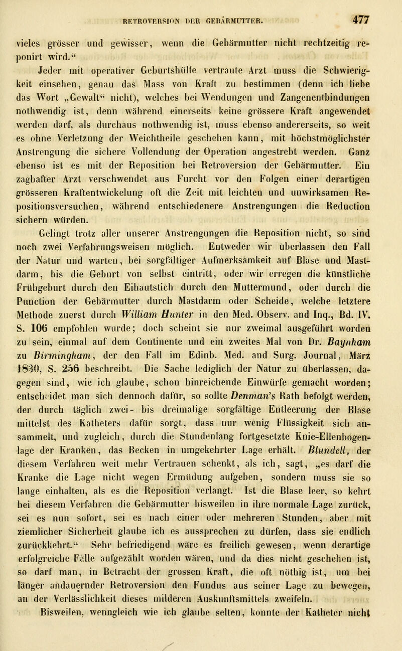 vieles grösser und gewisser, wenn die Gebärmutter nicht rechtzeitig re- ponirt wird. Jeder mit operativer Geburtshülfe vertraute Arzt muss die Schwierig- keit einsehen, genau das Mass von Kraft zu bestimmen (denn ich hebe das Wort „Gewalt nicht), welches bei Wendungen und Zangenentbindungen nothwendig ist, denn während einerseits keine grössere Kraft angewendet werden darf, als durchaus nothwendig ist, muss ebenso andererseits, so weit es ohne Verletzung der Weicbtheile geschehen kann, mit höchstmöglichster Anstrengung die sichere Vollendung der Operation angestrebt werden. Ganz ebenso ist es mit der Reposition bei Retroversion der Gebärmutter. Ein zaghafter Arzt verschwendet aus Furcht vor den F'olgen einer derartigen grösseren Rraftentwickelung oft die Zeit mit leichten und unwirksamen Re- positionsversuchen, während entschiedenere Anstrengungen die Reduction sichern würden. Gelingt trotz aller unserer Anstrengungen die Reposition nicht, so sind noch zwei Verfahrungsweisen möglich. Entweder wir überlassen den f^all der Natur und warten, bei sorgfältiger Aufmerksamkeit auf Blase und Mast- darm, bis die Geburt von selbst eintritt, oder wir erregen die künstliche Frühgeburt durch den Eibautstich durch den Muttermund, oder durch die Function der Gebärmutter durch Mastdarm oder Scheide, welche letztere Methode zuerst din-ch William. Hunter in den Med. Observ. and Inq., Bd. IV. S. 106 empfohlen wurde; doch scheint sie nur zweimal ausgeführt worden zu sein, einmal auf dem Continente und ein zweites Mal von Dr. Bayuham zu Birmingham, der den Fall im Edinb. Med. and Surg. Journal, März 1830, S. 256 beschreibt. Die Sache ledighch der Natur zu überlassen, da- gegen sind, wie ich glaube, schon hinreichende Einwürfe gemacht worden; entscheidet man sich dennoch dafür, so sollte Denman's Rath befolgt werden, der durch täglich zwei- bis dreimalige sorgfältige Entleerung der Blase mittelst des Katheters dafür sorgt, dass nur wenig Flüssigkeit sich an- sammelt, und zugleich, durch die Stundenlang fortgesetzte Knie-Ellenbogen- lage der Kranken, das Becken in umgekehrter Lage erhält. Blundell, der diesem Verfahren weit mehr Vertrauen schenkt, als ich, sagt, „es darf die Kranke die Lage nicht wegen Ermüdung aufgeben, sondern muss sie so lange einhalten, als es die Reposition verlangt. Ist die Blase leer, so kehrt bei diesem Verfahren die Gebärmutter bisweilen in ihre normale Lage zurück, sei es nun sofort, sei es nach einer oder mehreren Stunden, aber mit ziemlicher Sicherheit glaube ich es aussprechen zu dürfen, dass sie endlich zurückkehrt. Sehr befriedigend wäre es freilich gewesen, wenn derartige erfolgreiche FsUe aufgezählt v^'orden wären, und da dies nicht geschehen ist, so darf man, in Betracht der grossen Kraft, die oft nöthig ist, um bei länger andauernder Retroversion den Fundus aus seiner Lage zu bewegen, an der Verlässlichkeit dieses milderen Auskunftsmittels zweifeln. Bisweilen, wenngleich wie ich glaube selten, konnte der Katheter nicht