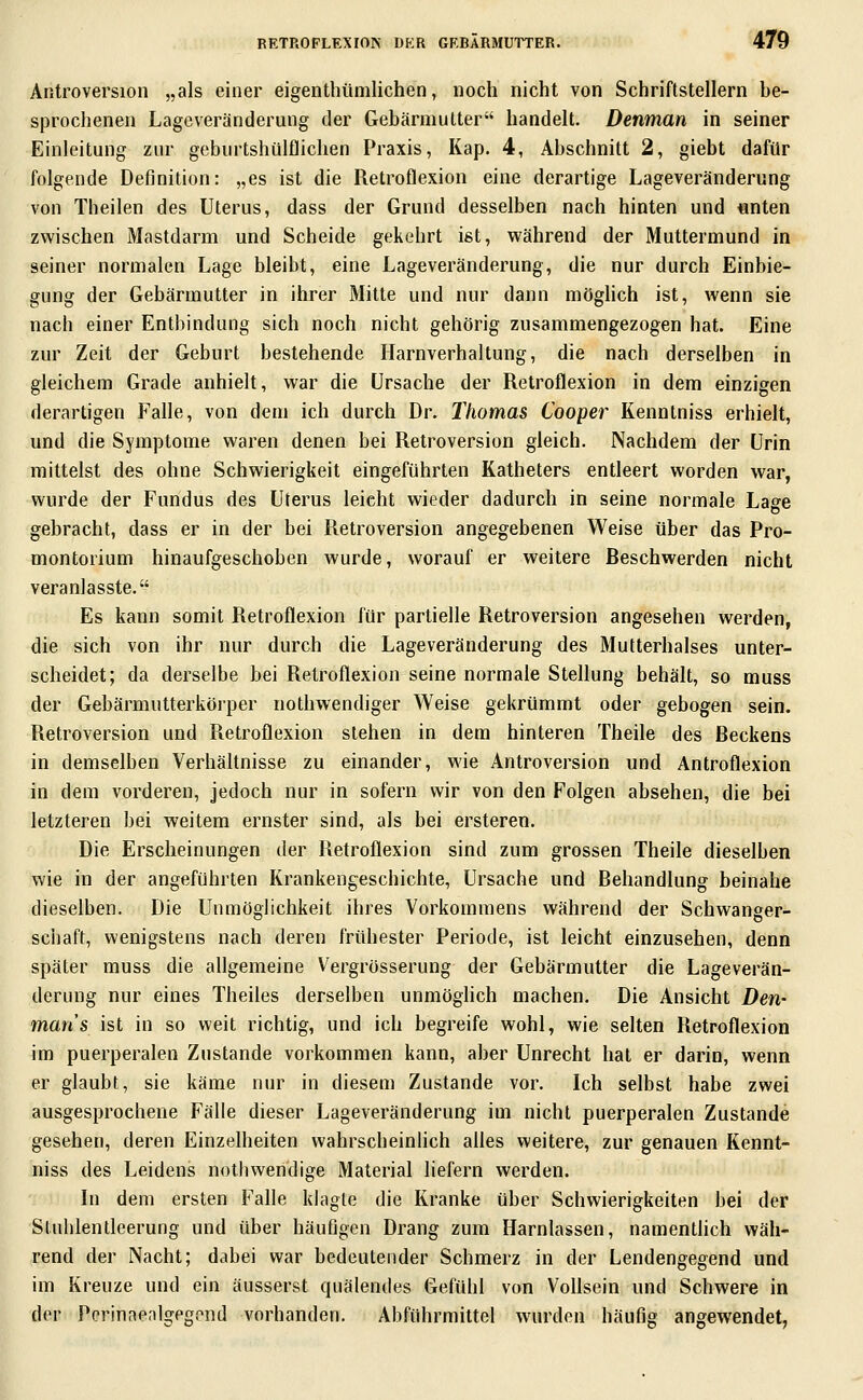 Antroversion „als einer eigenthtimlichen, noch nicht von Schriftstellern be- sjDrochenen Lageveränderung der Gebärmutter handelt. Denman in seiner Einleitung zur geburtshülflichen Praxis, Kap. 4, Abschnitt 2, giebt dafür folgende Definition: „es ist die Retroflexion eine derartige Lageveränderung von Theilen des Uterus, dass der Grund desselben nach hinten und unten zwischen Mastdarm und Scheide gekehrt ist, während der Muttermund in seiner normalen Lage bleibt, eine Lageveränderung, die nur durch Einbie- gung der Gebärmutter in ihrer Mitte und nur dann möglich ist, wenn sie nach einer Entbindung sich noch nicht gehörig zusammengezogen hat. Eine zur Zeit der Geburt bestehende Harnverhaltung, die nach derselben in gleichem Grade anhielt, war die Ursache der Retroflexion in dem einzigen derartigen Falle, von dem ich durch Dr. Thomas Cooper Kenntniss erhielt, und die Symptome waren denen bei Retroversion gleich. Nachdem der Urin mittelst des ohne Schwierigkeit eingeführten Katheters entleert worden war, wurde der Fundus des Uterus leicht wieder dadurch in seine normale Lage gebracht, dass er in der bei Retroversion angegebenen Weise über das Pro- montorium hinaufgeschoben wurde, worauf er weitere Beschwerden nicht veranlasste. Es kann somit Retroflexion für partielle Retroversion angesehen werden, die sich von ihr nur durch die Lageveränderung des Mutterhalses unter- scheidet; da derselbe bei Retroflexion seine normale Stellung behält, so muss der Gebärmutterkörper nothwendiger Weise gekrümmt oder gebogen sein. Retroversion und Retroflexion stehen in dem hinteren Theile des Beckens in demselben Verhältnisse zu einander, wie Antroversion und Antroflexion in dem vorderen, jedoch nur in sofern wir von den Folgen absehen, die bei letzteren bei weitem ernster sind, als bei ersteren. Die Erscheinungen der Retroflexion sind zum grossen Theile dieselben wie in der angeführten Krankengeschichte, Ursache und Behandlung beinahe dieselben. Die Unmöglichkeit ihres Vorkommens während der Schwanger- schaft, wenigstens nach deren frühester Periode, ist leicht einzusehen, denn später muss die allgemeine Vergrösserung der Gebärmutter die Lageverän- derung nur eines Theiles derselben unmöglich machen. Die Ansicht Den- man s ist in so weit richtig, und ich begreife wohl, wie selten Retroflexion im puerperalen Zustande vorkommen kann, aber Unrecht hat er darin, wenn er glaubt, sie käme nur in diesem Zustande vor. Ich selbst habe zwei ausgesprochene Fälle dieser Lageveränderung im nicht puerperalen Zustande gesehen, deren Einzelheiten wahrscheinlich afles weitere, zur genauen Kennt- niss des Leidens nothwendige Material liefern werden. In dem ersten Falle klagte die Kranke über Schwierigkeiten bei der Stuiilentleerung und über häufigen Drang zum Harnlassen, namentlich wäh- rend der Nacht; dabei war bedeutender Schmerz in der Lendengegend und im Kreuze und ein äusserst quälendes Gefühl von VoUsein und Schwere in der Pcrinnenlgegond vorhanden, Abführmittel wurden häufig angewendet,