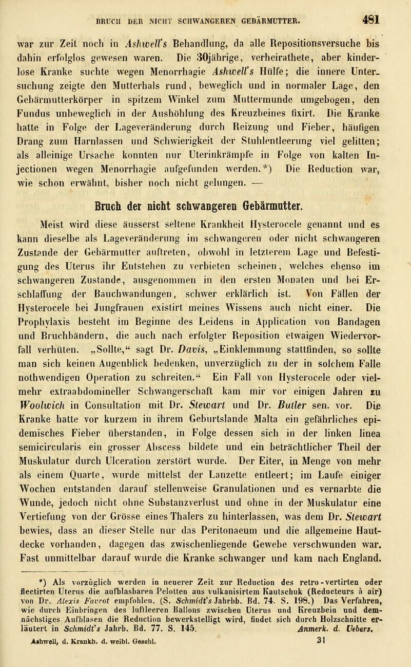 war zur Zeit noch in AshweU's Behandlung, da alle Repositionsversuche bis dahin erfolglos gewesen waren. Die 30jährige, verheirathete, aber kinder- lose Kranke suchte wegen Menorrhagie Ashwell's Hülfe; die innere Unter- suchung zeigte den Mutterhals rund, beweghch und in normaler Lage, den Gebärmutterkörper in spitzem Winkel zum Muttermunde umgebogen, den Fundus unbeweglich in der Aushöhlung des Kreuzbeines fixirt. Die Kranke hatte in Folge der Lageveränderung durch Reizung und Fieber, häufigen Drang zum Harnlassen und Schwierigkeit der Stuhlentleerung viel gelitten; als alleinige Ursache konnten nur Uterinkrämpfe in Folge von kalten In- jectionen wegen Menorrhagie aufgefunden werden.*) Die Reduction war, wie schon erwähnt, bisher noch nicht gelungen. — Bruch der nicht schwangeren Gebärmutter. Meist wird diese äusserst seltene Krankheit Hysterocele genannt und es kann dieselbe als Lageveränderung im schwangeren oder nicht schwangeren Zust?nde der Gebärmutter auftreten, obwohl in letzterem Lage und Befesti- gung des Uterus ihr Entstehen zu verbieten scheinen, welches ebenso im schwangeren Zustande, ausgenommen in den ersten Monaten und bei Er- schlaffung der Bauchwandungen, schwer erklärlich ist. Von Fällen der Hysterocele bei Jungfrauen existirt meines Wissens auch nicht einer. Die Prophylaxis besteht im Beginne des Leidens in Application von Bandagen und Bruchbändern, die auch nach erfolgter Reposition etwaigen Wiedervor- fall verhüten. „Sollte, sagt Dr. Davis, „Einklemmung stattfinden, so sollte man sich keinen Augenblick bedenken, unverzüglich zu der in solchem Falle nothwendigen Operation zu schreiten. Ein Fall von Hysterocele oder viel- mehr extraabdomineller Schwangerschaft kam mir vor einigen Jahren zu Woolwich in Consultation mit Dr. Stewart und Dr. Butler sen. vor. Diß Kranke hatte vor kurzem in ihrem Geburtslande Malta ein gefährliches epi- demisches Fieber überstanden, in Folge dessen sich in der linken linea semicircularis ein grosser Abscess bildete und ein beträchtlicher Theil der Muskulatur durch Ulceration zerstört wurde. Der Eiter, in Menge von mehr als einem Quarte, wurde mittelst der Lanzette entleert; im Laufe einiger Wochen entstanden darauf stellenweise Granulationen und es vernarbte die Wunde, jedoch nicht ohne Substanzverlust und ohne in der Muskulatur eine Vertiefung von der Grösse eines Thalers zu hinterlassen, was dem Dr. Stewart bewies, dass an dieser Stelle nur das Peritonaeum und die allgemeine Haut- decke vorhanden, dagegen das zwischenliegende Gewebe verschwunden war. Fast unmittelbar darauf wurde die Kranke schwanger und kam nach England. *) Als vorzüglich werden in neuerer Zeit zur Reduction des retro-vertirten oder flectirten Uterus die aufblasbaren Pelotten aus vulkanisirtem Kautschuk (Reducteurs ä air) von Dr. Alexis Favrot empfohlen. (S. Schmidt's Jahrbb. Bd. 74. S. 198.) Das Verfahren, wie durch Einbringen des luftleeren Ballons zwischen Uterus und Kreuzbein und dem- nächstiges Aufblasen die Reduction bewerkstelligt wird, findet sich durch Holzschnitte er- läutert in Schmidfs Jahrb. Bd. 77. S. 145. Anmerk. d. Hebers. Ashwell, d. Kraukh. d. weibl. Gesehl. 31
