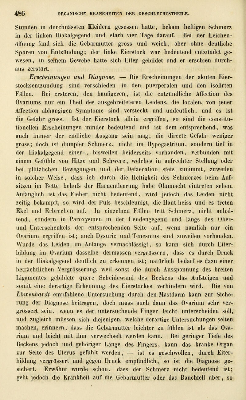 Stunden in durchnässten Kleidern gesessen hatte, bekam heftigen Schmerz in der linken Iliakalgegend und starb vier Tage darauf. Bei der Leichen- öffnung fand sich die Gebärmutter gross und weich, aber ohne deuthcbe Spuren von Entzündung; der hnke Eierstock w^ar bedeutend entzündet ge- wesen, in seinem Gewebe hatte sich Eiter gebildet und er erschien durch- aus zerstört. Erscheinungen und Diagnose. — Die Erscheinungen der akuten Eier- stocksentzündung sind verschieden in den puerperalen und den isohrten Fällen. Bei ersteren, den häufigeren, ist die entzündliche Affection des Ovariums nur ein Theil des ausgebreiteteren Leidens, die localen, von jener Affection abhängigen Symptome sind versteckt und undeutlich, und es ist die Gefahr gross. Ist der Eierstock allein ergriffen, so sind die constitu- tionellen Erscheinungen minder bedeutend und ist dem entsprechend, was auch immer der endliche Ausgang sein mag, die directe Gefahr weniger gross; doch ist dumpfer Schmerz, nicht im Hypogastrium, sondern tief in der lüakalgegend einer-, bisweilen beiderseits vorhanden, verbunden mit einem Gefühle von Hitze und Schwere, welches in aufrechter Stellung oder bei plötzlichen Bewegungen und der Defaecation stets zunimmt, zuweilen in solcher Weise, dass ich durch die Heftigkeit des Schmerzes beim Auf- sitzen im Bette behufs der Harnentleerung habe Ohnmacht eintreten sehen. Anfänglich ist das Fieber nicht bedeutend, wird jedoch das Leiden nicht zeitig bekämpft, so wird der Puls beschleunigt, die Haut heiss und es treten Ekel und Erbrechen auf. In einzelnen Fällen tritt Schmerz, nicht anhal- tend, sondern in Paroxysmen in der Lendengegend und längs des Ober- und Unterschenkels der entsprechenden Seite auf, wenn nämhch nur ein Ovarium ergriffen ist; auch Dysurie und Tenesmus sind zuweilen vorhanden. Wurde das Leiden im Anfange vernachlässigt, so kann sich durch Eiter- bildung im Ovarium dasselbe dermassen vergrössern, dass es durch Druck in der Ihakalgegend deuthch zu erkennen ist; natürhch bedarf es dazu einer beträchthchen Vergrösserung, weil sonst die durch Ausspannung des breiten Ligamentes gebildete quere Scheidewand des Beckens das Aufsteigen und somit eine derartige Erkennung des Eierstockes verhindern wird. Die von Löwenhardt empfohlene Untersuchung durch den Mastdarm kann zur Siche- rung der Diagnose beitragen, doch muss auch dann das Ovarium sehr ver- grössert sein, wenO; es der untersuchende Finger leicht unterscheiden soll, und zugleich müssen sich diejenigen, welche derartige Untersuchungen selten machen, erinnern, dass die Gebärmutter leichter zu fühlen ist als das Ova- rium und leicht mit ihm verwechselt werden kann. Bei geringer Tiefe des Beckens jedoch und gehöriger Länge des Fingers, kann das kranke Organ zur Seite des Uterus gefühlt werden, — ist es geschwollen, durch Eiter- bildung vergrössert und gegen Druck empfindlich, so ist die Diagnose ge- sichert. Erwähnt wurde schon, dass der Schmerz nicht bedeutend ist; geht jedoch die Krankheit auf die Gebärmutter oder das Bauchfell über, so