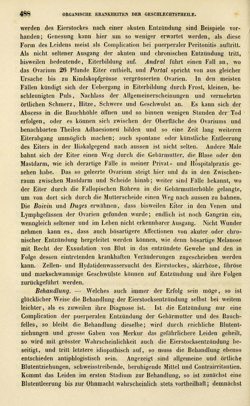 werden des Eierstockes nach einer akuten Entzündung sind Beispiele vor- handen; Genesung kann hier um so weniger erwartet werden, als diese Form des Leidens meist als Complication bei puerperaler Peritonitis auftritt. Als nicht seltener Ausgang der akuten und chronischen Entzündung tritt, bisweilen bedeutende, Eiterbildung auf. Ändral führt einen Fall an, wo das Ovarium 26 Pfunde Eiter enthielt, und Portal spricht von aus gleicher Ursache bis zu Kindskopfgrösse vergrösserten Ovarien. In den meisten Fällen kündigt sich der Uebergang in Eiterbildung durch Frost, kleinen, be- schleunigten Puls, Nachlass der Allgemeinerscheinungen und vermehrten örthchen Schmerz, Hitze, Schwere und Geschwulst an. Es kann sich der Abscess in die Bauchhöhle öffnen und so binnen wenigen Stunden der Tod erfolgen, oder es können sich zwischen der Oberfläche des Ovariums und benachbarten Theilen Adhaesioneri bilden und so eine Zeit lang weiteren Eiterabgang unmöglich machen; auch spontane oder künstliche Entleerung des Eiters in der Iliakalgegend nach aussen ist nicht selten. Andere Male bahnt sich der Eiter einen Weg durch die Gebärmutter, die Blase oder den Mastdarm, wie ich derartige Fälle in meiner Privat- und Hospitalpraxis ge- sehen habe. Das so geleerte Ovarium steigt hier und da in den Zwischen- raum zwischen Mastdarm und Scheide hinab; weiter sind Fälle bekannt, wo der Eiter durch die Fallopischen Röhren in die Gebärmutterhöhle gelangte, um von dort sich durch die Mutterscheide einen Weg nach aussen zu bahnen. Die Boivin und Duges erwähnen, dass bisweilen Eiter in den Venen und Lymphgefässen der Ovarien gefunden wurde; endhch ist noch Gangrän ein, wenngleich seltener und im Leben nicht erkennbarer Ausgang. Nicht Wunder nehmen kann es, dass auch bösartigere Affectionen von akuter oder chro- nischer Entzündung hergeleitet werden können, wie denn bösartige Melanose mit Recht der Exsudation von Blut in das entzündete Gewebe und den in Folge dessen eintretenden krankhaften Veränderungen zugeschrieben werden kann. Zellen- und Hydatidenwassersucht des Eierstockes, skirrhöse, fibröse und markschwammige Geschwülste können auf Entzündung und ihre Folgen zurückgeführt werden. Behandlung. — Welches auch immer der Erfolg sein möge, so ist glücklicher Weise die Behandlung der Eierstocksentzündung selbst bei weitem leichter, als es zuweilen ihre Diagnose ist. Ist die Entzündung nur eine CompHcation der puerperalen Entzündung der Gebärmutter und des Bauch- felles, so bleibt die Behandlung dieselbe; wird durch reichliche Blutent- ziehungen und grosse Gaben von Merkur das gefährlichere Leiden geheilt, so wird mit grösster Wahrscheinlichkeit auch die Eierstocksentzündung be- seitigt, und tritt letztere idiopathisch auf, so muss die Behandlung ebenso entschieden antiphlogistisch sein. Angezeigt sind allgemeine und örtliche Blutentziehungen, schweisstreibende, beruhigende Mittel und Contrairritantien. Kommt das Leiden im ersten Stadium zur Behandlung, so ist zunächst eine Blutentleerun^ bis zur Ohnmacht wahrscheinlich stets vortheilhaft; demnächst