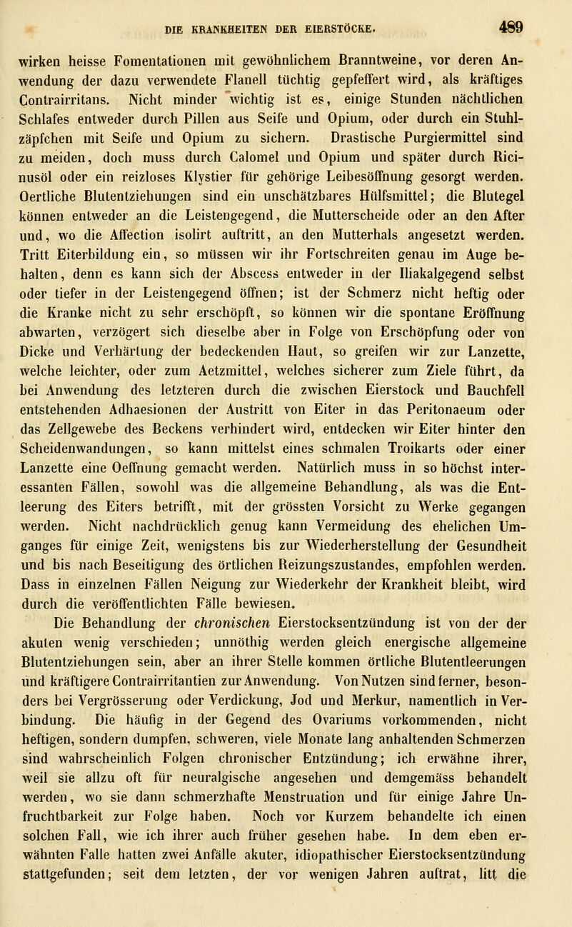 wirken heisse Foraentationen mit gewöhnlichem Branntweine, vor deren An- wendung der dazu verwendete Flanell tüchtig gepfeffert wird, als kräftiges Contrairritans. Nicht minder wichtig ist es, einige Stunden nächtlichen Schlafes entweder durch Pillen aus Seife und Opium, oder durch ein Stuhl- zäpfchen mit Seife und Opium zu sichern. Drastische Purgiermittel sind zu meiden, doch muss durch Calomel und Opium und später durch Rici- nusöl oder ein reizloses Klystier für gehörige Leibesöffnung gesorgt werden. Oertliche Blutentziehungen sind ein unschätzbares Hülfsmittel; die Blutegel können entweder an die Leistengegend, die Mutterscheide oder an den After und, wo die Affection isolirt auftritt, an den Mutterhals angesetzt werden. Tritt Eiterbildung ein, so müssen wir ihr Fortschreiten genau im Auge be- halten, denn es kann sich der Abscess entweder in der Iliakalgegend selbst oder tiefer in der Leistengegend öffnen; ist der Schmerz nicht heftig oder die Kranke nicht zu sehr erschöpft, so können wir die spontane Eröffnung abwarten, verzögert sich dieselbe aber in Folge von Erschöpfung oder von Dicke und Verhärtung der bedeckenden Haut, so greifen wir zur Lanzette, welche leichter, oder zum Aetzmittel, welches sicherer zum Ziele führt, da bei Anwendung des letzteren durch die zwischen Eierstock und Bauchfell entstehenden Adhaesionen der Austritt von Eiter in das Peritonaeum oder das Zellgewebe des Beckens verhindert wird, entdecken wir Eiter hinter den Scheidenwandungen, so kann mittelst eines schmalen Troikarts oder einer Lanzette eine Oeffnung gemacht werden. Natürlich muss in so höchst inter- essanten Fällen, sowohl was die allgemeine Behandlung, als was die Ent- leerung des Eiters betrifft, mit der grössten Vorsicht zu Werke gegangen werden. Nicht nachdrücklich genug kann Vermeidung des ehelichen Um- ganges für einige Zeit, wenigstens bis zur W^iederherstellung der Gesundheit und bis nach Beseitigung des örtlichen Reizungszustandes, empfohlen werden. Dass in einzelnen Fällen Neigung zur Wiederkehr der Krankheit bleibt, wird durch die veröffentUchten Fälle bewiesen. Die Behandlung der chronischen Eierstocksentzündung ist von der der akuten wenig verschieden; unnöthig werden gleich energische allgemeine Blutentziehungen sein, aber an ihrer Stelle kommen örtliche Blutentleerungen und kräftigere Contrairritantien zur Anwendung. Von Nutzen sind ferner, beson- ders bei Vergrösserung oder Verdickung, Jod und Merkur, namentlich in Ver- bindung. Die häufig in der Gegend des Ovariums vorkommenden, nicht heftigen, sondern dumpfen, schweren, viele Monate lang anhaltenden Schmerzen sind wahrscheinlich Folgen chronischer Entzündung; ich erwähne ihrer, weil sie allzu oft für neuralgische angesehen und demgemäss behandelt werden, wo sie dann schmerzhafte Menstruation und für einige Jahre Un- fruchtbarkeit zur Folge haben. Noch vor Kurzem behandelte ich einen solchen Fall, wie ich ihrer auch früher gesehen habe. In dem eben er- wähnten Falle hatten zwei Anfälle akuter, idiopathischer Eierstocksentzündung stattgefunden; seit dem letzten, der vor wenigen Jahren auftrat, litt die