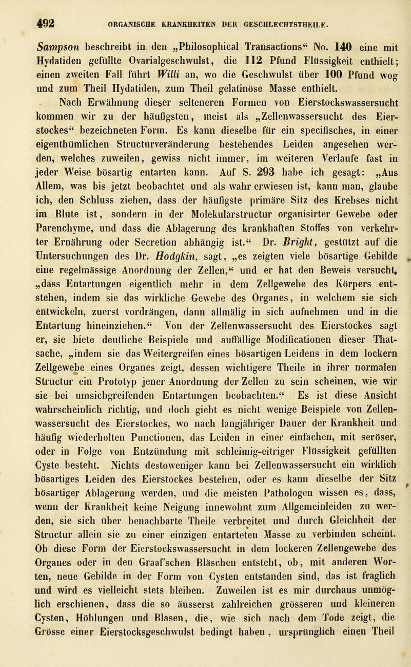 Sampson beschreibt in den „Philosophical Transactions No. 140 eine mit Hydatiden gefüllte Ovarialgeschwulst, die 112 Pfund Flüssigkeit enthielt; einen zweiten Fall führt Willi an, wo die Geschwulst über 100 Pfund wog und zum Theil Hydatiden, zum Theil gelatinöse Masse enthielt. Nach Erwähnung dieser selteneren Formen von Eierstockswassersucht kommen wir zu der häufigsten, meist als „Zellenwassersucht des Eier- stockes bezeichneten Form. Es kann dieselbe für ein specifisches, in einer eigenthümlichen Structurveränderung bestehendes Leiden angesehen wer- den, welches zuweilen, gewiss nicht immer, im weiteren Verlaufe fast in jeder Weise bösartig entarten kann. Auf S. 293 habe ich gesagt: „Aus Allem, was bis jetzt beobachtet und als wahr erwiesen ist, kann man, glaube ich, den Schluss ziehen, dass der häufigste primäre Sitz des Krebses nicht im Blute ist, sondern in der Molekularstructur organisirter Gewebe oder Parenchyme, und dass die Ablagerung des krankhaften Stoffes von verkehr- ter Ernährung oder Secretion abhängig ist. Dr. Bright, gestützt auf die Untersuchungen des Dr. Hodgkin, sagt, „es zeigten viele bösartige Gebilde eine regelmässige Anordnung der Zellen, und er hat den Beweis versucht, „dass Entartungen eigentlich mehr in dem Zellgewebe des Körpers ent- stehen, indem sie das wirkhche Gewebe des Organes, in welchem sie sich entwickeln, zuerst vordrängen, dann allmälig in sich aufnehmen und in die Entartung hineinziehen. Von der Zellenwassersucht des Eierstockes sagt er, sie biete deutliche Beispiele und auffällige Modiflcationen dieser That- sache, „indem sie das Weitergreifen eines bösartigen Leidens in dem lockern Zellgewebe eines Organes zeigt, dessen wichtigere Theile in ihrer normalen Structur ein Prototyp jener Anordnung der Zellen zu sein scheinen, wie wir sie bei umsichgreifenden Entartungen beobachten. Es ist diese Ansicht wahrscheinlich richtig, und doch giebt es nicht wenige Beispiele von Zellen- wassersucht des Eierstockes, wo nach langjähriger Dauer der Krankheit und häufig wiederholten Punctionen, das Leiden in einer einfachen, mit seröser, oder in Folge von Entzündung mit schleimig-eitriger Flüssigkeit gefüllten Cyste besteht. Nichts destoweniger kann bei Zellenwassersucht ein wirkhch bösartiges Leiden des Eierstockes bestehen, oder es kann dieselbe der Sitz bösartiger Ablagerung werden, und die meisten Pathologen wissen es, dass, wenn der Krankheit keine Neigung innewohnt zum Allgemeinleiden zu wer- den, sie sich über benachbarte Theile verbreitet und durch Gleichheit der Structur allein sie zu einer einzigen entarteten Masse zu verbinden scheint. Ob diese Form der Eierstockswassersucht in dem lockeren Zellengewebe des Organes oder in den Graafschen Bläschen entsteht, ob, mit anderen Wor- ten, neue Gebilde in der Form von Cysten entstanden sind, das ist fraglich und wird es vielleicht stets bleiben. Zuweilen ist es mir durchaus unmög- lich erschienen, dass die so äusserst zahlreichen grösseren und kleineren Cysten, Höhlungen und Blasen, die, wie sich nach dem Tode zeigt, die Grösse einer Eierstocksgeschwulst bedingt haben , ursprüngHch einen Theil