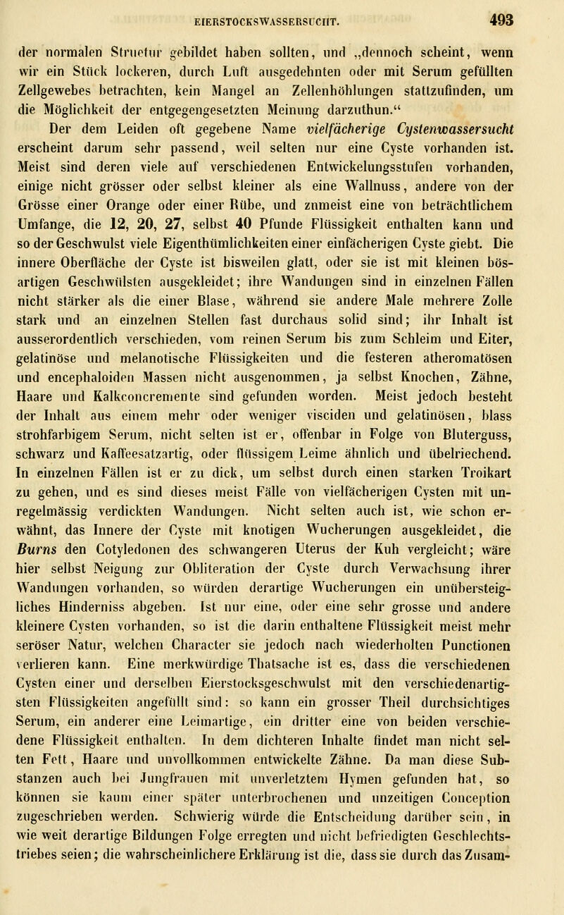 der normalen Stnietnr gebildet haben sollten, und „dennoch scheint, wenn wir ein Stück lockeren, durch Luft ausgedehnten oder mit Serum gefüllten Zellgewebes betrachten, kein Mangel an Zellenhöhlungen stattzufinden, um die Möglichkeit der entgegengesetzten Meinung darzuthun. Der dem Leiden oft gegebene Name vielfächerige Cystenwassersucht erscheint darum sehr passend, weil selten nur eine Cyste vorhanden ist. Meist sind deren viele auf verschiedenen Entwickelungsstufen vorhanden, einige nicht grösser oder selbst kleiner als eine Wallnuss, andere von der Grösse einer Orange oder einer Rübe, und zumeist eine von beträchtlichem Umfange, die 12, 20, 27, selbst 40 Pfunde Flüssigkeit enthalten kann und so der Geschwulst viele Eigenthümlichkeiten einer einfächerigen Cyste giebt. Die innere Oberfläche der Cyste ist bisweilen glatt, oder sie ist mit kleinen bös- artigen Geschwülsten ausgekleidet; ihre Wandungen sind in einzelnen Fällen nicht stärker als die einer Blase, während sie andere Male mehrere Zolle stark und an einzelnen Stellen fast durchaus soHd sind; ihr Inhalt ist ausserordentlich verschieden, vom reinen Serum bis zum Schleim und Eiter, gelatinöse und melanotische Flüssigkeiten und die festeren atheromatösen und encephaloiden Massen nicht ausgenommen, ja selbst Knochen, Zähne, Haare und Kalkconcremente sind gefunden worden. Meist jedoch besteht der Inhalt aus einem mehr oder weniger visciden und gelatinösen, blass strohfarbigem Serum, nicht selten ist er, offenbar in Folge von Bluterguss, schwarz und Kaffeesatzartig, oder flüssigem Leime ähnlich und übelriechend. In einzelnen Fällen ist er zu dick, um selbst durch einen starken Troikart zu gehen, und es sind dieses meist Fälle von vielfächerigen Cysten mit un- regelmässig verdickten Wandungen. Nicht selten auch ist, wie schon er- wähnt, das Innere der Cyste mit knotigen Wucherungen ausgekleidet, die Bums den Cotyledonen des schwangeren Uterus der Kuh vergleicht; wäre hier selbst Neigung zur Obliteration der Cyste durch Verwachsung ihrer Wandungen vorhanden, so würden derartige Wucherungen ein unübersteig- liches Hinderniss abgeben. Ist nur eine, oder eine sehr grosse und andere kleinere Cysten vorhanden, so ist die darin enthaltene Flüssigkeit meist mehr seröser Natur, welchen Character sie jedoch nach wiederholten Functionen verheren kann. Eine merkwürdige Thatsache ist es, dass die verschiedenen Cysten einer und derselben Eierstocksgeschwulst mit den verschiedenartig- sten Flüssigkeiten angefüllt sind: so kann ein grosser Theil durchsichtiges Serum, ein anderer eine Leimartige, ein dritter eine von beiden verschie- dene Flüssigkeit enthalten. In dem dichteren Inhalte findet man nicht sel- ten Fett, Haare und unvollkommen entwickelte Zähne. Da man diese Sub- stanzen auch bei Jungfrauen mit unverletztem Hymen gefunden hat, so können sie kaum einer später unterbrochenen und unzeitigen Conception zugeschrieben werden. Schwierig würde die Entscheidung darüber sein, in wie weit derartige Bildungen Folge erregten und nicht befriedigten Geschlechts- triebes seien; die wahrscheinlichere Erklärung ist die, dass sie durch dasZiisani-