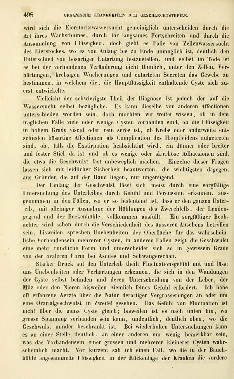 wird sich die Eierstockswassersiicht gemeiniglich unterscheiden durch die Art ihres VVachsthumes, durch ihr langsames Fortschreiten und durch die Ansammlung von Flüssigkeit, doch giebt es Fälle von Zellenwassersucht des Eierstockes, wo es von Anfang bis zu Ende unmöglich ist, deutlich den Unterschied von bösartiger Entartung festzustellen, und selbst im Tode ist es bei der vorhandenen Veränderung nicht thunhch, unter den Zellen, Ver- härtungen, krebsigen V^ucherungen und entarteten Secreten das Gewebe zu bestimmen, in welchem die, die Hauptflüssigkeit enthaltende Cyste sich zu- erst entwickelte. Vielleicht der schwierigste Theil der Diagnose ist jedoch der auf die Wassersucht selbst bezügliche. Es kann dieselbe von anderen Affectionen unterschieden worden sein, doch möchten wir weiter wissen, ob in dem fraglichen Falle viele oder wenige Cysten vorhanden sind, ob die Flüssigkeit in hohem Grade viscid oder rein serös ist, ob Krebs oder anderweite ent- schieden bösartige Affectionen als Complication des Hauptleidens aufgetreten sind, ob, falls die Exstirpation beabsichtigt wird, ein dünner oder breiter und fester Stiel da ist und ob es wenige oder skirrhöse Adhaesionen sind, die etwa die Geschwulst fast unbewegUch machen. Einzelne dieser Fragen lassen sich mit leidhcher Sicherheit beantworten, die wichtigsten dagegen, aus Gründen die auf der Hand hegen, nur ungenügend. Der Umfang der Geschwulst lässt sich meist durch eine sorgfältige Untersuchung des Unterleibes durch Gefühl und Percussion erkennen, aus- genommen in den Fällen, wo er so bedeutend ist, dass er den ganzen Unter- eib, mit alleiniger Ausnahme der Höhlungen des Zwerchfells, der Lenden- gegend und der Beckenhöhle, vollkommen ausfüllt. Ein sorgfältiger Beob- achter wird schon durch die Verschiedenheit des äusseren Ansehens betroffen sein, bisweilen sprechen Unebenheiten der Oberfläche für das wahrschein- liche Vorhandensein mehrerer Cysten, in anderen Fällen zeigt die Geschwulst eine mehr rundliche Form und unterscheidet sich so in gewissem Grade von der ovaleren Form bei Ascites und Schwangerschaft. Starker Druck auf den Unterleib theilt Fluctuationsgefühl mit und lässt uns Unebenheiten oder Verhärtungen erkennen, die sich in den Wandungen der Cyste selbst befinden und deren Unterscheidung von der Leber, der Milz oder den Nieren bisweilen ziemlich feines Gefühl erfordert. Ich habe oft erfahrene Aerzte über die Natur derartiger Vergrösserungen an oder um eine Ovarialgeschwulst in Zweifel gesehen. Das Gefühl von Fluctuation ist nicht über die ganze Cyste gleich; bisweilen ist es nach unten hin, wo grosse Spannung vorhanden sein kann, undeuthch, deuthch oben, wo die Geschwulst minder beschränkt ist. Bei wiederholten Untersuchungen kann es an einer Stelle deutlich, an einer anderen nur wenig bemerkbar sein, was das Vorhandensein einer grossen und mehrerer kleinerer Cysten wahr- scheinlich macht. Vor kurzem sah ich einen Fall, wo die in der Bauch- hohle angesammelte Flüssigkeit in der Rückenlage der Kranken die vordere