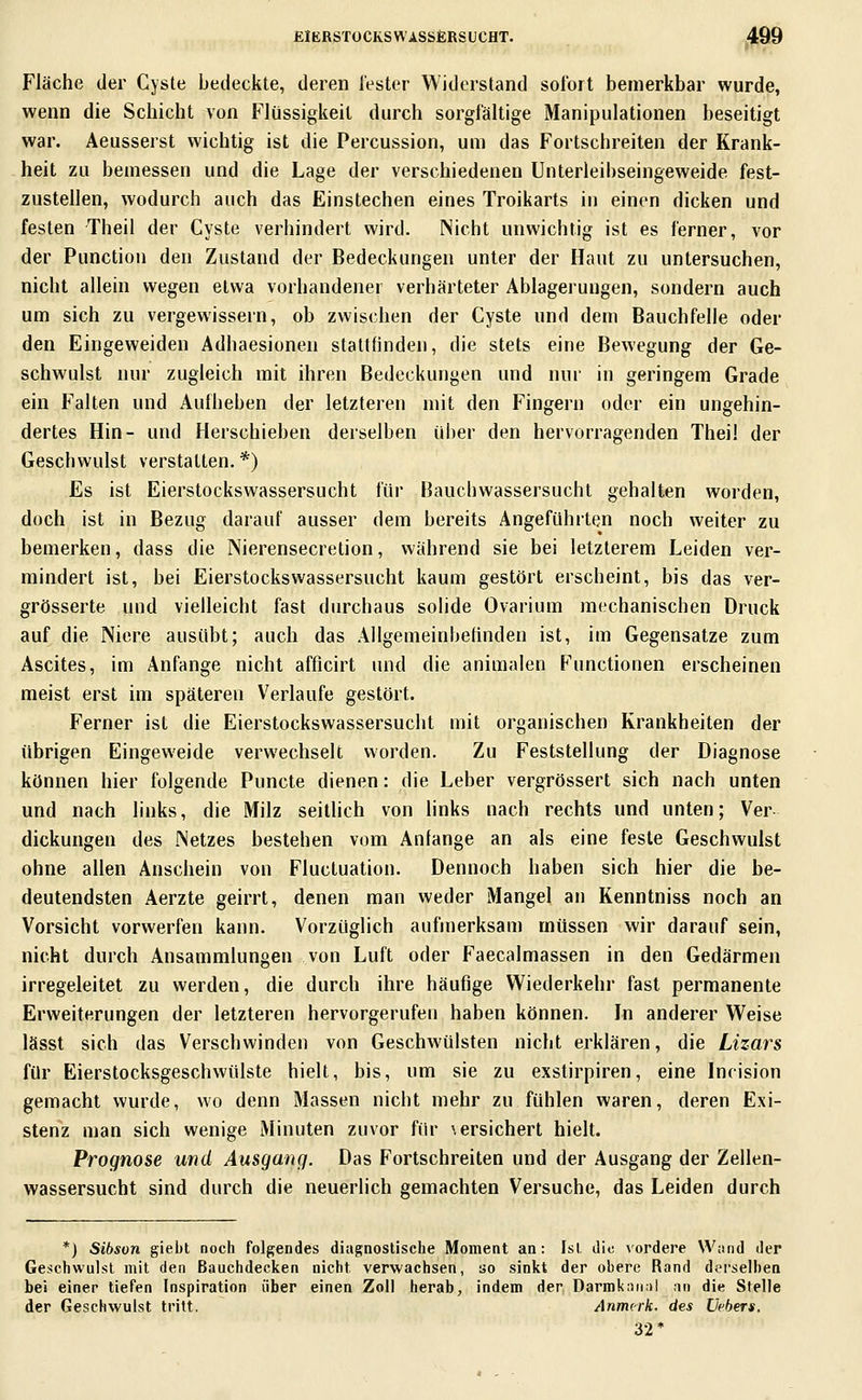 Fläche der Cyste bedeckte, deren Tester Widerstand sofort bemerkbar wurde, wenn die Schicht von Flüssigkeit durch sorgfältige Manipulationen beseitigt war. Aeusserst wichtig ist die Percussion, um das Fortschreiten der Krank- heit zu bemessen und die Lage der verschiedenen Unterleihseingeweide fest- zustellen, wodurch auch das Einstechen eines Troikarts in einen dicken und festen Theil der Cyste verhindert wird. Nicht unwichtig ist es ferner, vor der Function den Zustand der Bedeckungen unter der Haut zu untersuchen, nicht allein wegen etwa vorhandener verhärteter Ablagerungen, sondern auch um sich zu vergewissern, ob zwischen der Cyste und dem Bauchfelle oder den Eingeweiden Adhaesionen stattfinden, die stets eine Bewegung der Ge- schwulst nur zugleich mit ihren Bedeckungen und nur in geringem Grade ein Falten und Aufheben der letzteren mit den Fingern oder ein ungehin- dertes Hin- und Herschieben derselben ül)er den hervorragenden Theil der Geschwulst verstatten. *) Es ist Eierstockswassersucht für Bauchwassersucht gehalten worden, doch ist in Bezug darauf ausser dem bereits Angeführten noch weiter zu bemerken, dass die Nierensecretion, während sie bei letzterem Leiden ver- mindert ist, bei Eierstockswassersucht kaum gestört erscheint, bis das ver- grösserte und vielleicht fast durchaus solide Ovarium mechanischen Druck auf die Niere ausübt; auch das Allgemeinbehnden ist, im Gegensatze zum Ascites, im Anfange nicht afficirt und die animalen Functionen erscheinen meist erst im späteren Verlaufe gestört. Ferner ist die Eierstockswassersucht mit organischen Krankheiten der übrigen Eingeweide verwechselt worden. Zu Feststellung der Diagnose können hier folgende Puncte dienen: die Leber vergrössert sich nach unten und nach links, die Milz seitUch von links nach rechts und unten; Ver dickungen des Netzes bestehen vom Anfange an als eine feste Geschwulst ohne allen Anschein von Fluctuation. Dennoch haben sich hier die be- deutendsten Aerzte geirrt, denen man weder Mangel an Kenntniss noch an Vorsicht vorwerfen kann. Vorzüglich aufmerksam müssen wir darauf sein, nicht durch Ansammlungen von Luft oder Faecalmassen in den Gedärmen irregeleitet zu werden, die durch ihre häufige Wiederkehr fast permanente Erweiterungen der letzteren hervorgerufen haben können. In anderer Weise lässt sich das Verschwinden von Geschwülsten nicht erklären, die Lizars für Eierstocksgeschwülste hielt, bis, um sie zu exstirpiren, eine Incision gemacht wurde, wo denn Massen nicht mehr zu fühlen waren, deren Exi- stenz man sich wenige Minuten zuvor für \ ersichert hielt. Prognose und Ausgang. Das Fortschreiten und der Ausgang der Zellen- wassersucht sind durch die neuerlich gemachten Versuche, das Leiden durch *J Sibson giebt noch folgendes diagnostische Moment an: Ist die vordere Wand der Geschwulst mit den Bauchdecken nicht verwachsen, uo sinkt der obere Rand derselben bei einer tiefen Inspiration über einen Zoll herab, indem der Darmkarinl an die Stelle der Geschwulst tritt. Anmcrk. des Uebers. 32*