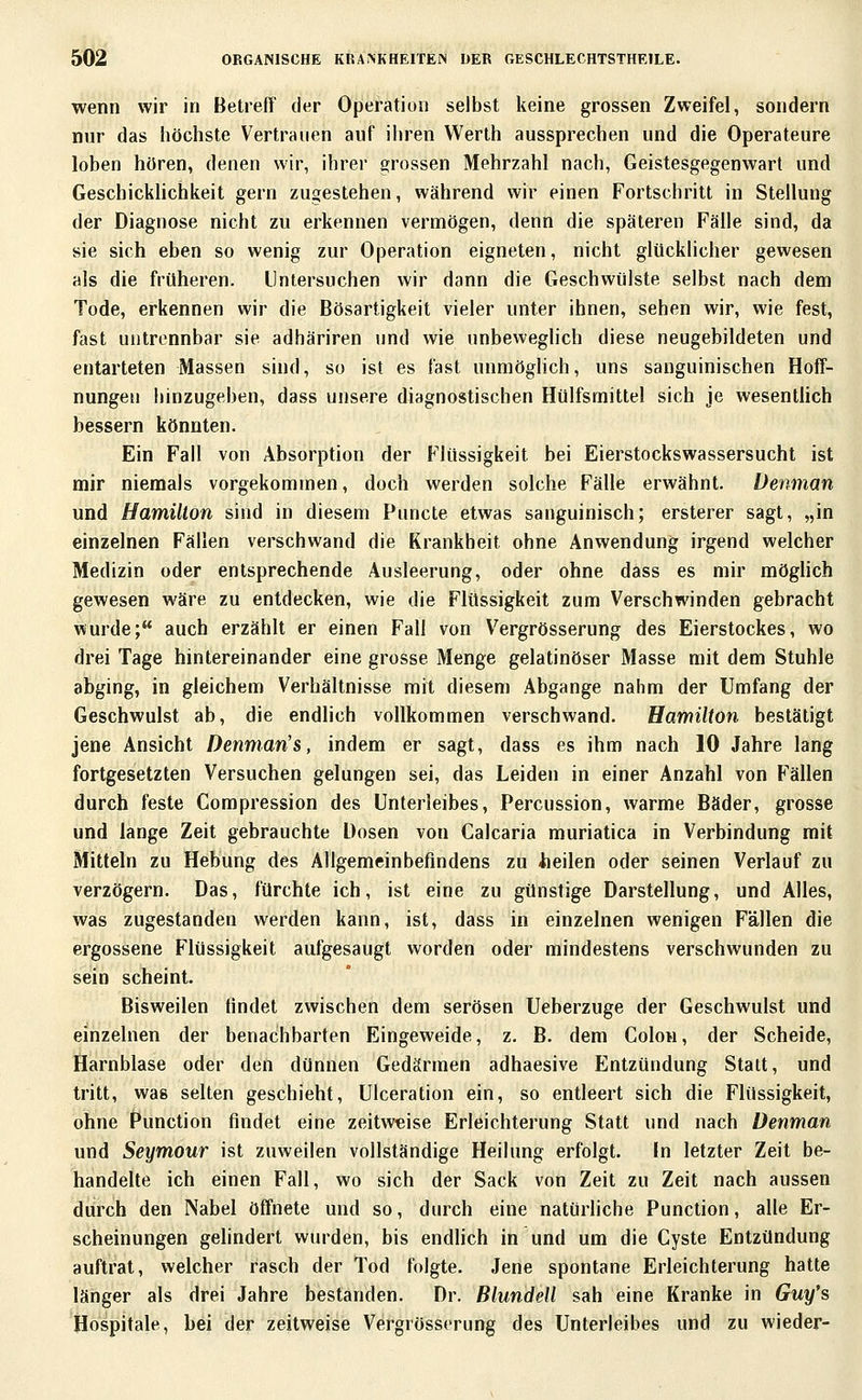 wenn wir in Betreff der Operation selbst keine grossen Zweifel, sondern nur das höchste Vertrauen auf ihren Werlh aussprechen und die Operateure loben hören, denen wir, ihrer grossen Mehrzahl nach, Geistesgegenwart und Geschicklichkeit gern zugestehen, während wir einen Fortschritt in Stellung der Diagnose nicht zu erkennen vermögen, denn die späteren Fälle sind, da sie sich eben so wenig zur Operation eigneten, nicht glücklicher gewesen als die früheren. Untersuchen wir dann die Geschwülste selbst nach dem Tode, erkennen wir die Bösartigkeit vieler unter ihnen, sehen wir, wie fest, fast untrennbar sie adhäriren und wie unbeweglich diese neugebildeten und entarteten Massen sind, so ist es last unmöglich, uns sanguinischen Hoff- nungen hinzugeben, dass unsere diagnostischen Hülfsmittel sich je wesentlich bessern könnten. Ein Fall von Absorption der Flüssigkeit bei Eierstockswassersucht ist mir niemals vorgekommen, doch werden solche Fälle erwähnt. Üenman und Hamilton sind in diesem Puncte etwas sanguinisch; ersterer sagt, „in einzelnen Fällen verschwand die Krankheit ohne Anwendung irgend welcher Medizin oder entsprechende Ausleerung, oder ohne dass es mir möglich gewesen wäre zu entdecken, wie die Flüssigkeit zum Verschwinden gebracht wurde; auch erzählt er einen Fall von V^ergrösserung des Eierstockes, wo drei Tage hintereinander eine grosse Menge gelatinöser Masse mit dem Stuhle abging, in gleichem Verhältnisse mit diesem Abgange nahm der Umfang der Geschwulst ab, die endlich vollkommen verschwand. Hamilton bestätigt jene Ansicht Denman's, indem er sagt, dass es ihm nach 10 Jahre lang fortgesetzten Versuchen gelungen sei, das Leiden in einer Anzahl von Fällen durch feste Compression des Unterleibes, Percussion, warme Bäder, grosse und lange Zeit gebrauchte Dosen von Calcaria muriatica in Verbindung mit Mitteln zu Hebung des Allgemeinbefindens zu lieilen oder seinen Verlauf zu verzögern. Das, fürchte ich, ist eine zu günstige Darstellung, und Alles, was zugestanden werden kann, ist, dass in einzelnen wenigen Fällen die ergossene Flüssigkeit aufgesaugt worden oder mindestens verschwunden zu sein scheint. Bisweilen findet zwischen dem serösen Ueberzuge der Geschwulst und einzelnen der benachbarten Eingeweide, z. B. dem Colon, der Scheide, Harnblase oder den dünnen Gedärmen adhaesive Entzündung Statt, und tritt, was selten geschieht, Ulceration ein, so entleert sich die Flüssigkeit, ohne Function findet eine zeitweise Erleichterung Statt und nach üenman und Seymour ist zuweilen vollständige Heilung erfolgt. In letzter Zeit be- handelte ich einen Fall, wo sich der Sack von Zeit zu Zeit nach aussen durch den Nabel öffnete und so, durch eine natürliche Function, alle Er- scheinungen gelindert wurden, bis endlich in und um die Cyste Entzündung auftrat, welcher rasch der Tod folgte. Jene spontane Erleichterung hatte länger als drei Jahre bestanden. Dr. Blundell sah eine Kranke in Guy's Hospitale, bei der zeitweise Vergrösserung des Unterleibes und zu wieder-