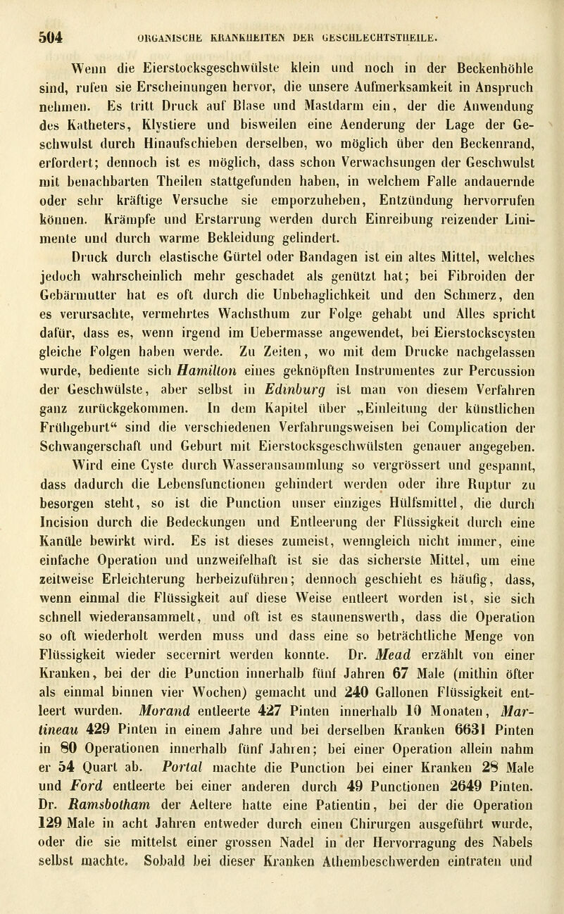 Wenn die Eierstocksgeschwiilsle klein und noch in der Beckenhöhle sind, rufen sie Erscheinungen hervor, die unsere Aufmerksamkeit in Anspruch nehmen. Es tritt Druck auf Blase und Mastdarm ein, der die Anwendung des Katheters, Klystiere und bisweilen eine Aenderung der Lage der Ge- schwulst durch Hinaufschieben derselben, wo möglich über den Beckenrand, erfordert; dennoch ist es mögUch, dass schon Verwachsungen der Geschwulst mit benachbarten Theilen stattgefunden haben, in welchem Falle andauernde oder sehr kräftige Versuche sie emporzuheben, Entzündung hervorrufen können. Krämpfe und Erstarrung werden durch Einreibung reizender Lini- mente und durch warme Bekleidung gelindert. Druck durch elastische Gürtel oder Bandagen ist ein altes Mittel, welches jedoch wahrscheinlich mehr geschadet als genützt hat; bei Fibroiden der Gebärmutter hat es oft durch die Unbehaglichkeit und den Schmerz, den es verursachte, vermehrtes Wachsthum zur Folge gehabt und Alles spricht dafür, dass es, wenn irgend im üebermasse angewendet, bei Eierstockscysten gleiche Folgen haben werde. Zu Zeiten, wo mit dem Drucke nachgelassen wurde, bediente sich Hamillon eines geknöpften Instrumentes zur Percussion der Geschwülste, aber selbst in Edinburg ist man von diesem Verfahren ganz zurückgekommen. In dem Kapitel über „Einleitung der künstlichen Frühgeburt sind die verschiedenen Verfahrungsweisen bei Comphcation der Schwangerschaft und Geburt mit Eierstocksgeschwülsten genauer angegeben. Wird eine Cyste durch Wasseransan)mlung so vergrössert und gespannt, dass dadurch die Lebensfunctionen gehindert werden oder ihre Ruptur zu besorgen steht, so ist die Function unser einziges Hülfsmittel, die durch Incision durch die Bedeckungen und Entleerung der Flüssigkeit durch eine Kanüle bewirkt wird. Es ist dieses zumeist, wenngleich nicht immer, eine einfache Operation und unzweifelhaft ist sie das sicherste Mittel, um eine zeitweise Erleichterung herbeizuführen; dennoch geschieht es häufig, dass, wenn einmal die Flüssigkeit auf diese Weise entleert worden ist, sie sich schnell wiederansammelt, und oft ist es staunensvverth, dass die Operation so oft wiederholt werden muss und dass eine so beträchtliche Menge von Flüssigkeit wieder secernirt werden konnte. Dr. Mead erzählt von einer Kranken, bei der die Function innerhalb fünf Jahren 67 Male (mithin öfter als einmal binnen vier Wochen) gemacht und 240 Gallonen Flüssigkeit ent- leert wurden. Morand entleerte 427 Finten innerhalb 10 Monaten, Mar- tineau 429 Finten in einem Jahre und bei derselben Kranken 6631 Finten in 80 Operationen innerhalb fünf Jahren; bei einer Operation allein nahm er 54 Quart ab. Portal machte die Function bei einer Kranken 28 Male und Ford entleerte bei einer anderen durch 49 Functionen 2649 Finten. Dr. Ramsbotham der Aeltere hatte eine Fatientin, bei der die Operation 129 Male in acht Jahren entweder durch einen Chirurgen ausgeführt wurde, oder die sie mittelst einer grossen Nadel in der Hervorragung des Nabels selbst machte. Sobald bei dieser Kranken Athembeschwerden eintraten und