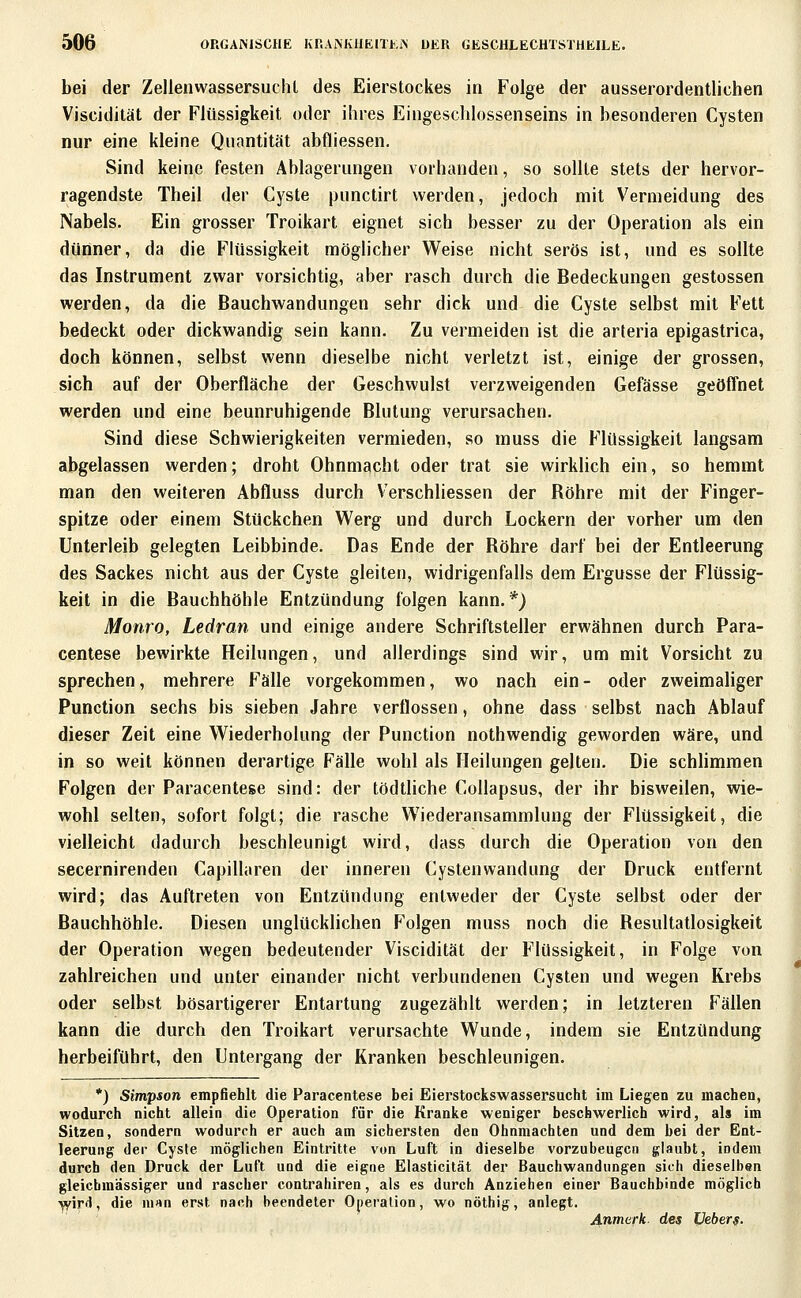 bei der ZellenwassersuchL des Eierstockes in Folge der ausserordentlichen Viscidität der Flüssigkeit oder ihres Eingeschlossenseins in besonderen Cysten nur eine kleine Quantität abfliessen. Sind keine festen Ablagerungen vorhanden, so sollte stets der hervor- ragendste Theil der Cyste punctirt werden, jedoch mit Vermeidung des Nabels. Ein grosser Troikart eignet sich besser zu der Operation als ein dünner, da die Flüssigkeit möglicher Weise nicht serös ist, und es sollte das Instrument zvi^ar vorsichtig, aber rasch durch die Bedeckungen gestossen werden, da die Bauchwandungen sehr dick und die Cyste selbst mit Fett bedeckt oder dickwandig sein kann. Zu vermeiden ist die arteria epigastrica, doch können, selbst wenn dieselbe nicht verletzt ist, einige der grossen, sich auf der Oberfläche der Geschwulst verzweigenden Gefässe geöffnet werden und eine beunruhigende Blutung verursachen. Sind diese Schwierigkeiten vermieden, so muss die Flüssigkeit langsam abgelassen werden; droht Ohnmacht oder trat sie wirklich ein, so hemmt man den weiteren Abfluss durch Verschliessen der Röhre mit der Finger- spitze oder einem Stückchen Werg und durch Lockern der vorher um den Unterleib gelegten Leibbinde. Das Ende der Röhre darf bei der Entleerung des Sackes nicht aus der Cyste gleiten, widrigenfalls dem Ergüsse der Flüssig- keit in die Bauchhöhle Entzündung folgen kann.*) Monro, Ledran und einige andere Schriftsteller erwähnen durch Para- centese bewirkte Heilungen, und allerdings sind wir, um mit Vorsicht zu sprechen, mehrere Fälle vorgekommen, wo nach ein - oder zweimaliger Function sechs bis sieben Jahre verflossen, ohne dass selbst nach Ablauf dieser Zeit eine Wiederholung der Function nothwendig geworden wäre, und in so weit können derartige Fälle wohl als Heilungen gelten. Die schlimmen Folgen der Faracentese sind: der tödtliche CoUapsus, der ihr bisweilen, wie- wohl selten, sofort folgt; die rasche Wiederansammlung der Flüssigkeit, die vielleicht dadurch beschleunigt wird, dass durch die Operation von den secernirendeu Capillaren der inneren Cystenwandung der Druck entfernt wird; das Auftreten von Entzündung entweder der Cyste selbst oder der Bauchhöhle. Diesen unglücklichen Folgen muss noch die Resultatlosigkeit der Operation wegen bedeutender Viscidität der Flüssigkeit, in Folge von zahlreichen und unter einander nicht verbundenen Cysten und wegen Krebs oder selbst bösartigerer Entartung zugezählt werden; in letzteren Fällen kann die durch den Troikart verursachte Wunde, indem sie Entzündung herbeiführt, den Untergang der Kranken beschleunigen. *) Simpson empfiehlt die Paracentese bei Eierstockswassersucht im Liegen zu machen, wodurch nicht allein die Operation für die Kranke weniger beschwerlich wird, als im Sitzen, sondern wodurch er auch am sichersten den Ohnmächten und dem bei der Ent- leerung der Cyste möglichen Eintritte von Luft in dieselbe vorzubeugen glaubt, indem durch den Druck der Luft und die eigne Elasticität der Bauchwandungen sich dieselben gleichraässiger und rascher contrahiren, als es durch Anziehen einer Bauchbinde möglich ^ird, die m«n erst nach beendeter Operation, wo nöthig, anlegt. ^.nnierk. des Veber^.