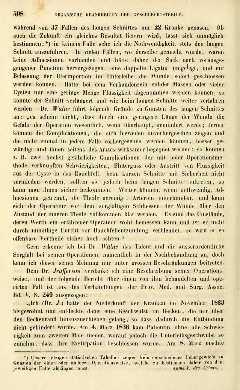 Während von 37 Fällen des langen Schnittes nur 22 Kranke genasen. Ob auch die Zukunft ein gleiches Resultat liefern wird, lässt sich unmöglich bestimmen;*) in keinem Falle sehe ich die Nothwendigkeit, stets den langen Schnitt auszuführen. In vielen Fällen, wo derselbe gemacht wurde, waren keine Adhaesionen vorhanden und hätte daher der Sack nach vorausge- gangener Function hervorgezogen, eine doppelte Ligatur umgelegt, und mit Belassung der Uterinportion im Unterleibe die Wunde sofort geschlossen werden können. Hätte bei dem Vorhandensein solider Massen oder vieler Cysten nur eine geringe Menge Flüssigkeit abgenommen werden können, so konnte der Schnitt verlängert und wie beim langen Schnitte weiter verfahren werden. Dr. Walne führt folgende Gründe zu Gunsten des langen Schnittes an: „es scheint nicht, dass durch eine geringere Länge der Wunde die Gefahr der Operation wesentlich, wenn überhaupt, gemindert werde; ferner können die Complicationen, die sich bisweilen unvorhergesehen zeigen und die nicht einmal in jedem Falle vorhergesehen werden können, besser ge- würdigt und ihnen seitens des Arztes wirksamer begegnet werden; so können z. B. zwei höchst gefährliche Complicationen der mit jeder Operatioiisme- thode verknüpften Schwierigkeiten, ßluterguss oder Austritt von Flüssigkeit aus der Cyste in das Bauchfell, beim kurzen Schnitte mit Sicherheit nicht vermieden werden, sollten sie jedoch beim langen Schnitte auftreten, so kann man ihnen sicher beikommen. Weiter können, wenn nothwendig, Ad- haesionen getrennt, die Theile gereinigt, Arterien unterbunden, und kann sich der Operateur vor dem sorgfältigen Schliessen der Wunde über den Zustand der inneren Theile vollkommen klar werden. Es sind das Umstände, deren Werth ein erfahrener Operateur wohl bemessen kann und ist er nicht durch unnöthige Furcht vor Bauchfellentzündung verblendet, so wird er so offenbare Vortheile sicher hoch achten. Gern erkenne ich bei Dr. Walne das Talent und die ausserordentliche Sorgfalt bei seinen Operationcsn, namentlich in der Nachbehandlung an, doch kann ich dieser seiner Meimmg nur unter grossen Beschränkungen beitreten. Dem Dr. JeafJ'erson verdanke ich eine Beschreibung seiner Operalions- weise, und der folgende Bericht über einen von ihm behandelten und ope- rirten Fall ist aus den Verhandlungen der Prov. Med. and Surg. Assoc. Bd. V, S. 240 ausgezogen: „Ich (Dr. /.) hatte der Niederkunft der Kranken im November 1833 beigewohnt und entdeckte dabei eine Geschwulst im Becken, die mir über den Beckenrand hinauszuschieben gelang, so dass dadurch die Entbindung nicht gehindert wurde. Am 4. März 1836 kam Patientin ohne alle Schwie- rigkeit zum zweiten Male nieder, worauf jedoch die Unterleibsgeschwulst so zunahm, dass ihre Exstirpation beschlossen wurde. Am 8. März machte *) Unsere jetzigen statistischen Tabellen zeigen kein entschiedenes üebergewicht zu Gunsten der einen oder anderen Operationsweise, weUhe zu bestimmen daher von dem jeweiligen Falle abhängen muss. Anmerke des Hebers,