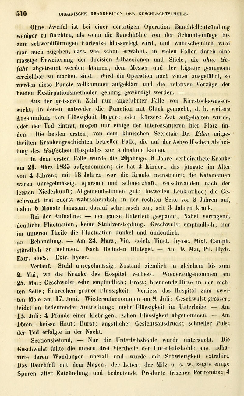 Ohne Zweifel ist bei einer derartigen Operation Baiichfelientzünclung weniger zu fürchten, als wenn die Bauchhöhle von der Schambeinfuge bis zum schwerdtförmigen Fortsatze blossgelegt wird, und wahrscheinlich wird man auch zugeben, dass, wie scbon erwähnt, in vielen Fällen durch eine massige Erweiterung der Incision Adhaesionen und Stiele, die ohne Ge- fahr abgetrennt werden können, dem Messer und der Ligatur genugsam erreichbar zu machen sind. Wird die Operation noch weiter ausgeführt, so werden diese Puncte vollkommen aufgeklärt und die relativen Vorzüge der beiden Exstirpationsmethoden gehörig gewürdigt werden. — Aus der grösseren Zahl nun angeführter Fälle von Eierstockswasser- sucht, in denen entweder die Function mit Glück gemacht, d. h. weitere Ansammlung von Flüssigkeit längere oder kürzeie Zeit aufgehalten wurde, oder der Tod eintrat, mögen nur einige der interessanteren hier Platz fin- den. Die beiden ersten, von dem klinischen Secretair Dr. Eden mitge- theilten Krankengeschichten betreffen Fälle, die auf der Ashwell'schen Äbtheir- lung des Guy sehen Hospitales zur Aufnahme kamen. In dem ersten Falle wurde die 20jährige, 6 Jahre verheirathete Kranke am 21. März 1835 aufgenommen; sie hat 2 Kinder, das jüngste im Alter von 4 Jahren; mit 13 Jahren war die Kranke menstruirt; die Katamenien waren unregelmässig, sparsam und schmerzhaft, verschwanden nach der letzten Niederkunft; Allgemeinbefinden gut; bisweilen Leukorrhoe; die Ge- schwulst trat zuerst wahrscheinhch in der rechten Seite vor 3 Jahren auf, nahm 6 Monate langsam, darauf sehr rasch zu; seit 3 Jahren krank. Bei der Aufnahme — der ganze Unterleib gespannt, Nabel vorragend, deutUche Fluctuation, keine Stuhlverstopfung, Geschwulst empfindlich; nur im unteren Theile die Fluctuation dunkel und undeutlich. im Behandlung. — Am 24. März, Vin. colch. Tinct. hyosc. Mixt. Camph. stündlich zu nehmen. Nach Befinden Blutegel. — Am 9. Mai, Pil. Hydr. Extr. aloös. Extr. hyosc. Verlauf. Stuhl unregelmässig; Zustand ziemlich in gleichem bis zum 2. Mai, wo die Kranke das Hospital verhess. Wiederaufgenommen am 25. Mai: Geschwulst sehr empfindlich; Frost; brennende Hitze in der rech- ten Seite; Erbrechen grüner Flüssigkeit. Verliess das Hospital zum zwei- ten Male am 17. Juni. Wiederaufgenommen am 8. Juli: Geschwulst grösser; leidet an bedeutender Auftreibung; mehr Flüssigkeit im Unterleibe. — Am 13. Juli: 4 Pfunde einer klebrigen, zähen Flüssigkeit abgenommen. — Am löten: heisse Haut; Durst; ängstlicher Gesichtsausdruck; schneller Puls; der Tod erfolgte in der Nacht. Sectionsbefund. — Nur die Unterleibshöhle wurde untersucht. Die Geschwulst füUte die untern drei Viertheile der Unterleibshöhle aus, adhä- rirte deren Wandungen überall und wurde mit Schwierigkeit extrahirt. Das Bauchfell mit dem Magen, der Leber, der Milz u. s. w. zeigte einige Spuren alter Entzündung und bedeutende Producte frischer Peritonitis; 4