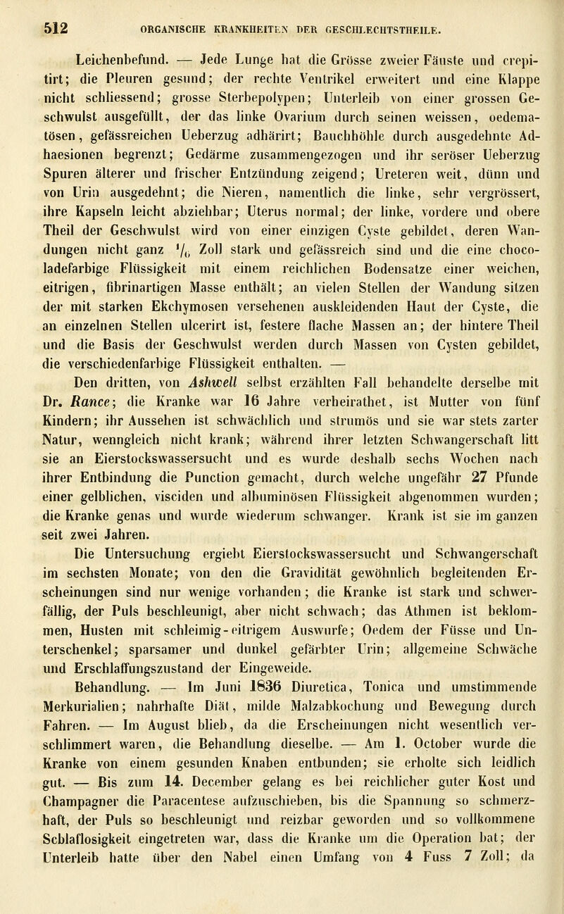 Leichenbefund. — Jede Lunge hat die Grosse zweier Fäuste und crepi- tirt; die Pleuren gesund; der rechte Ventrikel erweitert und eine Klappe nicht schhessend; grosse Sterbepolypen; Unterleib von einer grossen Ge- schwulst ausgefüllt, der das linke Ovarium durch seinen weissen, oedema- tösen, gefässreichen Ueberzug adhärirt; Bauchhöhle durch ausgedehnte Ad- haesionen begrenzt; Gedärme zusammengezogen und ihr seröser Ueberzug Spuren älterer und frischer Entzündung zeigend; Ureteren weit, dünn und von Urin ausgedehnt; die Nieren, namenthch die linke, sehr vergrössert, ihre Kapseln leicht abziehbar; Uterus normal; der linke, vordere und obere Theil der Geschwulst wird von einer einzigen Cyste gebildet, deren Wan- dungen nicht ganz '/(> ^^^^ stark und gefässreich sind und die eine choco- ladefarbige Flüssigkeit mit einem reichlichen Bodensatze einer weichen, eitrigen, fibrinartigen Masse enthält; an vielen Stellen der Wandung sitzen der mit starken Ekchymosen versehenen auskleidenden Haut der Cyste, die an einzelnen Stellen ulcerirt ist, festere flache Massen an; der hintere Theil und die Basis der Geschwulst werden durch Massen von Cysten gebildet, die verschiedenfarbige Flüssigkeit enthalten. — Den dritten, von Ashwell selbst erzählten Fall behandelte derselbe mit Dr. Rance; die Kranke war 16 Jahre verheirathet, ist Mutter von fünf Kindern; ihr Aussehen ist schwächlich und strumös und sie war stets zarter Natur, wenngleich nicht krank; während ihrer letzten Schwangerschaft litt sie an Eierstockswassersucht und es wurde deshalb sechs Wochen nach ihrer Entbindung die Function gemacht, durch welche ungefähr 27 Pfunde einer gelblichen, visciden und albuminösen Flüssigkeit abgenommen wurden; die Kranke genas und wurde wiederum schwanger. Krank ist sie im ganzen seit zwei Jahren. Die Untersuchung ergiebt Eierstockswassersucht und Schwangerschaft im sechsten Monate; von den die Gravidität gewöhnlich begleitenden Er- scheinungen sind nur wenige vorhanden ; die Kranke ist stark und schwer- fälhg, der Puls beschleunigt, aber nicht schwach; das Athmen ist beklom- men, Husten mit schleimig-eitrigem Auswurfe; Oedem der Füsse und Un- terschenkel; sparsamer und dunkel gefärbter Urin; allgemeine Schwäche und Erschlaffungszustand der Eingeweide. Behandlung. — Im Juni 1836 Diuretica, Tonica und umstimmende MerkuriaUen; nahrhafte Diät, milde Malzabkochung und Bewegung durch Fahren. — Im August blieb, da die Erscheinungen nicht wesentlich ver- schlimmert waren, die Behandlung dieselbe. — Am 1. October wurde die Kranke von einem gesunden Knaben entbunden; sie erholte sich leidlich gut. — Bis zum 14. December gelang es bei reichlicher guter Kost und Champagner die Paracentese aufzuschieben, bis die Spannung so schmerz- haft, der Puls so beschleunigt und reizbar geworden und so vollkommene Schlaflosigkeit eingetreten war, dass die Kranke um die Operation bat; der Unterleib hatte über den Nabel einen Umfang von 4 Fuss 7 Zoll; da