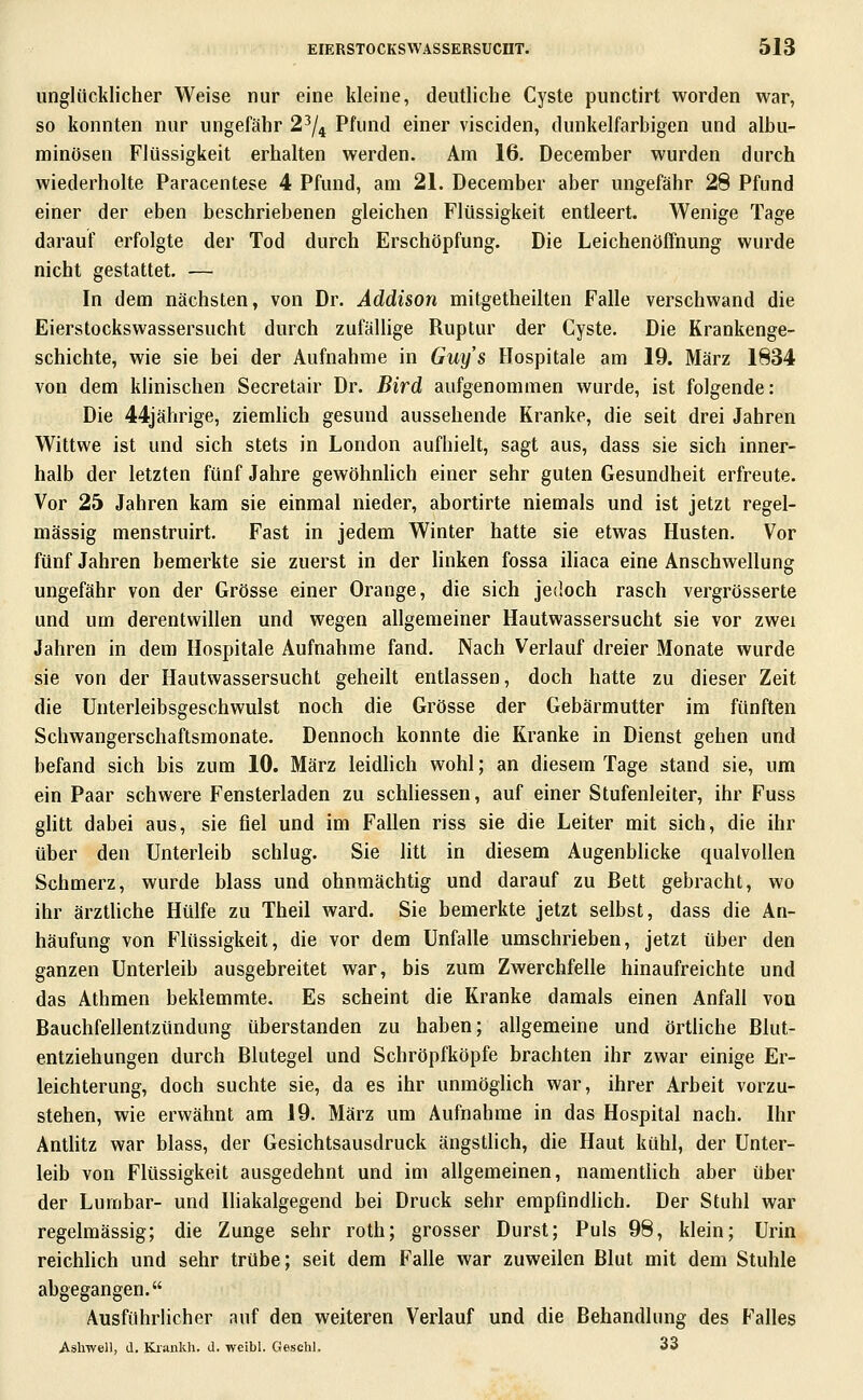 unglücklicher Weise nur eine kleine, deutliche Cyste punctirt worden war, so konnten nur ungefähr 2^/^ Pfund einer visciden, dunkelfarbigen und albu- minösen Flüssigkeit erhalten werden. Am 16, December wurden durch wiederholte Paracentese 4 Pfund, am 21. December aber ungefähr 28 Pfund einer der eben beschriebenen gleichen Flüssigkeit entleert. Wenige Tage darauf erfolgte der Tod durch Erschöpfung. Die Leichenöffnung wurde nicht gestattet. — In dem nächsten, von Dr. Addison mitgetheilten Falle verschwand die Eierstockswassersucht durch zufällige Ruptur der Cyste. Die Krankenge- schichte, wie sie hei der Aufnahme in Guys Hospitale am 19. März 1834 von dem klinischen Secretair Dr. Bird aufgenommen wurde, ist folgende: Die 44jährige, ziemlich gesund aussehende Kranke, die seit drei Jahren Wittwe ist und sich stets in London aufhielt, sagt aus, dass sie sich inner- halb der letzten fünf Jahre gewöhnlich einer sehr guten Gesundheit erfreute. Vor 25 Jahren kam sie einmal nieder, abortirte niemals und ist jetzt regel- mässig menstruirt. Fast in jedem Winter hatte sie etwas Husten. Vor fünf Jahren bemerkte sie zuerst in der linken fossa iliaca eine Anschwellung ungefähr von der Grösse einer Orange, die sich jedoch rasch vergrösserte und um derentwillen und wegen allgemeiner Hautwassersucht sie vor zwei Jahren in dem Hospitale Aufnahme fand. Nach Verlauf dreier Monate wurde sie von der Hautwassersucht geheilt entlassen, doch hatte zu dieser Zeit die Unterleibsgeschwulst noch die Grösse der Gebärmutter im fünften Schwangerschaftsmonate. Dennoch konnte die Kranke in Dienst gehen und befand sich bis zum 10. März leidlich wohl; an diesem Tage stand sie, um ein Paar schwere Fensterladen zu schliessen, auf einer Stufenleiter, ihr Fuss ghtt dabei aus, sie fiel und im Fallen riss sie die Leiter mit sich, die ihr über den Unterleib schlug. Sie litt in diesem Augenblicke qualvollen Schmerz, wurde blass und ohnmächtig und darauf zu Bett gebracht, wo ihr ärztliche Hülfe zu Theil ward. Sie bemerkte jetzt selbst, dass die An- häufung von Flüssigkeit, die vor dem Unfälle umschrieben, jetzt über den ganzen Unterleib ausgebreitet war, bis zum Zwerchfelle hinaufreichte und das Athmen beklemmte. Es scheint die Kranke damals einen Anfall von Bauchfellentzündung überstanden zu haben; allgemeine und örtliche Blut- entziehungen durch Blutegel und Schröpfköpfe brachten ihr zwar einige Er- leichterung, doch suchte sie, da es ihr unmöglich war, ihrer Arbeit vorzu- stehen, wie erwähnt am 19. März um Aufnahme in das Hospital nach. Ihr Anthtz war blass, der Gesichtsausdruck ängstlich, die Haut kühl, der Unter- leib von Flüssigkeit ausgedehnt und im allgemeinen, namentlich aber über der Lumbar- und Iliakalgegend bei Druck sehr empfindlich. Der Stuhl war regelmässig; die Zunge sehr roth; grosser Durst; Puls 98, klein; Urin reichlich und sehr trübe; seit dem Falle war zuweilen Blut mit dem Stuhle abgegangen. Ausführlicher auf den weiteren Verlauf und die Behandlung des Falles Ashwell, d. Ki'ankh. d. weibl. Gesclil. 33