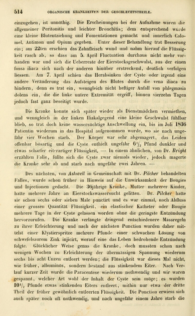 einzugehen, ist unnöthig. Die Erscheinungen bei der Aufnahme waren die allgemeiner Peritonitis und leichter Bronchitis; dem entsprechend wurde eine kleine ßlutentziehung und Fomentationen gemacht und innerlich Calo- mel, Antimon und Opium gegeben. Unter dieser Behandlung trat Besserung ein; am 22ten erschien das Zahnfleisch wund und nahm hierauf die Flüssig- keit rasch ab, so dass am 5. April Fluctuation durchaus nicht mehr vor- handen war und sich die Ueberreste der Eierstocksgeschwulst, aus der einen fossa ihaca sich nach der anderen hinüber erstreckend, deuthch verfolgen hessen. Am 7. April schien das Herabsinken der Cyste oder irgend eine andere Veränderung das Aufsteigen des Blutes durch die vena iliaca zu hindern, denn es trat ein, wenngleich nicht heftiger Anfall von phlegmasia dolens ein, die die linke untere Extremität ergriff, binnen vierzehn Tagen jedoch fast ganz beseitigt wurde. Die Kranke konnte sich später wieder als Dienstmädchen vermiethen, und wenngleich in der linken Ihakalgegend eine kleine Geschwulst fühlbar bUeb, so trat doch keine wassersüchtige Anschwellung ein, bis im Juh 1836 Patientin wiederum in das Hospital aufgenommen wurde, wo sie nach unge- fähr vier Wochen starb. Der Körper war sehr abgemagert, das Leiden offenbar bösartig und die Cyste enthielt ungefähr 6^3 Pfund dunkler und etwas scharfer eiterartiger Flüssigkeit. —■ In einem ähnlichen, von Dr. Bright erzählten Falle, füllte sich die Cyste zwar niemals wieder, jedoch magerte die Kranke sehr ab und starb nach ungefähr zwei Jahren. — Des nächsten, von Ashwell in Gemeinschaft mit Dr. Pücher behandelten Falles, wurde schon früher in Hinweis auf die Unwirksamkeit der Bougies und Injectionen gedacht. Die 36jährige Kranke, Mutter mehrerer Kinder, hatte mehrere Jahre an Eierstockswassersucht gelitten. Dr. Pücher hatte sie schon sechs oder sieben Male punctirt und es war einmal, nach Abfluss einer grossen Quantität Flüssigkeit, ein elastischer Katheter oder Bougie mehrere Tage in der Cyste gelassen worden ohne die geringste Entzündung hervorzurufen. Die Kranke verlangte dringend entschiedenere Massregeln zu ihrer Erleichterung und nach der nächsten Punction wurden daher mit- telst einer Klystierspritze mehrere Pfunde einer schwachen Lösung von schwefelsaurem Zink injicirt, worauf eine das Leben bedrohende Entzündung folgte. GlückUcher Weise genas die Kranke, doch mussten schon nach wenigen Wochen zu Erleichterung der übermässigen Spannung wiederum sechs bis acht Unzen entleert werden; die Flüssigkeit war dieses Mal nicht, wie früher, albuminös, sondern bestand aus stinkendem Eiter. Nach Ver- lauf kurzer Zeit wurde die Paracentese wiederum nothwendig und wir waren gespannt, welcher Art wohl der Inhalt der Cyste sein möge; es wurden IOV2 Pfunde etwas stinkenden Eiters entleert, mithin nur etwa der dritte Theil der früher gewöhnlich entleerten Flüssigkeit. Die Punction erwiess sich auch später noch oft nothwendig, und nach ungefähr einem Jahre starb die