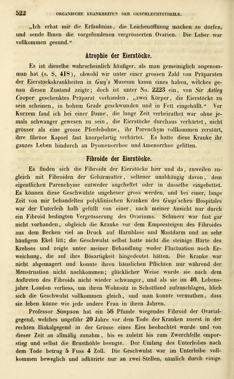 „Ich erbat mir die Erlaubniss, die Leichenöffnung machen zu dürfen, und sende Ihnen die vorgefundenen vergrösserten Ovarien. Die Leber war vollkommen gesund. Atrophie der Eierstöcke. Es ist dieselbe wahrscheinhch häufiger, als man gemeiniglich angenom- man hat (s. S. 418), obwohl wir unter einer grossen Zahl von Präparaten der Eierstockskrankheiten in Gm/s Museum kaum eines haben, welches ge- nau diesen Zustand zeigte; doch ist unter No. 2223 ein, von Sir Astley Cooper geschenktes Präparat vorhanden, „zwei Körper, die Eierstöcke zu sein scheinen, in hohem Grade geschwunden und in Fett eingehüllt. Vor Kurzem fand ich bei einer Dame, die lange Zeit verheirathet war ohne je- mals schwanger gewesen zu sein , die Eierstöcke durchaus verhärtet, nicht grösser als eine grosse Pferdebohne, ihr Parenchym vollkommen zerstört, ihre fibröse Kapsel fast knorpelartig verhärtet. Es hatte diese Kranke ihr ganzes Leben hindurch an Dysmenorrhoe und Amenorrhoe gelitten. Fibroide der Eierstöcke. Es finden sich die Fibroide der Eierstöcke hier und da, zuweilen zu- gleich mit Fibroiden der Gebärmutter, seltener unabhängig davon, dem eigentlichen Parenchyme entweder angeheftet oder in dasselbe eingebettet. Es können diese Geschwülste ungeheuer gross werden, und bei einer, lange Zeit von mir behandelten polykhnischen Kranken des Guys'schen Hospitales war der Unterleib halb gefüllt von einer, nach meiner Ansicht nur durch ein Fibroid bedingten Vergrösserung des Ovariums. Schmerz war fast gar nicht vorhanden, obgleich die Kranke vor dem Emporsteigen des Fibroides aus dem Becken viel an Druck auf Harnblase und Mastdarm und an sehr häufigem Ekel litt; die Geschwulst selbst hatte nicht die steinige Härte des Krebses und zeigte unter meiner Behandlung weder Fluctuation noch Er- weichung, die auf ihre Bösartigkeit hingedeutet hätten. Die Kranke war nicht abgemagert und konnte ihren häuslichen Pflichten nur während der Menstruation nicht nachkommen; glücklicher Weise wurde sie nach dem Auftreten des Fibroids nicht wieder schwanger, und als sie im 40. Lebens- jahre London verhess, um ihren Wohnsitz in Schottland aufzuschlagen, blieb sich die Geschwulst vollkommen gleich, und man konnte vermuthen, dass sie leben könne wie jede andere Frau in ihren Jahren. Professor Simpson hat ein 56 Pfunde wiegendes Fibroid der Ovarial- gegend, welches ungefähr 20 Jahre vor dem Tode der Kranken zuerst in der rechten Ihakalgegend in der Grösse eines Eies beobachtet wurde und von dieser Zeit an allmälig zunahm, bis es zuletzt bis zum Zwerchfelle empor- stieg und selbst die Brusthöhle beengte. Der Umfang des Unterleibes nach dem Tode betrug 5 Fuss 4 Zoll. Die Geschwulst war im Unterleibe voll- kommen beweghch und adhärirte nur an zwei Stellen, nämhch durch einige