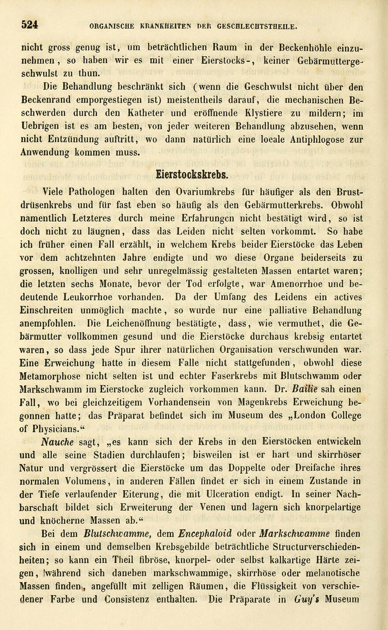 nicht gross genug ist, um beträchtlichen Raum in der Beckenhöhle einzu- nehmen , so haben wir es mit einer Eierstocks-, keiner Gebärmutterge- schwulst zu thun. Die Behandlung beschränkt sich (wenn die Geschwulst nicht über den Beckenrand emporgestiegen ist) meistentheils darauf, die mechanischen Be- schwerden durch den Katheter und eröffnende Klystiere zu mildern; im Uebrigen ist es am besten, von jeder weiteren Behandlung abzusehen, wenn nicht Entzündung auftritt, wo dann natürhch eine loeale Antiphlogose zur Anwendung kommen muss. Eierstockskrebs. Viele Pathologen halten den Ovariumkrebs für häufiger als den Brust- drüsenkrebs und für fast eben so häufig als den Gebärmutterkrebs. Obwohl namentlich Letzteres durch meine Erfahrungen nicht bestätigt wird, so ist doch nicht zu läugnen, dass das Leiden nicht selten vorkommt. So habe ich früher einen Fall erzählt, in welchem Krebs beider Eierstöcke das Leben vor dem achtzehnten Jahre endigte und wo diese Organe beiderseits zu grossen, knolligen und sehr unregelmässig gestalteten Massen entartet waren; die letzten sechs Monate, bevor der Tod erfolgte, war Amenorrhoe und be- deutende Leukorrhoe vorhanden. Da der Umfang des Leidens ein actives Einschreiten unmöglich machte, so wurde nur eine palliative Behandlung anempfohlen. Die Leichenöffnung bestätigte, dass, wie vermuthet, die Ge- bärmutter vollkommen gesund und die Eierstöcke durchaus krebsig entartet waren, so dass jede Spur ihrer natürhchen Organisation verschwunden war. Eine Erweichung hatte in diesem Falle nicht stattgefunden, obwohl diese Metamorphose nicht selten ist und echter Faserkrebs mit Blutschwamm oder Markschwamm im Eierstocke zugleich vorkommen kann. Dr. Bailie sah einen Fall, wo bei gleichzeitigem Vorhandensein von Magenkrebs Erweichung be- gonnen hatte; das Präparat befindet sich im Museum des „London College of Physicians. Nauche sagt, „es kann sich der Krebs in den Eierstöcken entwickeln und alle seine Stadien durchlaufen; bisweilen ist er hart und skirrhöser Natur und vergrössert die Eierstöcke um das Doppelte oder Dreifache ihres normalen Volumens, in anderen Fällen findet er sich in einem Zustande in der Tiefe verlaufender Eiterung, die mit ülceration endigt. In seiner Nach- barschaft bildet sich Erweiterung der Venen und lagern sich knorpelartige und knöcherne Massen ab. Bei dem Blutschwamme, dem Encephaloid oder Markschwamme finden sich in einem und demselben Krebsgebilde beträchthche Structurverschieden- heiten; so kann ein Theil fibröse, knorpel- oder selbst kalkartige Härte zei- gen, [während sich daneben markschwammige, skirrhöse oder melanotische Massen finden, angefüllt mit zelligen Räumen, die Flüssigkeit von verschie- dener Farbe und Consistenz enthalten. Die Präparate in Guy's Museum