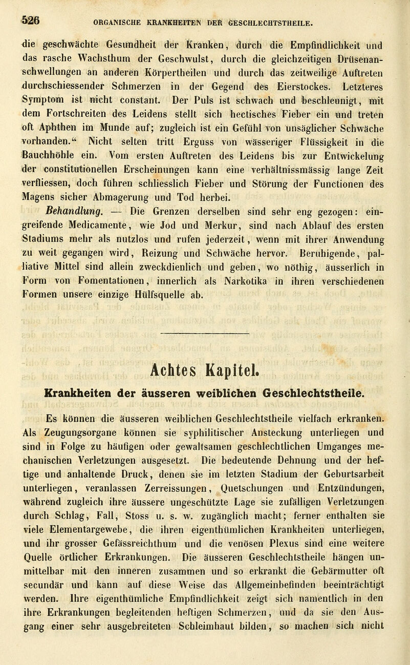 ^ie ges^chwächte Gesundheit der Kranken, durch die Empfmdhchkeit und das rasche Wachsthum der Geschwulst, durch die gleichzeitigen Drüsenan- schwellungen an anderen Körpertheilen und durch das zeitweilige Auftreten durchschiessender Schmerzen in der Gegend des Eierstockes. Letzteres Symptom ist nicht constant. Der Puls ist schwach und beschleunigt, mit dem Fortschreiten des Leidens stellt sich hectisches Fieber ein und treten oft Aphthen im Munde auf; zugleich ist ein Gefühl von unsäghcher Schwäche vorhanden. Nicht selten tritt Erguss von wässeriger Flüssigkeit in die Bauchhöhle ein. Vom ersten Auftreten des Leidens bis zur Entwickelung der constitutionellen Erscheinungen kann eine verhältnissmässig lange Zeit verfliessen, doch führen schhesshch Fieber und Störung der Functionen des Magens sicher Abmagerung und Tod herbei. Behandlung. — Die Grenzen derselben sind sehr eng gezogen: ein- greifende Medicamente, wie Jod und Merkur, sind nach Ablauf des ersten Stadiums mehr als nutzlos und rufen jederzeit, wenn mit ihrer Anwendung zu weit gegangen wird, Reizung und Schwäche hervor. Beruhigende, pal- liative Mittel sind allein zweckdienlich und geben, wo nöthig, äusserlich in Form von Fomentationen, innerlich als Narkotika in ihren verschiedenen Formen unsere einzige Hülfsquelle ab. Achtes Kapitel. Krankheiten der äusseren weiblichen Geschlechtstheile. Es können die äusseren weiblichen Geschlechtstheile vielfach erkranken. Als Zeugungsorgane können sie syphilitischer Ansteckung unterhegen und sind in Folge zu häufigen oder gewaltsamen geschlechthchen Umganges me- chanischen Verletzungen ausgesetzt. Die bedeutende Dehnung und der hef- tige und anhaltende Druck, denen sie im letzten Stadium der Geburtsarbeit unterliegen, veranlassen Zerreissungen, Quetschungen und Entzündungen, während zugleich ihre äussere ungeschützte Lage sie zufälligen Verletzungen durch Schlag, Fall, Stoss u. s. w. zugänglich macht; ferner enthalten sie viele Elementargewebe, die ihren eigenthümlichen Krankheiten unterhegen, und ihr grosser Gefässreichthum und die venösen Plexus sind eine weitere Quelle örtHcher Erkrankungen. Die äusseren Geschlechtstheile hängen un- mittelbar mit den inneren zusammen und so erkrankt die Gebärmutter oft secundär und kann auf diese Weise das Allgemeinbefinden beeinträchtigt werden. Ihre eigenthümliche Empfmdhchkeit zeigt sich namentlich in den ihre Erkrankungen begleitenden heftigen Schmerzen, und da sie den Aus- gang einer sehr ausgebreiteten Schleimhaut bilden, so machen sich nicht