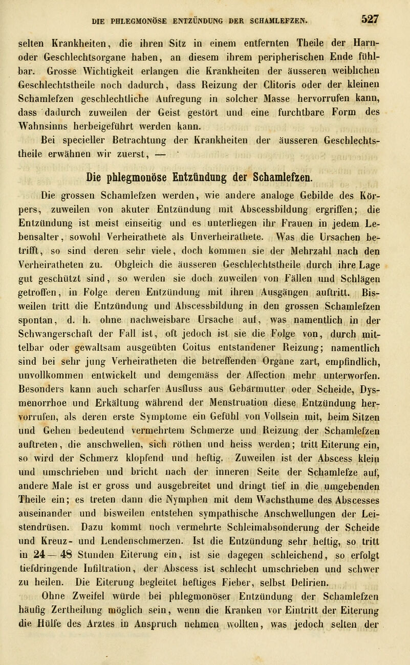 selten Krankheiten, die ihren Sitz in einem entfernten Theile der Harn- oder Geschlechtsorgane haben, an diesem ihrem peripherischen Ende fühl- bar. Grosse Wichtigkeit erlangen die Krankheiten der äusseren weibhchen Geschlechtstheile noch dadurch, dass Reizung der CHtoris oder der kleinen Schamlefzen geschlechtliche Aufregung in solcher Masse hervorrufen kann, dass dadurch zuweilen der Geist gestört und eine furchtbare Form des Wahnsinns herbeigeführt werden kann. Bei specieller Betrachtung der Krankheiten der äusseren Geschlechts- theile erwähnen wir zuerst, —  Die phlegmonöse Entzündung der Schamlefzen. Die grossen Schamlefzen werden, wie andere analoge Gebilde des Kör- pers, zuweilen von akuter Entzündung mit Abscessbildung ergriffen; die Entzündung ist meist einseitig und es unterliegen ihr Frauen in jedem Le- bensalter , sowohl Verheirathete als ünverheirathete. Was die Ursachen be- trifft , so sind deren sehr viele, doch kommen sie der Mehrzahl nach den Verheiratheten zu. Obgleich die äusseren Geschlechtstheile durch ihre Lage gut geschützt sind, so werden sie doch zuweilen von Fällen und Schlägen getroffen, in Folge deren Entzündung mit ihren Ausgängen auftritt. Bis- weilen tritt die Entzündung und Abscessbildung in den grossen Schamlefzen spontan, d. h. ohne nachweisbare Ursache auf, was namenthch in der Schwangerschaft der Fall ist, oft jedoch ist sie die Folge von, durch mit- telbar oder gewaltsam ausgeübten Coitus entstandener Reizung; namentlich sind bei sehr jung Verheiratheten die betreffenden Organe zart, empfmdHch, unvollkommen entwickelt und demgemäss der Affection mehr unterworfen. Besonders kann auch scharfer Ausfluss aus Gebärmutter oder Scheide, Dys- menorrhoe und Erkältung während der Menstruation diese Entzündung her- vorrufen, als deren erste Symptome ein Gefühl von Voilsein mit, beim Sitzen und Gehen bedeutend vermehrtem Schmerze und Reizung der Schamlefzen auftreten, die anschwellen, sich rölhen und heiss werden; tritt Eiterung ein, so wird der Schmerz klopfend und heftig. Zuweilen ist der Abscess klein und umschrieben und bricht nach der inneren Seite der Schamlefze auf, andere Male ist er gross und ausgebreitet und dringt tief in die umgebenden Theile ein; es treten dann die Nymphen mit dem Wachsthume des Abscesses auseinander und bisweilen entstehen sympathische Anschwellungen der Lei- stendrüsen. Dazu kommt noch vermehrte Schleimabsonderung der Scheide und Kreuz- und Lendenschmerzen. Ist die Entzündung sehr heftig, so tritt in 24—48 Stunden Eiterung ein, ist sie dagegen schleichend, so erfolgt tiefdringende Infiltration, der Abscess ist schlecht umschrieben und schwer zu heilen. Die Eiterung begleitet heftiges Fieber, selbst Dehrien. Ohne Zweifel würde bei phlegmonöser Entzündung der Schamlefzen häufig Zerlheilung möglich sein, wenn die Kranken vor Eintritt der Eiterung die Hülfe des Arztes in Anspruch nehmen wollten, was jedoch seilen der