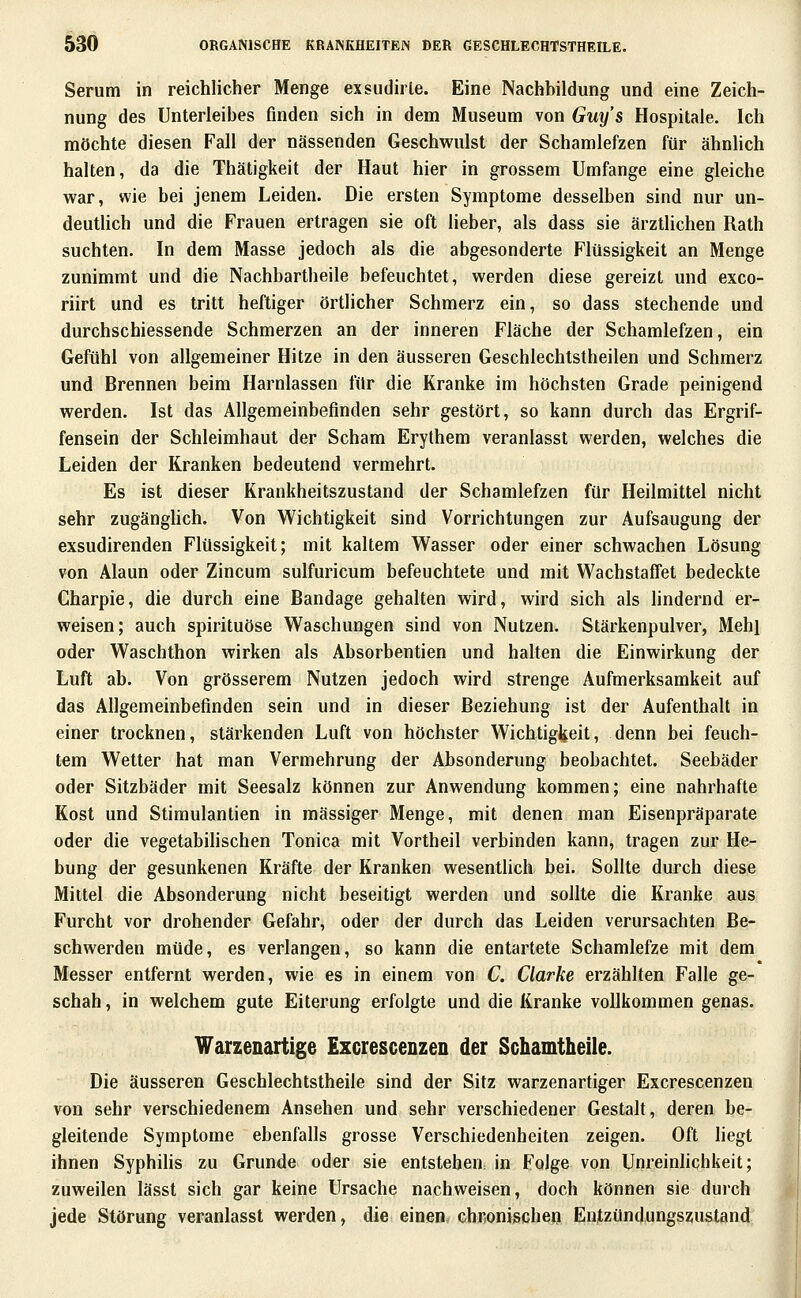 Serum in reichlicher Menge exsudirle. Eine Nachbildung und eine Zeich- nung des Unterleibes finden sich in dem Museum von Guys Hospitale. Ich möchte diesen Fall der nässenden Geschwulst der Schamlefzen für ähnlich halten, da die Thätigkeit der Haut hier in grossem Umfange eine gleiche war, wie bei jenem Leiden. Die ersten Symptome desselben sind nur un- deutlich und die Frauen ertragen sie oft lieber, als dass sie ärztlichen Rath suchten. In dem Masse jedoch als die abgesonderte Flüssigkeit an Menge zunimmt und die Nachbartheile befeuchtet, werden diese gereizt und exco- riirt und es tritt heftiger örtlicher Schmerz ein, so dass stechende und durchschiessende Schmerzen an der inneren Fläche der Schamlefzen, ein Gefühl von allgemeiner Hitze in den äusseren Geschlechtstheilen und Schmerz und Brennen beim Harnlassen für die Kranke im höchsten Grade peinigend werden. Ist das Allgemeinbefinden sehr gestört, so kann durch das Ergrif- fensein der Schleimhaut der Scham Erythem veranlasst werden, welches die Leiden der Kranken bedeutend vermehrt. Es ist dieser Krankheitszustand der Schamlefzen für Heilmittel nicht sehr zugänglich. Von Wichtigkeit sind Vorrichtungen zur Aufsaugung der exsudirenden Flüssigkeit; mit kaltem Wasser oder einer schwachen Lösung von Alaun oder Zincum sulfuricum befeuchtete und mit WachstafiFet bedeckte Charpie, die durch eine Bandage gehalten wird, wird sich als lindernd er- weisen; auch spirituöse Waschungen sind von Nutzen. Stärkenpulver, Mehl oder Waschthon wirken als Absorbentien und halten die Einwirkung der Luft ab. Von grösserem Nutzen jedoch wird strenge Aufmerksamkeit auf das Allgemeinbefinden sein und in dieser Beziehung ist der Aufenthalt in einer trocknen, stärkenden Luft von höchster WichtigJ^eit, denn bei feuch- tem Wetter hat man Vermehrung der Absonderung beobachtet. Seebäder oder Sitzbäder mit Seesalz können zur Anwendung kommen; eine nahrhafte Kost und Stimulantien in massiger Menge, mit denen man Eisenpräparate oder die vegetabihschen Tonica mit Vortheil verbinden kann, tragen zur He- bung der gesunkenen Kräfte der Kranken wesentüch bei. Sollte durch diese Mittel die Absonderung nicht beseitigt werden und sollte die Kranke aus Furcht vor drohender Gefahr, oder der durch das Leiden verursachten Be- schwerden müde, es verlangen, so kann die entartete Schamlefze mit dem Messer entfernt werden, wie es in einem von C. Clarke erzählten Falle ge- schah , in welchem gute Eiterung erfolgte und die Kranke vollkommen genas. Warzenartige Excrescenzen der Schamtheile. Die äusseren Geschlechtstheile sind der Sitz warzenartiger Excrescenzen von sehr verschiedenem Ansehen und sehr verschiedener Gestalt, deren be- gleitende Symptome ebenfalls grosse Verschiedenheiten zeigen. Oft liegt ihnen SyphiHs zu Grunde oder sie entstehea in Folge von Unreinlichkeit; zuweilen lässt sich gar keine Ursache nachweisen, doch können sie durch jede Störung veranlasst werden, die einen, Ghr,onischen Enfzündungszustand