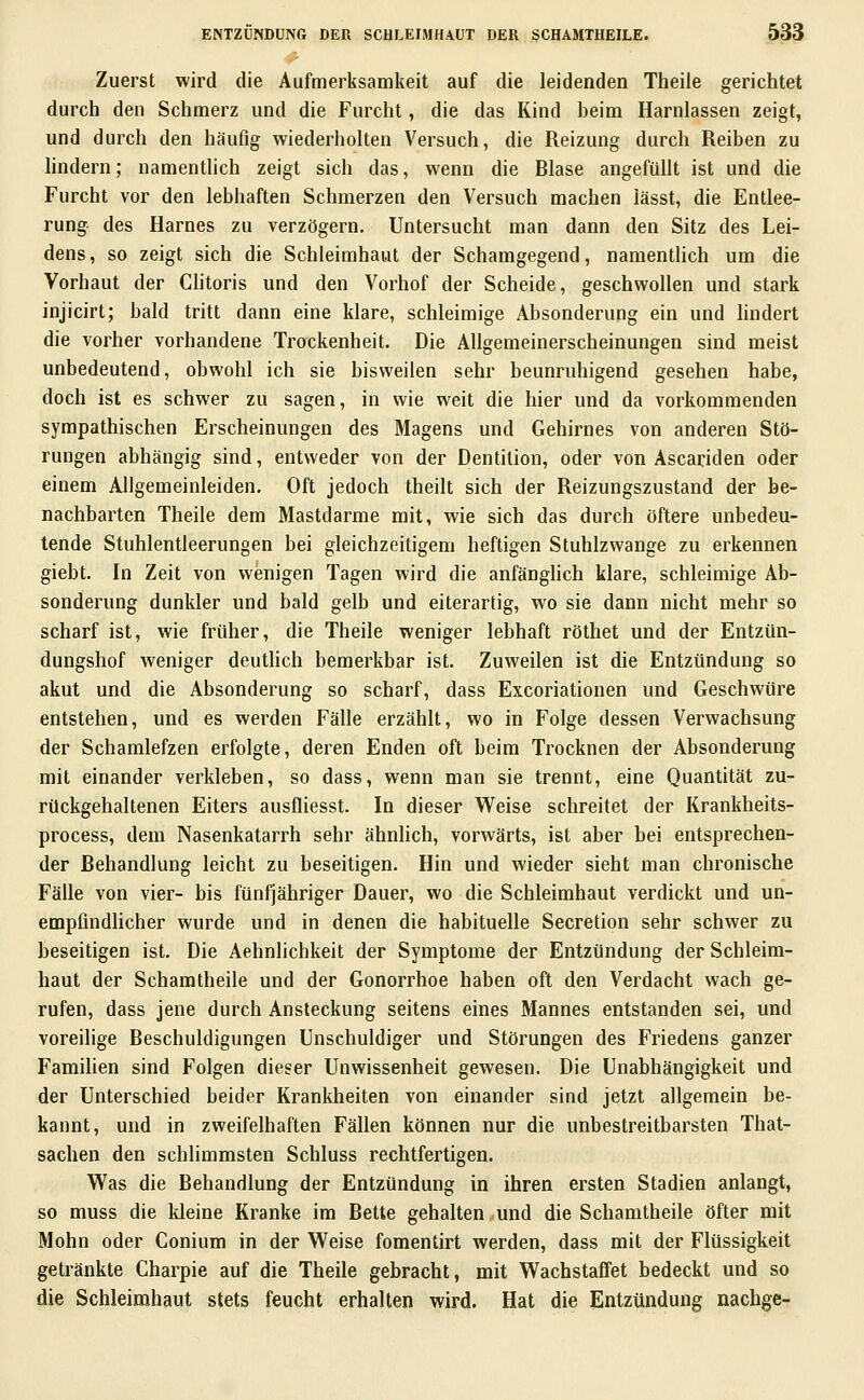 Zuerst wird die Aufmerksamkeit auf die leidenden Theile gerichtet durch den Schmerz und die Furcht, die das Kind beim Harnlassen zeigt, und durch den häufig wiederholten Versuch, die Reizung durch Reiben zu lindern; namenthch zeigt sich das, wenn die Blase angefüllt ist und die Furcht vor den lebhaften Schmerzen den Versuch machen lässt, die Entlee- rung des Harnes zu verzögern. Untersucht man dann den Sitz des Lei- dens, so zeigt sich die Schleimhaut der Schamgegend, namentlich um die Vorhaut der CHtoris und den Vorhof der Scheide, geschwollen und stark injicirt; bald tritt dann eine klare, schleimige Absonderung ein und hndert die vorher vorhandene Trockenheit. Die Allgemeinerscheinungen sind meist unbedeutend, obwohl ich sie bisweilen sehr beunruhigend gesehen habe, doch ist es schwer zu sagen, in wie weit die hier und da vorkommenden sympathischen Erscheinungen des Magens und Gehirnes von anderen Stö- rungen abhängig sind, entweder von der Dentition, oder von Ascariden oder einem Allgemeinleiden. Oft jedoch theilt sich der Reizungszustand der be- nachbarten Theile dem Mastdarme mit, wie sich das durch öftere unbedeu- tende Stuhlentleerungen bei gleichzeitigem heftigen Stuhlzwange zu erkennen giebt. In Zeit von wenigen Tagen wird die anfänghch klare, schleimige Ab- sonderung dunkler und bald gelb und eiterartig, wo sie dann nicht mehr so scharf ist, wie früher, die Theile weniger lebhaft röthet und der Entzün- dungshof weniger deuthch bemerkbar ist. Zuweilen ist die Entzündung so akut und die Absonderung so scharf, dass Excoriationen und Geschwüre entstehen, und es werden Fälle erzählt, wo in Folge dessen Verwachsung der Schamlefzen erfolgte, deren Enden oft beim Trocknen der Absonderung mit einander verkleben, so dass, wenn man sie trennt, eine Quantität zu- rückgehaltenen Eiters ausfliesst. In dieser Weise schreitet der Krankheits- process, dem Nasenkatarrh sehr ähnhch, vorwärts, ist aber bei entsprechen- der Behandlung leicht zu beseitigen. Hin und wieder sieht man chronische Fälle von vier- bis fünfjähriger Dauer, wo die Schleimhaut verdickt und un- empfmdhcher wurde und in denen die habituelle Secretion sehr schwer zu beseitigen ist. Die Aehnlichkeit der Symptome der Entzündung der Schleim- haut der Schamtheile und der Gonorrhoe haben oft den Verdacht wach ge- rufen, dass jene durch Ansteckung seitens eines Mannes entstanden sei, und voreilige Beschuldigungen Unschuldiger und Störungen des Friedens ganzer Famihen sind Folgen dieser Unwissenheit gewesen. Die Unabhängigkeit und der Unterschied beider Krankheiten von einander sind jetzt allgemein be- kannt, und in zweifelhaften Fällen können nur die unbestreitbarsten That- sachen den schlimmsten Schluss rechtfertigen. Was die Behandlung der Entzündung in ihren ersten Stadien anlangt, so muss die kleine Kranke im Bette gehalten und die Schamtheile öfter mit Mohn oder Conium in der Weise fomentirt werden, dass mit der Flüssigkeit getränkte Charpie auf die Theile gebracht, mit Wachstaffet bedeckt und so die Schleimhaut stets feucht erhalten wird. Hat die Entzündung nachge-