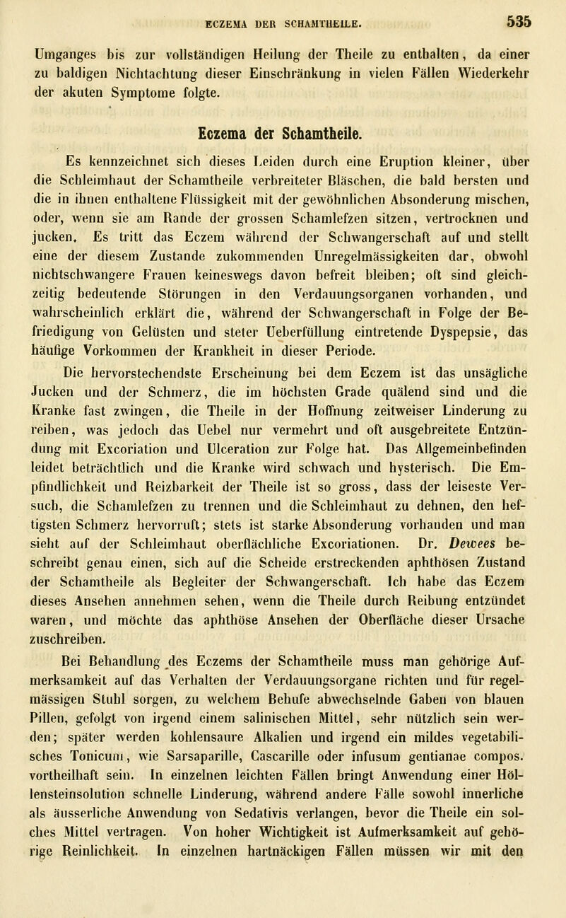 Umganges bis zur vollständigen Heilung der Theile zu enthalten, da einer zu baldigen Nichtachtung dieser Einschränkung in vielen Fällen Wiederkehr der akuten Symptome folgte. Eczema der Schamtheile. Es kennzeichnet sich dieses Leiden durch eine Eruption kleiner, über die Schleimhaut der Schamtheile verbreiteter Bläschen, die bald bersten und die in ihnen enthaltene Flüssigkeit mit der gewöhnlichen Absonderung mischen, oder, wenn sie am Rande der grossen Schamlefzen sitzen, vertrocknen und jucken. Es tritt das Eczem während der Schwangerschaft auf und stellt eine der diesem Zustande zukommenden Unregelmässigkeiten dar, obwohl nichtschwangere Frauen keineswegs davon befreit bleiben; oft sind gleich- zeitig bedeutende Störungen in den Verdauungsorganen vorhanden, und wahrscheinlich erklärt die, während der Schwangerschaft in Folge der Be- friedigung von Gelüsten und steter Ueberfüllung eintretende Dyspepsie, das häufige Vorkommen der Krankheit in dieser Periode. Die hervorstechendste Erscheinung bei dem Eczem ist das unsägliche Jucken und der Schmerz, die im höchsten Grade quälend sind und die Kranke fast zwingen, die Theile in der Hoffnung zeitweiser Linderung zu reiben, was jedoch das Uebel nur vermehrt und oft ausgebreitete Entzün- dung mit Excoriation und Ulceration zur Folge hat. Das Allgemeinbefinden leidet beträchtlich und die Kranke wird schwach und hysterisch. Die Em- pfindlichkeit und Reizbarkeit der Theile ist so gross, dass der leiseste Ver- such, die Schamlefzen zu trennen und die Schleimhaut zu dehnen, den hef- tigsten Schmerz hervorruft; stets ist starke Absonderung vorhanden und man sieht auf der Schleimhaut oberflächliche Excoriationen. Dr. Dewees be- schreibt genau einen, sich auf die Scheide erstreckenden aphthösen Zustand der Schamtheile als Begleiter der Schwangerschaft. Ich habe das Eczem dieses Ansehen annehmen sehen, wenn die Theile durch Reibung entzündet waren, und möchte das aphthöse Ansehen der Oberfläche dieser Ursache zuschreiben. Bei Behandlung des Eczems der Schamtheile muss man gehörige Auf- merksamkeit auf das Verhalten der Verdauungsorgane richten und für regel- mässigen Stuhl sorgen, zu welchem Behufe abwechselnde Gaben von blauen Pillen, gefolgt von irgend einem salinischen Mittel, sehr nützlich sein wer- den; später werden kohlensaure AlkaHen und irgend ein mildes vegetabili- sches Tonicuni, wie Sarsaparille, Cascarille oder infusum gentianae compos. vortheilhaft sein. In einzelnen leichten Fällen bringt Anwendung einer Höl- lensteinsolution schnelle Linderung, während andere P'älle sowohl inneriiche als äusserliche Anwendung von Sedativis verlangen, bevor die Theile ein sol- ches Mittel vertragen. Von hoher Wichtigkeit ist Aufmerksamkeit auf gehö- rige Reinlichkeit. In einzelnen hartnäckigen Fällen müssen wir mit den