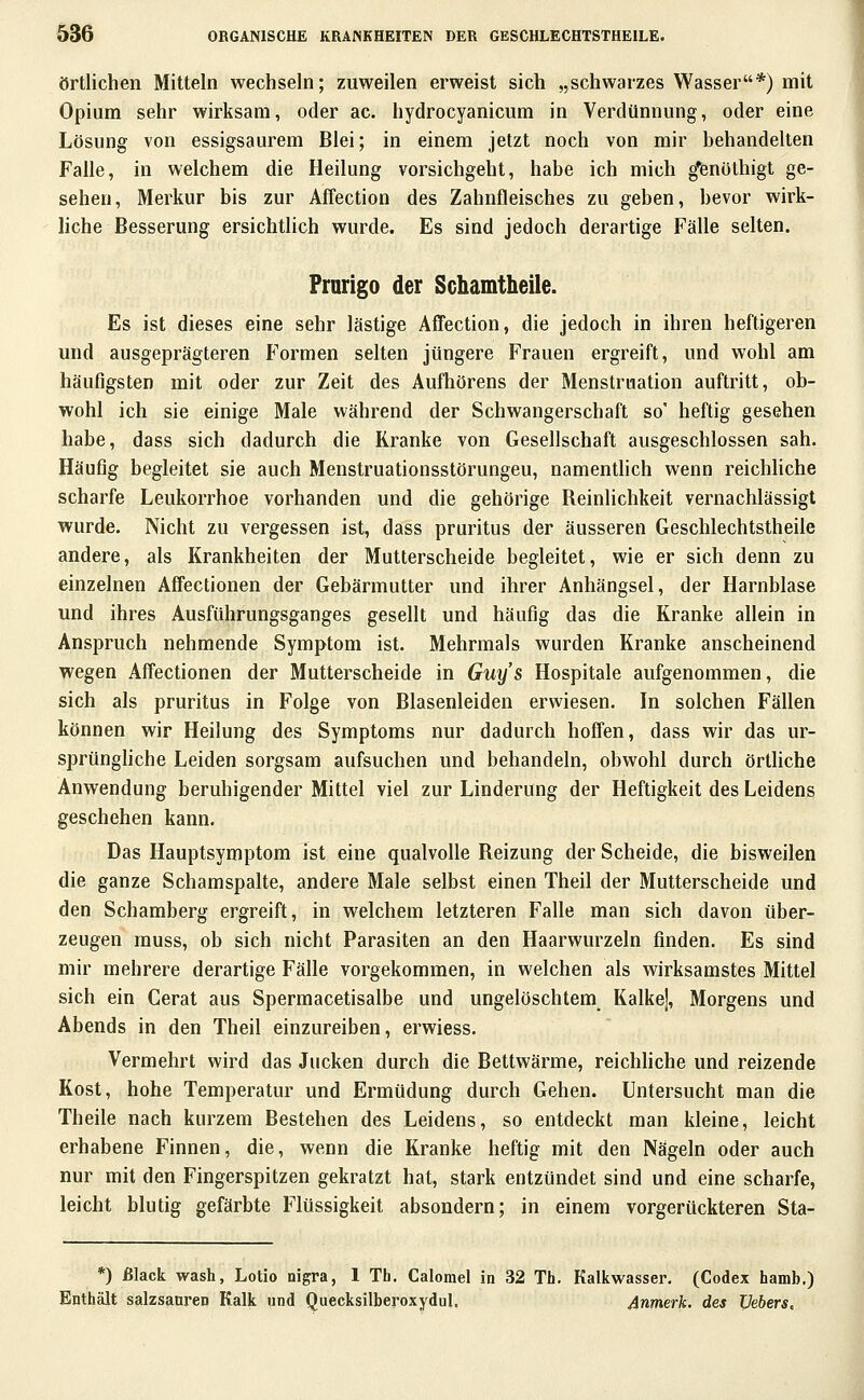 örtlichen Mitteln wechseln; zuweilen erweist sich „schwarzes Wasser*) mit Opium sehr wirksam, oder ac. hydrocyanicum in Verdünnung, oder eine Lösung von essigsaurem Blei; in einem jetzt noch von mir behandelten Falle, in welchem die Heilung vorsichgeht, habe ich mich ^enöthigt ge- sehen, Merkur bis zur Affection des Zahnfleisches zu geben, bevor wirk- hche Besserung ersichtlich wurde. Es sind jedoch derartige Fälle selten. Prarigo der Schamtheile. Es ist dieses eine sehr lästige Affection, die jedoch in ihren heftigeren und ausgeprägteren Formen selten jüngere Frauen ergreift, und wohl am häufigsten mit oder zur Zeit des Aufhörens der Menstruation auftritt, ob- wohl ich sie einige Male während der Schwangerschaft so' heftig gesehen habe, dass sich dadurch die Kranke von Gesellschaft ausgeschlossen sah. Häufig begleitet sie auch Menstruationsstörungeu, namenthch wenn reichliche scharfe Leukorrhoe vorhanden und die gehörige Reinlichkeit vernachlässigt wurde. Nicht zu vergessen ist, dass pruritus der äusseren Geschlechtstheile andere, als Krankheiten der Mutterscheide begleitet, wie er sich denn zu einzelnen Affectionen der Gebärmutter und ihrer Anhängsel, der Harnblase und ihres Ausführungsganges gesellt und häufig das die Kranke allein in Anspruch nehmende Symptom ist. Mehrmals wurden Kranke anscheinend wegen Affectionen der Mutterscheide in Guy's Hospitale aufgenommen, die sich als pruritus in Folge von Blasenleiden erwiesen. In solchen Fällen können wir Heilung des Symptoms nur dadurch hoffen, dass wir das ur- sprünghche Leiden sorgsam aufsuchen und behandeln, obwohl durch örthche Anwendung beruhigender Mittel viel zur Linderung der Heftigkeit des Leidens geschehen kann. Das Hauptsymptom ist eine qualvolle Reizung der Scheide, die bisweilen die ganze Schamspalte, andere Male selbst einen Theil der Mutterscheide und den Schamberg ergreift, in welchem letzteren Falle man sich davon über- zeugen muss, ob sich nicht Parasiten an den Haarwurzeln finden. Es sind mir mehrere derartige Fälle vorgekommen, in welchen als wirksamstes Mittel sich ein Gerat aus Spermacetisalbe und ungelöschtem Kalkej, Morgens und Abends in den Theil einzureiben, erwiess. Vermehrt wird das Jucken durch die Bettwärme, reichliche und reizende Kost, hohe Temperatur und Ermüdung durch Gehen. Untersucht man die Theile nach kurzem Bestehen des Leidens, so entdeckt man kleine, leicht erhabene Finnen, die, wenn die Kranke heftig mit den Nägeln oder auch nur mit den Fingerspitzen gekratzt hat, stark entzündet sind und eine scharfe, leicht blutig gefärbte Flüssigkeit absondern; in einem vorgerückteren Sta- *) Black wash, Lotio nigra, 1 Tb. Calomel in 32 Th. Kalkwasser. (Codex hamb.) Enthält salzsanren Kalk und Quecksilberoxydul. Anmerk. des Uebers,