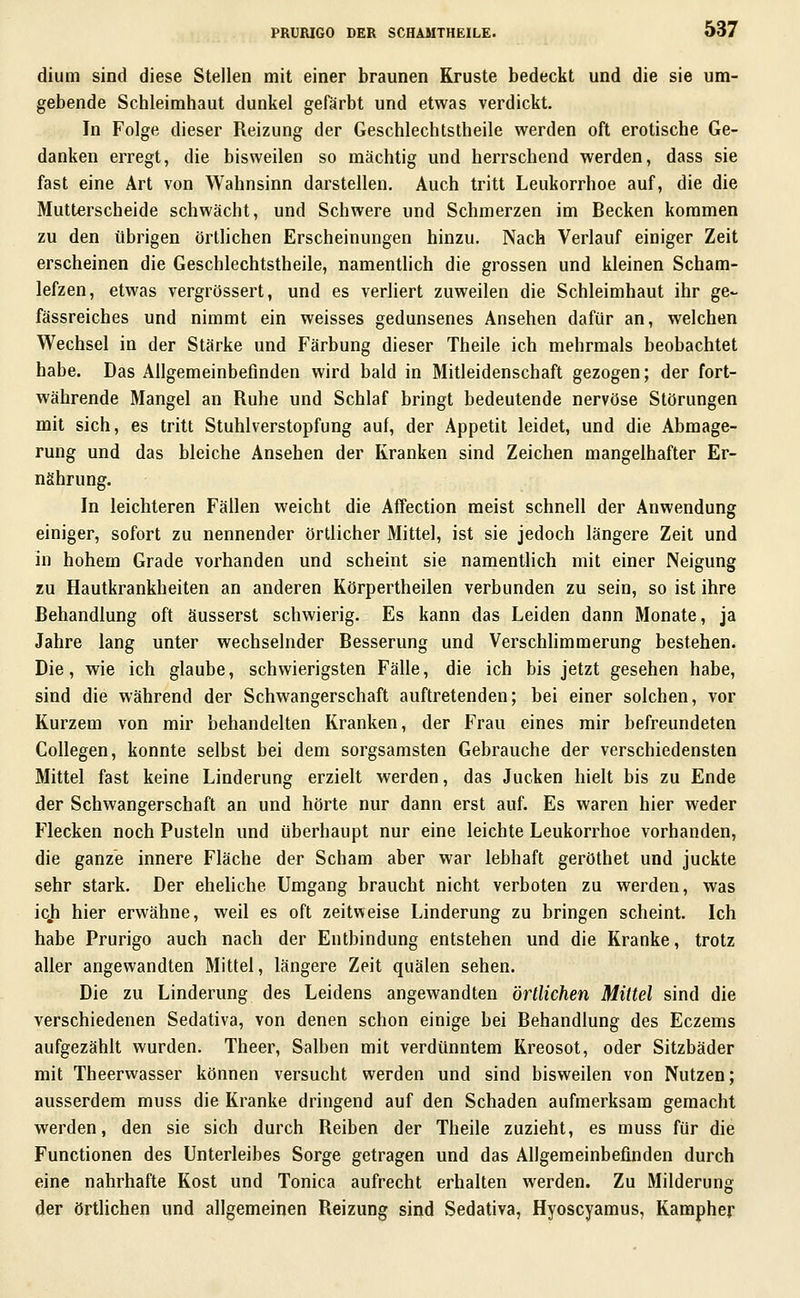 dium sind diese Stellen mit einer braunen Kruste bedeckt und die sie um- gebende Schleimhaut dunkel gefärbt und etwas verdickt. In Folge dieser Reizung der Geschlechtstheile werden oft erotische Ge- danken erregt, die bisweilen so mächtig und herrschend werden, dass sie fast eine Art von Wahnsinn darstellen. Auch tritt Leukorrhoe auf, die die Mutterscheide schwächt, und Schwere und Schmerzen im Becken kommen zu den übrigen örtlichen Erscheinungen hinzu. Nach Verlauf einiger Zeit erscheinen die Geschlechtstheile, namentlich die grossen und kleinen Scham- lefzen, etwas vergrössert, und es verliert zuweilen die Schleimhaut ihr ge~ fässreiches und nimmt ein weisses gedunsenes Ansehen dafür an, welchen Wechsel in der Stärke und Färbung dieser Theile ich mehrmals beobachtet habe. Das Allgemeinbefinden wird bald in Mitleidenschaft gezogen; der fort- währende Mangel an Ruhe und Schlaf bringt bedeutende nervöse Störungen mit sich, es tritt Stuhlverstopfung auf, der Appetit leidet, und die Abmage- rung und das bleiche Ansehen der Kranken sind Zeichen mangelhafter Er- nährung. In leichteren Fällen weicht die Affection meist schnell der Anwendung einiger, sofort zu nennender örtlicher Mittel, ist sie jedoch längere Zeit und in hohem Grade vorhanden und scheint sie namentlich mit einer Neigung zu Hautkrankheiten an anderen Körpertheilen verbunden zu sein, so ist ihre Behandlung oft äusserst schwierig. Es kann das Leiden dann Monate, ja Jahre lang unter wechselnder Besserung und Verschhmmerung bestehen. Die, wie ich glaube, schwierigsten Fälle, die ich bis jetzt gesehen habe, sind die während der Schwangerschaft auftretenden; bei einer solchen, vor Kurzem von mir behandelten Kranken, der Frau eines mir befreundeten Collegen, konnte selbst bei dem sorgsamsten Gebrauche der verschiedensten Mittel fast keine Linderung erzielt werden, das Jucken hielt bis zu Ende der Schwangerschaft an und hörte nur dann erst auf. Es waren hier weder Flecken noch Pusteln und überhaupt nur eine leichte Leukorrhoe vorhanden, die ganze innere Fläche der Scham aber war lebhaft geröthet und juckte sehr stark. Der eheliche Umgang braucht nicht verboten zu werden, was icji hier erwähne, weil es oft zeitweise Linderung zu bringen scheint. Ich habe Prurigo auch nach der Entbindung entstehen und die Kranke, trotz aller angewandten Mittel, längere Zeit quälen sehen. Die zu Linderung des Leidens angewandten örtlichen Mittel sind die verschiedenen Sedativa, von denen schon einige bei Behandlung des Eczems aufgezählt wurden. Theer, Salben mit verdünntem Kreosot, oder Sitzbäder mit Theerwasser können versucht werden und sind bisweilen von Nutzen; ausserdem muss die Kranke dringend auf den Schaden aufmerksam gemacht werden, den sie sich durch Reiben der Theile zuzieht, es muss für die Functionen des Unterleibes Sorge getragen und das Allgemeinbefinden durch eine nahrhafte Kost und Tonica aufrecht erhalten werden. Zu Milderung der örtlichen und allgemeinen Reizung sind Sedativa, Hyoscyamus, Kampher