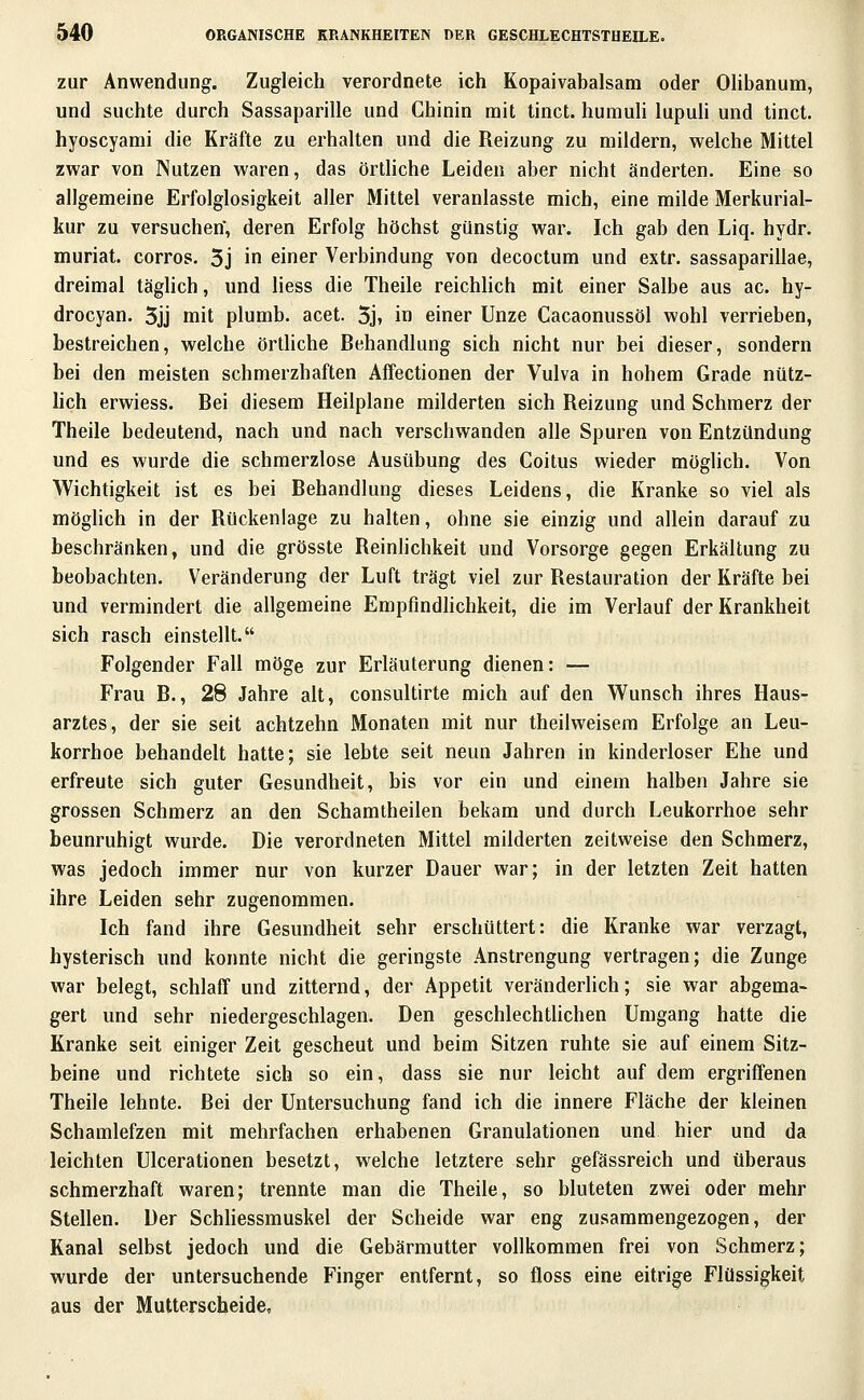 zur Anwendung. Zugleich verordnete ich Kopaivabalsam oder OHbanum, und suchte durch Sassaparille und Chinin mit tinct. humuli lupuU und tinct. hyoscyami die Kräfte zu erhalten und die Reizung zu mildern, welche Mittel zwar von Nutzen waren, das örtliche Leiden aber nicht änderten. Eine so allgemeine Erfolglosigkeit aller Mittel veranlasste mich, eine milde Merkurial- kur zu versuchen, deren Erfolg höchst günstig war. Ich gab den Liq. hydr. muriat. corros. 5j in einer Verbindung von decoctum und extr. sassaparillae, dreimal täghch, und Hess die Theile reichlich mit einer Salbe aus ac. hy- drocyan. 5jj mit plumb. acet. 5j, in einer Unze Cacaonussöl wohl verrieben, bestreichen, welche örthche Behandlung sich nicht nur bei dieser, sondern bei den meisten schmerzhaften Affectionen der Vulva in hohem Grade nütz- lich erwiess. Bei diesem Heilplane milderten sich Reizung und Schmerz der Theile bedeutend, nach und nach verschwanden alle Spuren von Entzündung und es wurde die schmerzlose Ausübung des Coitus wieder möglich. Von Wichtigkeit ist es bei Behandlung dieses Leidens, die Kranke so viel als möghch in der Rückenlage zu halten, ohne sie einzig und allein darauf zu beschränken, und die grösste Reinlichkeit und Vorsorge gegen Erkältung zu beobachten. Veränderung der Luft trägt viel zur Restauration der Kräfte bei und vermindert die allgemeine Empfindhchkeit, die im Verlauf der Krankheit sich rasch einstellt. Folgender Fall möge zur Erläuterung dienen: — Frau B., 28 Jahre alt, consultirte mich auf den Wunsch ihres Haus- arztes, der sie seit achtzehn Monaten mit nur theilweisem Erfolge an Leu- korrhoe behandelt hatte; sie lebte seit neun Jahren in kinderloser Ehe und erfreute sich guter Gesundheit, bis vor ein und einem halben Jahre sie grossen Schmerz an den Schamtheilen bekam und durch Leukorrhoe sehr beunruhigt wurde. Die verordneten Mittel milderten zeitweise den Schmerz, was jedoch immer nur von kurzer Dauer war; in der letzten Zeit hatten ihre Leiden sehr zugenommen. Ich fand ihre Gesundheit sehr erschüttert: die Kranke war verzagt, hysterisch und konnte nicht die geringste Anstrengung vertragen; die Zunge war belegt, schlaff und zitternd, der Appetit veränderlich; sie war abgema- gert und sehr niedergeschlagen. Den geschlechtUchen Umgang hatte die Kranke seit einiger Zeit gescheut und beim Sitzen ruhte sie auf einem Sitz- beine und richtete sich so ein, dass sie nur leicht auf dem ergriffenen Theile lehnte. Bei der Untersuchung fand ich die innere Fläche der kleinen Schamlefzen mit mehrfachen erhabenen Granulationen und. hier und da leichten Ulcerationen besetzt, welche letztere sehr gefässreich und überaus schmerzhaft waren; trennte man die Theile, so bluteten zwei oder mehr Stellen. Der Scbhessmuskel der Scheide war eng zusammengezogen, der Kanal selbst jedoch und die Gebärmutter vollkommen frei von Schmerz; wurde der untersuchende Finger entfernt, so floss eine eitrige Flüssigkeit aus der Mutterscheide,