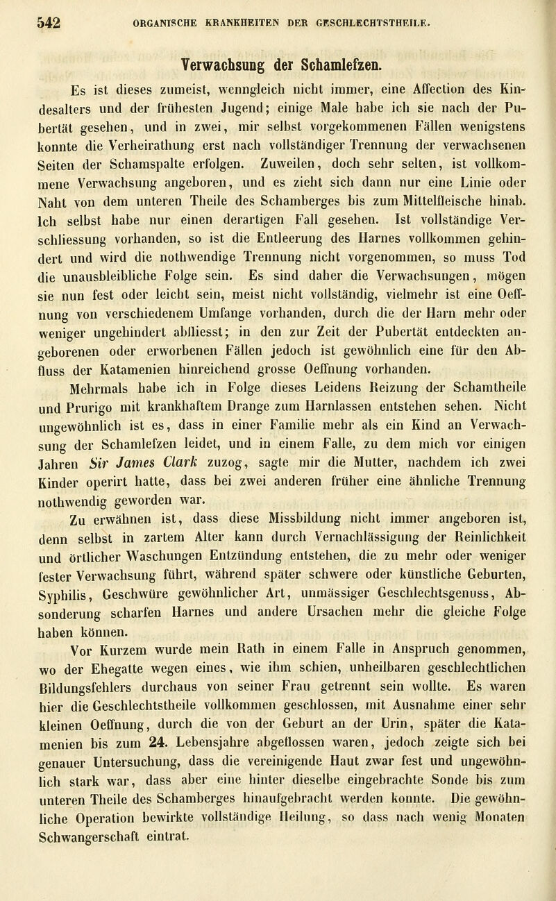 Verwachsung der Schamlefzen. Es ist dieses zumeist, wenngleich nicht immer, eine Affection des Kin- desalters und der frühesten Jugend; einige Male habe ich sie nach der Pu- bertät gesehen, und in zwei, mir selbst vorgekommenen Fällen wenigstens konnte die Verheirathung erst nach vollständiger Trennung der verwachsenen Seiten der Schamspalte erfolgen. Zuweilen, doch sehr selten, ist vollkom- mene Verwachsung angeboren, und es zieht sich dann nur eine Linie oder Naht von dem unteren Theile des Schamberges bis zum Mitteltleische hinab. Ich selbst habe nur einen derartigen Fall gesehen. Ist vollständige Ver- schliessung vorhanden, so ist die Entleerung des Harnes vollkommen gehin- dert und wird die nothwendige Trennung nicht vorgenommen, so muss Tod die unausbleibUche Folge sein. Es sind daher die Verwachsungen, mögen sie nun fest oder leicht sein, meist nicht vollständig, vielmehr ist eine Oeff- nung von verschiedenem Umfange vorhanden, durch die der Harn mehr oder weniger ungehindert ablliesst; in den zur Zeit der Pubertät entdeckten an- geborenen oder erworbenen Fällen jedoch ist gewöhnhch eine für den Ab- fluss der Katamenien hinreichend grosse Oeffnung vorhanden. Mehrmals habe ich in Folge dieses Leidens Reizung der Schamtheile und Prurigo mit krankhaftem Drange zum Harnlassen entstehen sehen. Nicht ungewöhnhch ist es, dass in einer Famihe mehr als ein Kind an Verwach- sung der Schamlefzen leidet, und in einem Falle, zu dem mich vor einigen Jahren Sir James Clark zuzog, sagte mir die Mutter, nachdem ich zwei Kinder operirt hatte, dass bei zwei anderen früher eine ähnliche Trennung nothwendig geworden war. Zu erwähnen ist, dass diese Missbildung nicht immer angeboren ist, denn selbst in zartem Alter kann durch Vernachlässigung der Reinhchkeit und örtUcher Waschungen Entzündung entstehen, die zu mehr oder weniger fester Verwachsung führt, während später schwere oder künstliche Geburten, SyphiUs, Geschwüre gewöhnlicher Art, unmässiger Geschlechtsgenuss, Ab- sonderung scharfen Harnes und andere Ursachen mehr die gleiche Folge haben können. Vor Kurzem wurde mein Rath in einem Falle in Anspruch genommen, wo der Ehegatte wegen eines, wie ihm schien, unheilbaren geschlechtlichen Rildungsfehlers durchaus von seiner Frau getrennt sein wollte. Es waren hier die Geschlechtstheile vollkommen geschlossen, mit Ausnahme einer sehr kleinen Oeffnung, durch die von der Geburt an der Urin, später die Kata- menien bis zum 24. Lebensjahre abgeflossen waren, jedoch zeigte sich bei genauer Untersuchung, dass die vereinigende Haut zwar fest und ungewöhn- lich stark war, dass aber eine hinter dieselbe eingebrachte Sonde bis zum unteren Theile des Schamberges hinaufgebracht werden konnte. Die gewöhn- hche Operation bewirkte vollständige Heilung, so dass nach wenig Monaten Schwangerschaft eintrat.