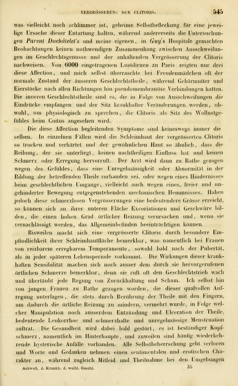 was vielleicht noch schhmmer ist, geheime wSeIhsthefleckung für eine jewei- lige Ursache dieser Entartung halten, wälirend andererseits die Untersuchun- gen Parenl üuchälelel's und meine eigenen, in Guys Hospitale gemachten Beobachtungen keinen nothwendigen Zusammenhang zwischen Ausschweifun- gen im Geschlechtsgenusse und der anhaltenden Vergrösserung der Clitoris nachweisen. Von 6000 eingetragenen Lustdirnen zu Paris zeigten nur drei diese Affection, und mich selbst überraschte hei Freudenmädchen oft der normale Zustand der äusseren Geschlechtstheile, während Gebärmutter und Eierstöcke nach allen Richtungen hin pseudomembranöse Verbindungen hatten. Die inneren Geschlechtstheile sind es, die in Folge von Ausschweifungen die Eindrücke empfangen und der Sitz krankhafter Veränderungen werden, ob- wohl, um physiologisch zu sprechen, die Clitoris als Sitz des Wollustge- fühles beim Coitus angesehen wird. Die diese Affection begleitenden Symptome sind keineswegs immer die selben. In einzelnen Fällen wird die Schleimhaut der vergrösserten Clitoris so trocken und verhärtet und der gewöhnlichen Haut so ähnlich, dass die Reibung, der sie unterliegt, keinen nachtheiligen Einfluss hat und keinen Schmerz oder Erregung hervorruft. Der Arzt wird dann zu Rathe gezogen wegen des Gefühles, dass eine Unregelmässigkeit oder Abnormität in der Bildung der betrefTenden Theile vorhanden sei, odei- wegen eines Hindernisses beim geschlechtlichen Umgange, vielleicht auch wegen eines, freier und un- gehinderter Bewegung entgegenstehenden mechanischen Hemmnisses. Haben jedoch diese schmerzlosen Vergrösserungen eine bedeutendere Grösse erreicht, so können sich an ihrer unteren Fläche Excoriationen und Geschwüre bil- den , die einen hohen Grad örtlicher Reizung verursachen und, wenn sie vernachlässigt werden, das Allgemeinbefinden beeinträchtigen können. Bisweilen macht sich eine vergrösserte Clitoris durch besondere Em- pfindlichkeit ihrer Schleimhautfläche bernerkbar, was namentlich bei Frauen von reizbarem erregbarem Temperamente, sowohl bald nach dei- Pubertät, als in jeder späteren Lebensperiode vorkommt. Die Wirkungen dieser krank- haften Sensibilität machen sich noch ausser dem durch sie hervorgerufenen örtlichen Schmerze bemerkbar, denn sie ruft oft den Geschlechtstrieb wach und übertäubt jede Regung von Zurückhaltung und Scham. Ich selbst bin von jungen Frauen zu Rathe gezogen worden, die dieser qualvollen Auf- regung unterlagen, die stets durch Berührung der Theile mit den Fingern, um dadurch die örtliche Reizung zu mindern, vermehrt wurde, in Folge wel- cher Manipulation noch ausserdem Entzündung und Ulceration der Theile, bedeutende Leukorrhoe und schmerzhafte und unregelmässige Menstruation auftrat. Die Gesundheit wird dabei bald gestört, es ist beständiger Kopf- schmerz, namentlich im Hinterhaupte, und zuweilen sind häutig wiederkeh- rende hysterische Anfälle vorhanden. Alle Selbstbeherrschung geht verloren und Worte und Gedanken nehmen einen sentimentalen und erotischen Cha- rakter an, während zugleich Mitleid und Theilnahme bei den Unjgebungen Ashwell, (1. Krankh. d. weibl. Geachl. ^