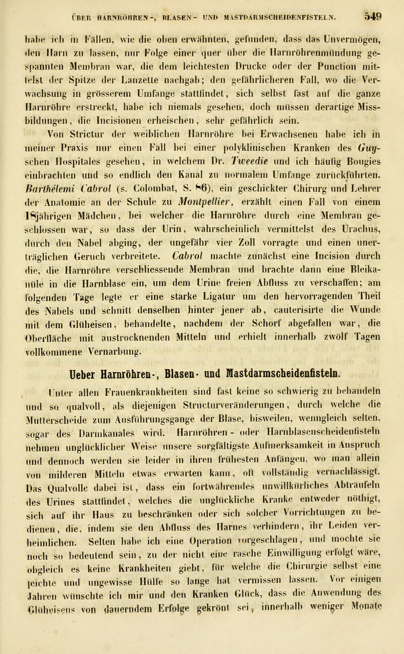 habe, ich in Fällen, wie die oben erwähnten, gefinulen, dass das Unvermögen, den Harn zu lassen, nur Folge einer quer über die Ilarnröhrenmündung ge- spannten Membran war, die dem leichtesten Drucke oder der Function mit- telst der Spitze der Lanzette nachgab; den gefährlicheren Fall, wo die Ver- wachsung in grösserem Umfange stattlindet, sich selbst fast auf die ganze Harnröhre erstreckt, habe ich niemals gesehen, doch müssen derartige Miss- bildungen , die Incisionen erheischen, sehr gefährlich sein. Von Strictur der weiblichen Harnröhre bei Erwachsenen habe ich in meiner Praxis nur einen Fall bei einer polyklinischen Kranken des Guy- schen Hospitales gesehen, in welchem Dr. Tweedie und ich häufig Bougies einbrachten und so endlich den Kanal zu normalem Umfange zurückführten. Barihelemi Cabrol (s. Colombat, S. H6), ein geschickter Chirurg und Lehrer der Anatomie an der Schule zu MonlpelUer, erzählt einen Fall von einem 18jährigen Mädchen, bei vvelcher die Harnröhre durch eine Membran ge- schlossen war, so dass der Urin, wahrscheinlich vermittelst des Urachus, durch den Nabel abging, der ungefähr vier Zoll vorragte und einen uner- träglichen Geruch verbreitete. Cabrol machte zunächst eine Incision durch die, die Harnröhre verschliessende Membran und brachte dann eine Bleika- nüle in die Harnblase ein, um dem Urine freien Abfluss zu verschaffen; am folgenden Tage legte er eine starke Ligaliu' um den hervorragenden Theil des iNabels und schnitt denselben hinter jener ab, cauterisirte die Wunde mit dem Glüheisen, behandelte, nachdem der Schorf abgefallen war, die Oberlläche mit austrocknenden Mitteln und erhielt innerhalb zwölf Tagen vollkommene Vernarbung. lieber Harnröhren-, Blasen- und Illlastdarmscheidenfisteln. Unter allen Frauenkrankheiten sind fast keine so schwierig zu behandeln und sü qualvoll, als diejenigen Structurveränderungen, durch welche die Mutterscheide zum Ausfiihrungsgange der Blase, bisweilen, wenngleich selten, sogar des Darmkanales wird. Harnröhren - oder FLirnblascnscheidenßsteln nehmen unglücklicher Weise unsere sorgfältigste Aufmerksamkeit in Anspruch imd dennoch werden sie leider in ihren frühesten Anfängen, wo man allein von milderen Mitteln etwas erwarten kann, oft vollständig vernachlässigt. Das Qualvolle dabei ist, dass ein fortwährendes unwillkürliches Abträufeln des Urines stattfindet, welches die unglückliche Kranke entweder nöthigt, sich auf ihr Haus zu beschränken oder sich solcher Vorrichtungen zu be- dienen, die, indem sie den Abfluss des Harnes verhindern, ihr Leiden ver- heimlichen. Selten habe ich eine Operation vorgeschlagen, und mochte bie noch so bedeutend sein, zu dei- nicht eiue rasche Einwilligung erfolgt wäre, obgleich es keine Krankheiten giebt, für welche die Chirurgie selbst eine leichte und ungewisse Hülfe so lange hat vermissen lassen. Vor einigen Jahren wünschte ich mir und den Kranken Glück, dass die Anwendung des Glühei^'iiis von dauerndem Erfolge gekrönt sei, innerhalb weniger Monate