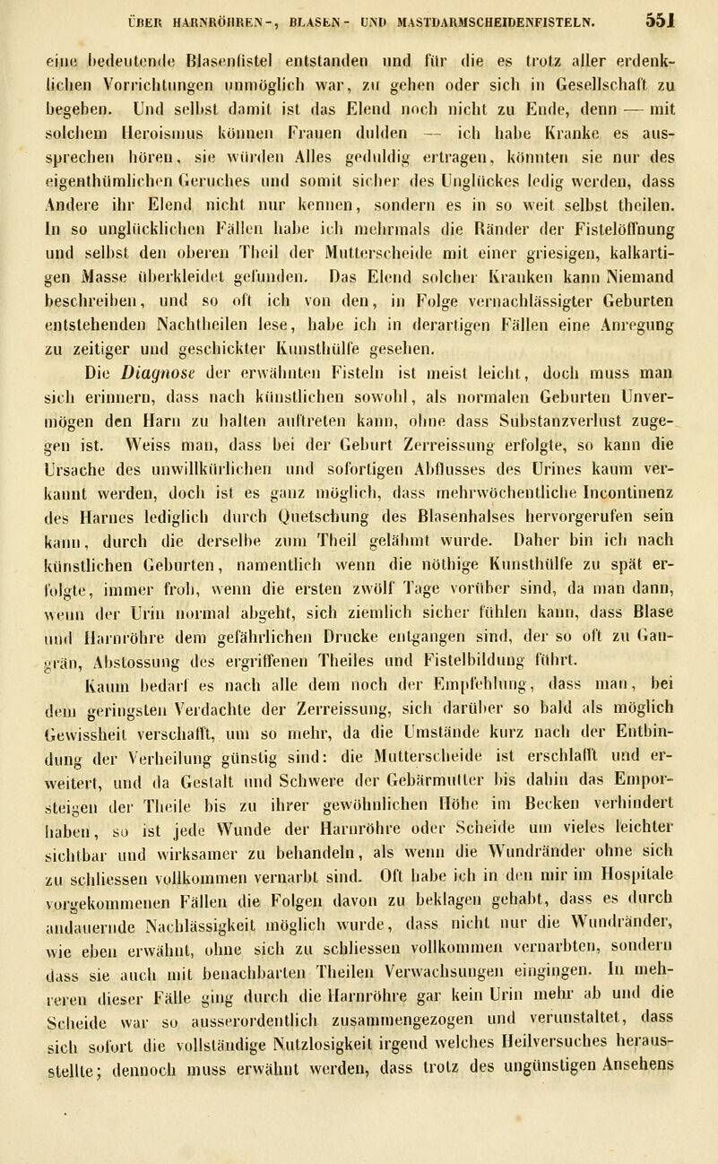 eiiKi bedeutende Biasenfistel entstanden und für die es trotz aller erdenk- lichen Vorrichtungen unmöglich war, zu gehen oder sich in Gesellschaft zu begehen. Und selbst damit ist das Elend noch nicht zu Ende, denn — mit solchem Heroismus können Frauen dulden — ich habe Kranke es aus- sprechen boren, sie würden Alles geduldig ertragen, könnten sie nur des eigenthümlichen Geruches und somit sicher des Unglückes ledig werden, dass Andere ihr Elend nicht nur kennen, sondern es in so weit selbst theilen. In so unglücklichen Fällen habe ich mehrmals die Ränder der Fistelöffnung und selbst den oberen Theil der Mutterscheide mit einer griesigen, kalkarti- gen Masse überkleidet gefunden. Das Elend solcher Kranken kann Niemand beschreiben, und so oft ich von den, in Folge vernachlässigter Geburten entstehenden Nachtheilen lese, habe ich in derartigen Fällen eine Anregung zu zeitiger und geschickter Kunsthülfe gesehen. Die Diagnose der erwähnten Fisteln ist meist leicht, doch muss man sich erinnern, dass nach künstlichen sowohl, als normalen Geburten Unver- mögen den Harn zu halten auftreten kann, ohne dass Substanzverlust zuge- gen ist. Weiss man, dass bei der Geburt Zerreissung erfolgte, so kann die Ursache des unwillkürlichen und sofortigen Abflusses des ürines kaum ver- kannt werden, doch ist es ganz möglich, dass mehrwöchentliche Inconlinenz des Harnes lediglich durch Quetschung des Blasenhalses hervorgerufen sein kann, durch die derselbe zum Theil gelähmt wurde. Daher bin ich nach künstlichen Geburten, namentlich wenn die nöthige Kunsthülfe zu spät er- folgte, immer froh, wenn die ersten zwölf Tage vorüber sind, da man dann, wenn der Urin normal abgeht, sich ziemlich sicher fühlen kann, dass Blase und Harnröhre dem gefährlichen Drucke entgangen sind, der so oft zu Gan- grän, Abstossung des ergriffenen Theiles und Fistelbildung führt. Kaum bedarf es nach alle dem noch der Em|ifehlung, dass man, bei dem geringsten Verdachte der Zerreissung, sich darüber so bald als möglich Gewissheit verschallt, um so mehr, da die Umstände kurz nach der Entbin- dung der Verheilung günstig sind: die Mutterscheide ist erschlafit und er- weitert, und da Gestalt und Schwere der Gebärmutter bis dahin das Empor- steigen der Theile bis zu ihrer gewöhnlichen Höbe im Becken verhindert haben, so ist jede Wunde der Harnröhre oder Scheide um vieles leichter sichtbar und wirksamer zu behandeln, als wenn die Wundränder ohne sich zu schliessen vollkommen vernarbt sind. Oft habe ich in den mir im Hospitale vorgekommenen Fällen die Folgen davon zu beklagen gehabt, dass es durch andauernde Nachlässigkeit möglich wurde, dass nicht nur die Wundränder, wie eben erwähnt, ohne sich zu schliessen vollkommen vernarbten, sondern tlass sie auch mit benachbarten Theilen Verwachsungeji eingingen. In meh- reren dieser Fälle ging durch die Harnröhre gar kein Urin mehr ab und die Scheide war so ausserordentlich zusammengezogen und verunstaltet, dass sich sofort die vollständige Nutzlosigkeit irgend welches Heilversuches heraus- stellte; dennoch muss erwähnt werden, dass trotz des ungünstigen Ansehens