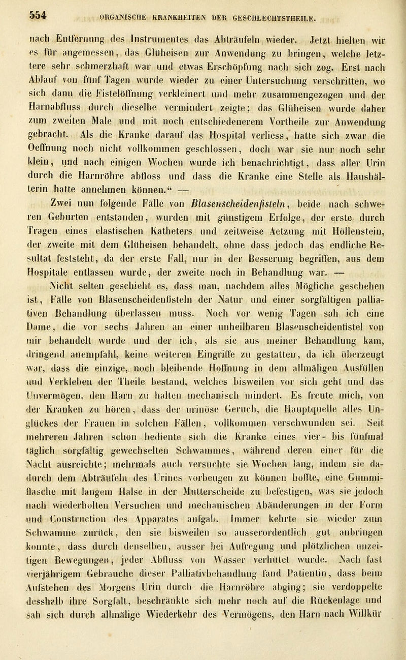 nach Entfernung des Instrumentes das Abträufeln wieder. Jetzt hielten wir es für angemessen, das Gliiheisen zur Anwendung zu bringen, welche letz- tere sehr schmerzhaft war und etwas Erschöpfung nach sich zog. Erst nach Ablauf von fünf Tagen wurde wieder zu einer Untersuchung verschritten, wo sich dann die Fistelötfnung verkleinert und mehr zusammengezogen und der Harnabfluss durch dieselbe vermindert zeigte; das Glüheisen wurde daher zum zweiten Male und mit noch entschiedenerem Vortheile zur Anwendung gebracht. Als die Kranke darauf das Hospital verliess, hatte sich zwar die OefFnung noch nicht vollkommen geschlossen, doch war sie nur noch sehr klein, und nach einigen Wochen wurde ich benachrichtigt, dass aller Urin durch die Harnröhre abfloss und dass die Kranke eine Stelle als Haushäl- terin hatte annehmen können. — Zwei nun folgende Fälle von Blasenscheidenfisleln, beide nach schwe- ren Geburten entstanden, wurden mit günstigem Erfolge, der erste durch Tragen eines elastischen Katheters und zeitweise Aetzung mit Höllenstein, der zweite mit dem Glüheisen behandelt, ohne dass jedoch das endliche Re- sultat feststeht, da der erste Fall, nur in der Besserung begriffen, aus dem Hospitale entlassen wurde, der zweite noch in Behandlung war. — Nicht selten geschieht es, dass man, nachdem alles Mögliche geschehen ist, Fälle von ßlasenscheidenfisteln der iNatur und einer sorgfältigen pallia- tiven Behandlung überlassen muss. Noch vor wenig Tagen sah ich eine Dame, die vor sechs Jahren an einer unheilbaren Blasenscheidenfistel von mir behandelt wurde und der ich, als sie aus meiner Behandlung kam, dringend anempfahl, keine weiteren Eingriffe zu gestatten, da ich überzeugt war, dass die einzige, noch bleibende Hoffnung in dem allmäligen Ausfüllen und Verkleben der Theile bestand, welches bisweilen vor sich geht und das Unvermögen, den Harn zu halten mechanisch mindert. Es freute mich, von der Kranken zu hören, dass der urinöse Geruch, die Hauptquelle alles Un- glückes der Frauen in solchen Fällen, vollkommen verschwunden sei. Seit mehreren Jahren schon bediente sich die Kranke eines vier- bis fünfmal täglich sorgfähig gewechselten Schwammes, während deren einer für die Nacht ausreichte; mehrmals auch versuchte sie Wochen lang, indem sie da- durch dem Abträufeln des Urines vorbeugen zu können hoffte, eine Gunmii- Üasche mit langem Halse in der Mutterscheide zu befestigen, was sie jedoch nach wiederholten Versuchen und mechanischen Abänderungen in der Form und Construction des Apparates aufgab. Immer kehrte sie wiedei' zum Schwämme zurück, den sie bisweilen so ausserordentlich gut anbringen konnte, dass durch denselben, ausser bei Aufregung und plötzlichen unzei- tigen Bewegungen, jeder Ablluss von Wasser verhütet wurde. Nach fast vierjährigem Gebrauche dieser Palüativbehandlimg fand Patientin, dass beim Aufstehen des Morgens Urin durch die Hainröhre abging; sie verdoppelte desshalb ihre Sorgfalt, beschränkte sich mehr noch auf die Rückenlage und sah sich durch allmälige Wiederkehr des Vermögens, den Harn nach Willkür ]