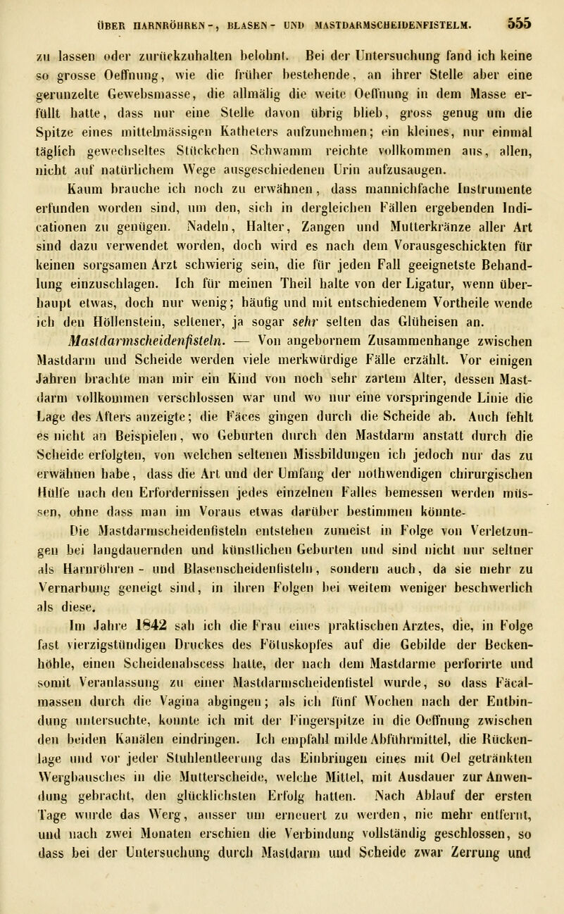 ZU lassen oder zurückzuhalten belohnt. Bei der Untersuchung fand ich keine so grosse Oeffnung, wie die früher bestehende, an ihrer Stelle aber eine gerunzelte Gewebsniasse, die allmälig die weite Oeffnung in dem Masse er- füllt hatte, dass nur eine Stelle davon übrig blieb, gross genug um die Spitze eines mittelmässigen Katheters aufzunehmen; ein kleines, nur einmal täglich gewechseltes Stückchen Schwamm reichte vollkommen aus, allen, nicht auf natürlichem Wege ausgeschiedenen Urin aufzusaugen. Kaum brauche ich noch zu erwähnen, dass mannichfache Instrumente erfunden worden sind, um den, sich in dergleichen Fällen ergebenden Indi- cationen zu genügen. Nadeln, Halter, Zangen und Mutlerkränze aller Art sind dazu verwendet worden, doch wird es nach dem Vorausgeschickten für keinen sorgsamen Arzt schwierig sein, die für jeden Fall geeignetste Behand- lung einzuschlagen. Ich für meinen Theil halte von der Ligatur, wenn über- haupt etwas, doch nur wenig; häufig und mit entschiedenem Vortheile Avende ich den Höllenstein, seltener, ja sogar sehr selten das Glüheisen an. Mastdarmscheidenfisteln. — Von angebornem Zusammenhange zwischen Mastdarm und Scheide werden viele merkwürdige Fälle erzählt. Vor einigen Jahren brachte man mir ein Kind von noch sehr zartem Alter, dessen Mast- darm vollkommen verschlossen war und wo nur eine vorspringende Linie die Lage des Afters anzeigte; die Fäces gingen durch die Scheide ab. Auch fehlt es nicht an Beispielen, wo Geburten durch den Mastdarm anstatt durch die Scheide erfolgten, von welchen seltenen Missbildungen ich jedoch nur das zu erwähnen habe, dass die Art und der Umfang der nothwendigen chirurgischen Hülfe nach den Erfordernissen jedes einzelnen Falles bemessen werden müs- sen, ohne dass man im Voraus etwas darüber bestimmen könnte- Die Mastdarmscheidenfisteln entstehen zumeist in Folge von Verletzun- gen bei langdauernden und künstlichen Geburten und sind nicht nur seltner als Harmöhren - und Blasenscheidentisteln, sondern auch, da sie mehr zu Vernarbung geneigt sind, in ihren Folgen bei weitem weniger beschwerlich als diese. Im Jahre 1842 sah ich die Frau eines praktischen Arztes, die, in Folge fast vierzigstündigen Druckes des Föluskopfes auf die Gebilde der Becken- höhle, einen Scheidenabscess hatte, der nach dem Mastdarme perforirte und somit Veranlassung zu einer Mastdarmscheidenfistel wurde, so dass Fäcai- massen durch die Vagina abgingen; als ich fünf Wochen nach der Entbin- dung untersuchte, konnte ich mit der Fingerspitze in die Oeffnung zwischen den beiden Kanälen eindringen. Ich empfahl milde Abführmittel, die Rücken- lage und vor jeder Sluhlentleeruug das Einbringen eines mit Oel getränkten Wergbausches in die Mutterscheide, welche Mittel, mit Ausdauer zur Anwen- dung gebracht, den glücklichsten Erfolg hatten. Nach Ablauf der ersten Tage wurde das Werg, ausser um erneuert zu werden, nie mehr entfernt, und nach zwei Monaten erschien die Verbindung vollständig geschlossen, so dass bei der Untersuchung durch Mastdarm und Scheide zwar Zerrung und