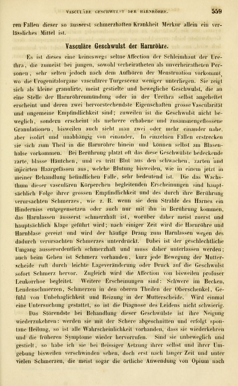ren Fällen dieser so äusserst schmerzhaften Krankheit Merknr allein ein ver- lässliches Mittel ist. Vasculäre Geschwulst der HarDröhre. Es ist dieses eine keineswegs seltne AtTection der Schleimhaut der Ure- thra, die zumeist hei jungen, sowohl verheiratheten als unverheirathelen Per- sonen , sehr selten jedoch nach dem Aufhören der Menstruation vorkommt wo die IJrogenitalorgane vasculärer Turgescenz weniger unterliegen. Sie zeigt sich als kleine grannlirte, meist gestielte und hewegliche Geschwulst, die an eine Stelle der Harnröhrenmündung oder in der Urethra seihst angeheftet erscheint und deren zwei hervorstechendste Eigenschaften grosse Vascularität und ungemeine Empfmdlichkeit sind; zuweilen ist die Geschwulst nicht be- weglich, sondern erscheint als mehrere erhabene und zusammengetlossene Granulationen, bisweilen auch sieht man zwei oder mehr einander nahe, aber isolirt und unabhängig von einander. In einzelnen Fällen erstrecken sie sich zum Theil in die [tarnröhre hinein imd können selbst am Blasen- halse vorkommen. Bei Berithrung platzt oft das diese Geschwülste bedeckende zarte, blasse Häutchen, und es tritt Blut aus den schwachen, zarten und injicirten Haargefässen ans, welche Blutung bisweilen, wie in einem jetzt in meiner Behandlung befindlichen Falle, sehr bedeutend ist. Die das Wachs- thum dieser vasculären Körperchen begleitenden Erscheinungen sind haupt- sächlich Folge ihrer grossen Empfindlichkeit und des durch ihre Berührung verursachten Schmerzes, wie z. B. wenn sie dem Strahle des Harnes ein Hinderniss entgegensetzen oder auch nur mit ihn in Berührung kommen, das Harnlassen äusserst schmerzhaft ist, worüber daher meist zuerst und hauptsächlich Klage geführt wird; nach einiger Zeit wird die Harnröhre und Harnblase gereizt und wird der häufige Prang zum Harnlassen wegen des dadurch verursachten Schmerzes unterdrückt. Dabei ist der geschlechtliche Umgang ausserordentlich schmerzhaft und muss daher unterlassen werden; auch beim Gehen ist Schmerz vorhanden, kurz jede Bewegung der Mutter- scheide ruft durch leichte I.ageveränderung oder Druck auf die Geschwulst sofort Schmerz hervor. Zugleich wird die Affection von bisweilen profuser Leukorrhoe hegleitet. Weitere Erscheinungen sind: Schwere im Becken, Lendenschmerzen, Schmerzen in den oberen Theilen der Oberschenkel, Ge- fühl von Unbehaglichkeit und Reizung in der Mutterscheide. Wird einmal eine Untersuchung gestattet, so ist die Diagnose des Leidens nicht schwierig. Das Störendste bei Behandlung dieser Geschwülste ist ihre Neigung wiederzukehren: werden sie mit der Schere abgeschnitten und erfolgt spon- tane Heilung, so ist alle Wahrscheinlichkeit vorhanden, dass sie wiederkehren und die fridieren Symptome wieder hervorrufen. Sind sie unbeweglich und gestielt, so habe ich sie bei fleissiger Aetzung ihrer selbst und ihrer Um- gebung bisweilen verschwinden sehen, doch erst nach langer Zeit und unter vielen Schmerzen, die meist sogar die örtliche Anwendung von Opium nach