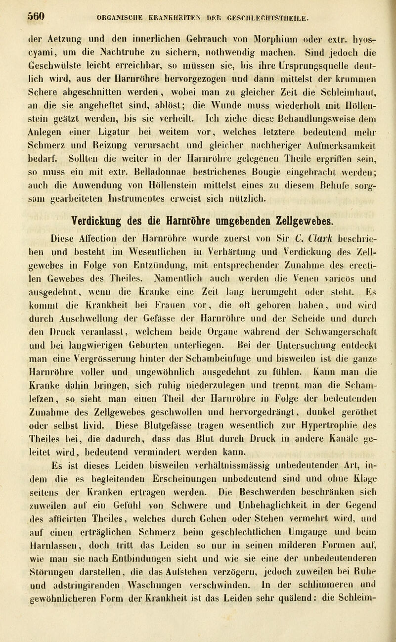 der Aetzung und den innerlichen Gebrauch von Morphium oder extr. hyos- cyami, um die Nachtruhe zu sichern, nothwendig machen. Sind jedoch die Geschwülste leicht erreichbar, so müssen sie, bis ihre Ursprungsqueile deut- lich wird, aus der Harnröhre hervorgezogen und dann mittelst der krummen Schere abgeschnitten werden, wobei man zu gleicher Zeit die Schleimhaut, an die sie angeheftet sind, ablöst; die Wunde muss wiederholt mit Höllen- stein geätzt werden, bis sie verheilt. Ich ziehe diese ßehandlungsweise dem Anlegen einer Ligatur bei weitem vor, welches letztere bedeutend mehr Schmerz und Reizung verursacht und gleiclier n;ichheriger Aufmerksamkeit bedarf. Sollten die weiter in der Harnröhre gelegenen Theile ergriHen sein, so muss ein mit extr. Belladonnae bestrichenes Bougie eingebracht werden; auch die Anwendung von Höllenstein mittelst eines zu diesem ßehufe sorg- sam gearbeiteten Instrumentes erweist sich nützlich. YerdickuDg des die Harnröhre umgebenden Zeilgewebes. Diese AlTection der Harnröhre wurde zuerst von Sir 6\ Clark beschrie- ben und besteht im Wesentlichen in Verhärtung und Verdickung des Zeil- gewebes in Folge von Entzündung, mit entsprechender Zunahme des erecti- len Gewebes des Theiles. Namentheh auch werden die Venen varicös und ausgedehnt, wenn die Kranke eine Zeit lang herumgeht oder steht. Es kommt die Krankheit bei Frauen vor, die oft geboren haben, und wiid durch Anschwellung der Gefässe der Harnröhre und der Scheide und durch den Druck veranlasst, welchem beide Organe während der Schwangerschaft und bei langwierigen Geburten unterliegen. Bei der Untersuchung entdeckt man eine Vergrösserung hinter der Schambeinfuge und bisweilen ist die ganze Harnröhre voller und ungewöhnlich ausgedehnt zu fühlen. Kann man die Kranke dahin bringen, sich ruhig niederzulegen und trennt man die Schani- lefzen, so sieht man einen Theil der Harnröhre in Folge der bedeutenden Zunahme des Zellgewebes geschwollen und hervorgedrängt, dunkel geröthet oder selbst livid. Diese Blutgefässe tragen wesentlich zur Hypertrophie des Theiles bei, die dadurch, dass das Blut durch Druck in andere Kanäle ge- leitet wird, bedeutend vermindert werden kann. Es ist dieses Leiden bisweilen verhältnissmässig unbedeutender Art, in- dem die es begleitenden Erscheinungen unbedeutend sind und ohne Klage seitens der Kranken ertragen werden. Die Beschwerden beschränken sich zuweilen auf ein Gefühl von Schwere und Unbehaglichkeit in der Gegend des afficirten Theiles, welches durch Gehen oder Stehen vermehrt wird, und auf einen erträglichen Schmerz beim geschlechtlichen Umgange und beim Harnlassen, doch tritt das Leiden so nur in seinen milderen Formen auf, wie man sie nach Entbindungen sieht und wie sie eine der unbedeutenderen Störungen darstellen, die das Aufstehen verzögern, jedoch zuweilen bei Ruhe qnd adstringirenden Waschungen verschwinden. In der schlimmeren und gewöhnlicheren Form der Krankheit ist das Leiden sehr quälend: die Schleim-