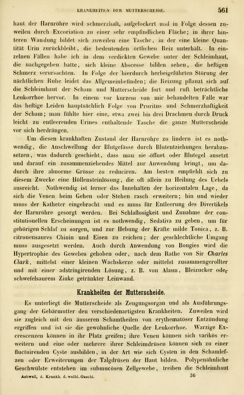 haut der Harnröhre wird schmorzhalt, au Ige lockert und in Folge dessen zu- weilen durch Excorialion zu einer sehr empfindlichen Fläche; in ihrer hin- teren Wandung bildet sich zuweilen eine Tasche, in der eine kleine Quan- tität Urin zurückbleibt, die bedeutenden örtlichen Reiz unterhält. In ein- zelnen Fällen habe ich in dem verdickten Gewebe unter der Schleimhaut, die nachgegeben hatte, sich kleine Abscesse bilden sehen, die heftigen Schmerz verursachten. In Folge der hierdurch herbeigeführten Störung der nächtlichen Ruhe leidet das Ällgemeinbetinden; die Reizung pflanzt sich auf die Schleimhaut der Scham und Mutterscheide fort und ruft beträchtliche Leukorrhoe hervor. In einem vor kurzem von mir behandelten Falle war das heftige Leiden hauptsächlich Folge von Pruritus und Schmerzhaftigkeit der Scham; man fühlte hier eine, etwa zwei bis drei Drachmen durch Druck leicht zu entleerenden ürines enthaltende Tasche die ganze Mutterscheide vor sich herdrängen. Um diesen krankhaften Zustand der Harnröhre zu lindern ist es noth- wendig, die Anschwellung der Blutgefässe durch Blutentziehungen herabzu- setzen, was dadurch geschieht, dass mau sie ^öffnet oder Blutegel ansetzt und darauf ein zusammenziehendes Mittel zur Anwendung bringt, um da- durch ihre abnorme Grösse zu reduciren. Am besten empfiehlt sich zu diesem Zwecke eine Höllensteinlösung, die oft allein zu Heilung des Uebels ausreicht. Nothwendig ist ferner das Innehalten der horizontalen Lage, da sich die Venen beim Gehen oder Stehen rasch erweitern; hin und wieder muss der Katheter eingebracht und es muss für Entleerung des Divertikels der Harnröhre gesorgt werden. Bei Schlaflosigkeit und Zunahme der con- stitutionellen Erscheinungen ist es nothwendig, Sedativa zu gehen, um für gehörigen Schlaf zu sorgen, und zur Hebung der Kräfte milde Tonica, z. B. citronensaures Chinin und Eisen zu reichen; der geschlechtliche Umgang muss ausgesetzt werden. Auch durch Anwendung von Bougies wird die Hypertrophie des Gewebes gehoben oder, nach dem Rathe von Sir Charles Clark, mittelst einer kleinen Wachskerze oder mittelst zusammengerollter und mit einer adstringirenden Lösung, z. B. von Alaun, Bleizucker oder schwefelsaurem Zinke getränkter Leinwand. Krankheiten der Mutterscheide. Es unterliegt die Mutterscheide als Zeugungsorgan und als Ausführungs- gang der Gebärmutter den verschiedenartigsten Krankheiten. Zuweilen wird sie zugleich mit den äusseren Schamtheilen von erythematöser Entzündung ergriffen und ist sie die gewöhnliche Quelle der Leukorrhoe. Warzige Ex- crescenzen können in ihr Platz greifen; ihre Venen können sich varikös er- weitern und eine oder mehrere ihrer Schleimdrüsen können sich zu einer fluctuirenden Cyste ausbilden, in der Art wie sich Cysten in den Schamlef- zen oder Erweiterungen der Talgdrüsen der Haut bilden. Polypenähnliche Geschwülste entstehen im submucösen Zellgewebe, treiben die Schleimhaut Aabvell, d. Krankb. d. woibl. 0«scbl. 36