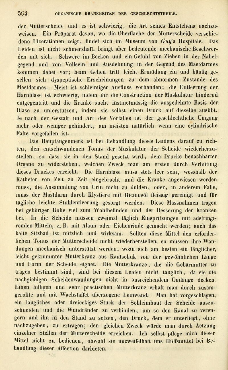 der Mutterscheide und es ist schwierig, die Art seines Entstehens nachzu- weisen. Ein Präparat davon, wo die Oberfläche der Mutterscheide verschie- dene Ulcerationen zeigt, findet sich im Museum von Guy's Hospitale. Das Leiden ist nicht schmerzhaft, bringt aber bedeutende mechanische Beschwer- den mit sich. Schwere im Becken und ein Gefühl von Ziehen in der Nabel- gegend und von Vollsein und Ausdehnung in der Gegend des Mastdarmes kommen dabei vor; beim Gehen tritt leicht Ermüdung ein und häufig ge- sellen sieh dyspeptische Erscheinungen zu dem abnormen Zustande des Mastdarmes. Meist ist schleimiger Ausfluss vorhanden; die Entleerung der Harnblase ist schwierig, indem ihr die Construction der Muskulatur hindernd entgegentritt und die Kranke sucht instinctmässig die ausgedehnte Basis der Blase zu unterstützen, indem sie selbst einen Druck auf dieselbe ausübt. Je nach der Gestalt und Art des Vorfalles ist der geschlechtliche Umgang mehr oder weniger gehindert, am meisten natürhch wenn eine cylindrische Falte vorgefallen ist. Das Hauptaugenmerk ist bei Behandlung dieses Leidens darauf zu rich- ten, den entschwundenen Tonus der Muskulatur der Scheide wiederherzu- stellen , so dass sie in den Stand gesetzt wird, dem Drucke benachbarter Organe zu widerstehen, welchen Zweck man am ersten durch Verhütung dieses Druckes erreicht. Die Harnblase muss stets leer sein, wesshalb der Katheter von Zeit zu Zeit eingebracht und die Kranke angewiesen werden muss, die Ansammlung von Urin nicht zu dulden, oder, in anderem Falle, muss der Mastdarm durch Klystiere mit Ricinusöl fleissig gereinigt und für täghche leichte Stuhlentleerung gesorgt werden. Diese Massnahmen tragen bei gehöriger Ruhe viel zum Wohlbefinden und der Besserung der Kranken bei. In die Scheide müssen zweimal täglich Einspritzungen mit adstringi- renden Mitteln, z. B. mit Alaun oder Eichenrinde gemacht werden; auch das kalte Sitzbad ist nützhch und wirksam. Sollten diese Mittel den erforder- Hchen Tonus der Mutterscheide nicht wiederherstellen, so müssen ihre Wan- dungen mechanisch unterstützt werden, wozu sich am besten ein länghcher, leicht gekrümmter Mutterkranz aus Kautschuk von der gewöhnlichen Länge und Form der Scheide eignet. Die Mutterkränze, die die Gebärmutter zu tragen bestimmt sind, sind bei diesem Leiden nicht tauglich, da sie die nachgiebigen Scheidenwandungen nicht in ausreichendem Umfange decken. Einen bilhgen und sehr practischen Mutterkranz erhält man durch zusam- geroUte und mit Wachstaffet überzogene Leinwand. Man hat vorgeschlagen, ein länghches oder dreieckiges Stück der Schleimhaut der Scheide auszu- sehneiden und die Wundränder zu verbinden, um so den Kanal zu veren- gern und ihn in den Stand zu setzen, den Druck, dem er unterliegt, ohne nachzugeben, zu ertragen; den gleichen Zweck würde man durch Aetzung einzelner Stellen der Mutterscheide erreichen. Ich selbst pflege mich dieser Mittel nicht zu bedienen, obwohl sie unzweifelhaft uns Hülfsmittel bei Be- handlung dieser Atfection darbieten.