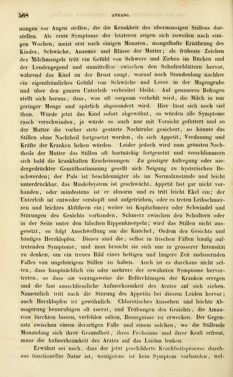 niingen vor Augen stellen, die die Krankheit des übermässigen Stillens dar- stellen. Als erste Symptome der letzteren zeigen sich zuweilen nach eini- gen Wochen, meist erst nach einigen Monaten, mangelhafte Ernährnng des Kindes, Schwäche, Anaemie und Blässe der Mutter; als früheste Zeichen des Milchmangels tritt ein Gefühl von Schwere und Ziehen im Rücken und der Lendengegend und unmittelbar zwischen den Schulterblättern hervor, während das Kind an der Brust saugt, worauf noch Stundenlang nachher ein eigenthümliches Gelühl von Schwäche und Leere in der Magengrube und über den ganzen Unterleib verbreitet bleibt. Auf genaueres Befragen stellt sich heraus, dass, was oft sorgsam verhehlt wird, die Milch in nur geringer Menge und spärlich abgesondert wird. Hier lässt sich noch viel thun. Würde jetzt das Kind sofort abgewöhnt, so würden alle Symptome rasch verschwinden, ja würde es auch nur mit Vorsicht gefüttert und so der Mutter die vorher stets gestörte Nachtruhe gesichert, so könnte das Stillen ohne Nachtheil fortgesetzt werden, da sich Appetit, Verdauung und Kräfte der Kranken heben würden. Leider jedoch wird zum grössten Nach- theile der Mutter das Stillen oft hartnäckig fortgesetzt und verschlimmern sich bald die krankhaften Erscheinungen. Zu geistiger Aufregung oder nie- dergedrückter Gemüthsstimmung gesellt sich Neigung zu hysterischen Be- schwerden; der Puls ist beschleunigter als im Normalzustände und leicht unterdrückbar, das Muskelsystem ist geschwächt, Appetit fast gar nicht vor- handen, oder mindestens ist er abnorm und es tritt leicht Ekel ein; der Unterleib ist entweder verstopft und aufgetrieben, oder es treten Leibschmer- zen und leichtes Abführen ein; weiter ist Kopfschmerz oder Schwindel und Störungen des Gesichts vorhanden, Schmerz zwischen den Schultern oder in der Seite unter den falschen Rippenknorpeln; wird das Stillen nicht aus- gesetzt, so folgt Anschwellung um die Knöchel, Oedem des Gesichts und häufiges Herzklopfen. Dieses sind die, selbst in frischen Fällen häufig auf- tretenden Sym})tonie, und man braucht sie sich nur in grösserer Intensität zu denken, um ein treues Bild eines heftigen und längere Zeit andauernden Falles von ungehörigem Stillen zu haben. Auch ist es durchaus nicht sel- ten, dass hauptsächlich ein oder mehrere der erwähnten Symptome hervor- treten, so dass sie vorzugsweise die Befürchtungen der Kranken erregen und die fast ausschliessliche Aufmerksamkeit des Arztes auf sich ziehen. Namentlich tritt auch die Störung des Appetits bei diesem Leiden hervor; auch Herzklopfen ist gevi'öhnlich. Chlorotisches Aussehen und leichte Ab- magerung beunruhigen oft zuerst, und Trübungen des Gesichts, die Amau- rose fürchten lassen, verfehlen selten, Besorgnisse zu erwecken. Der Gegen- satz zwischen einem derartigen Falle und einem solchen, wo die Stillende Monatelang sich ihrer Gesundheit, ihres Frohsinns und ihrer Kraft erfreut, muss die Aufmerksamkeit des Arztes auf das Leiden lenken. Erwähnt sei noch, dass der jetzt geschilderte Krankheitsprocess durch- aus functioneller Natur ist, wenigstens ist kein Symptom vorhanden, wej-