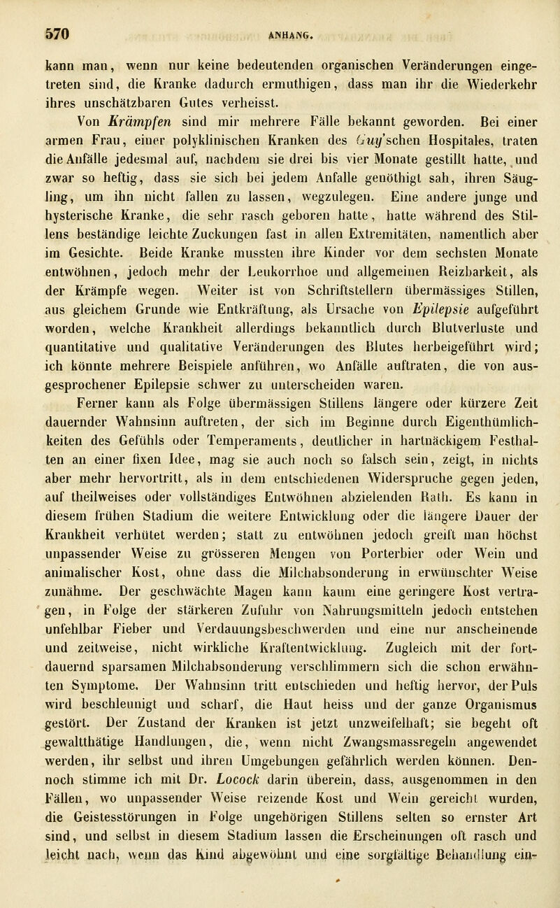 kann man, wenn nur keine bedeutenden organischen Veränderungen einge- treten sind, die Kranke dadurch ermuthigen, dass man ihr die Wiederkehr ihres unschätzbaren Gutes verheisst. Von Krämpfen sind mir mehrere Fälle bekannt geworden. Bei einer armen Frau, einer polyklinischen Kranken des (/wy'schen Hospitales, traten die Anfälle jedesmal auf, nachdem sie drei bis vier Monate gestillt hatte, und zwar so heftig, dass sie sich bei jedem Anfalle genöthigl sah, ihren Säug- ling, um ihn nicht fallen zu lassen, wegzulegen. Eine andere junge und hysterische Kranke, die sehr rasch geboren hatte, hatte während des Stil- lens beständige leichte Zuckungen fast in allen Extremitäten, namenthch aber im Gesichte. Beide Kranke mussten ihre Kinder vor dem sechsten Monate entwöhnen, jedoch mehr der Leukorrhoe und allgemeinen Reizbarkeit, als der Krämpfe wegen. Weiter ist von Schriftstellern übermässiges Stillen, aus gleichem Grunde wie Entkräftung, als Ursache von Epilepsie aufgeführt worden, welche Krankheit allerdings bekannthch durch Blutverluste und quantitative und qualitative Veränderungen des Blutes herbeigeführt wird; ich könnte mehrere Beispiele anführen, wo Anfälle auftraten, die von aus- gesprochener Epilepsie schwer zu unterscheiden waren. Ferner kann als Folge übermässigen Stillens längere oder kürzere Zeit dauernder Wahnsinn auftreten, der sich im Beginne durch Eigenthümlich- keiten des Gefühls oder Temperaments, deutlicher in hartnäckigem Festhal- ten an einer fixen Idee, mag sie auch noch so falsch sein, zeigt, in nichts aber mehr hervortritt, als in dem entschiedenen Widerspruche gegen jeden, auf theilweises oder vollständiges Entwöhnen abzielenden Bath. Es kann in diesem frühen Stadium die weitere Entwicklung oder die längere Dauer der Krankheit verhütet werden; statt zu entwöhnen jedoch greift man höchst unpassender Weise zu grösseren Mengen von Porterbier oder Wein und animahscher Kost, ohne dass die Milchabsonderung in erwünschter Weise zunähme. Der geschwächte Magen kann kaum eine geringere Kost vertra- gen, in Folge der stärkeren Zufuhr von Nahrungsmitteln jedoch entstehen unfehlbar Fieber und Verdauungsbeschwerden und eine nur anscheinende und zeitweise, nicht wirkhche Kraftentwickkuig. Zugleich mit der fort- dauernd sparsamen Milchabsonderung verschlimmern sich die schon erwähn- ten Symptome. Der Wahnsinn tritt entschieden und heftig hervor, der Puls wird beschleunigt und scharf, die Haut heiss und der ganze Organismus gestört. Der Zustand der Kranken ist jetzt unzweifelhaft; sie begeht oft gewaltthätige Handlungen, die, wenn nicht Zwangsmassregeln angewendet werden, ihr selbst und ihren Umgebungen gefährlich werden können. Den- noch stimme ich mit Dr. Locock darin überein, dass, ausgenommen in den Fällen, wo unpassender Weise reizende Kost und Wein gereicht wurden, die Geistesstörungen in Folge ungehörigen Stillens selten so ernster Art sind, und selbst in diesem Stadium lassen die Erscheinungen oft rasch und leicht nacti, wenn das Kind abgewöhnt und eine sorgfältige Behandlung ein-