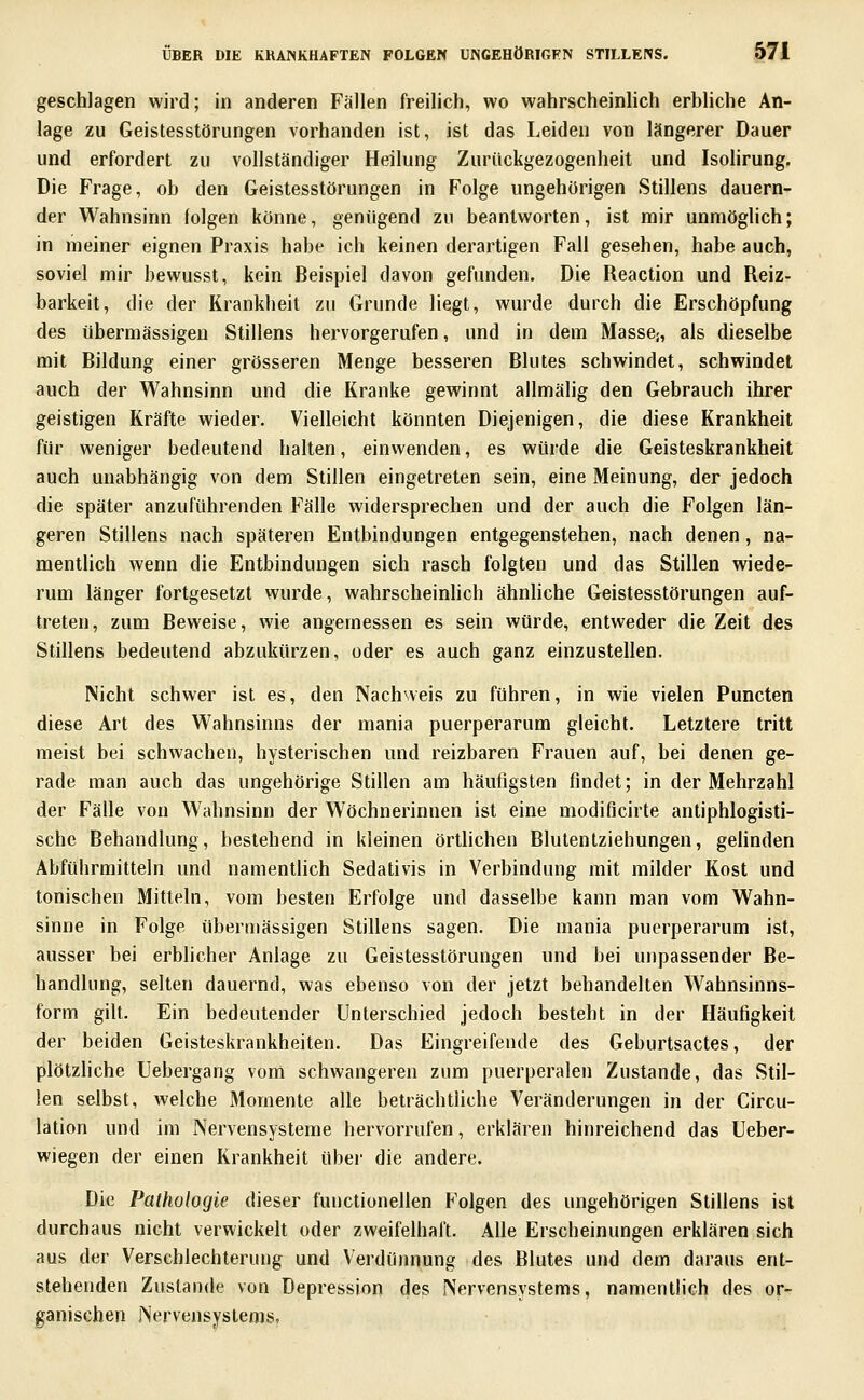 geschlagen wird; in anderen Fällen freilich, wo wahrscheinhch erbliche An- lage zu Geistesstörungen vorhanden ist, ist das Leiden von längerer Dauer und erfordert zu vollständiger Heilung Zurückgezogenheit und IsoHrung. Die Frage, ob den Geistesstörungen in Folge ungehörigen Stillens dauern- der Wahnsinn folgen könne, genügend zu beantworten, ist mir unmöglich; in meiner eignen Praxis habe ich keinen derartigen Fall gesehen, habe auch, soviel mir bewusst, kein Beispiel davon gefunden. Die Reaction und Reiz- barkeit, die der Krankheit zu Grunde liegt, wurde durch die Erschöpfung des übermässigen Stillens hervorgerufen, und in dem Masscj, als dieselbe mit Bildung einer grösseren Menge besseren Blutes schwindet, schwindet auch der Wahnsinn und die Kranke gewinnt allmälig den Gebrauch ihrer geistigen Kräfte wieder. Vielleicht könnten Diejenigen, die diese Krankheit für weniger bedeutend halten, einwenden, es würde die Geisteskrankheit auch unabhängig von dem Stillen eingetreten sein, eine Meinung, der jedoch die später anzuführenden Fälle widersprechen und der auch die Folgen län- geren Stillens nach späteren Entbindungen entgegenstehen, nach denen, na- mentlich wenn die Entbindungen sich rasch folgten und das Stillen wiede- rum länger fortgesetzt wurde, wahrscheinhch ähnhche Geistesstörungen auf- treten, zum Beweise, wie angemessen es sein würde, entweder die Zeit des Stillens bedeutend abzukürzen, oder es auch ganz einzustellen. Nicht schwer ist es, den Nachweis zu führen, in wie vielen Puncten diese Art des Wahnsinns der mania puerperarum gleicht. Letztere tritt meist bei schwachen, hysterischen und reizbaren Frauen auf, bei denen ge- rade man auch das ungehörige Stillen am häufigsten findet; in der Mehrzahl der Fälle von Wahnsinn der Wöchnerinnen ist eine modificirte antiphlogisti- sche Behandlung, bestehend in kleinen örtlichen Blulentziehungen, gehnden Abführmitteln und namentlich Sedativis in Verbindung mit milder Kost und tonischen Mitteln, vom besten Erfolge und dasselbe kann man vom Wahn- sinne in Folge übermässigen Stillens sagen. Die mania puerperarum ist, ausser bei erblicher Anlage zu Geistesstörungen und bei unpassender Be- handlung, selten dauernd, was ebenso von der jetzt behandelten Wahnsinns- form gilt. Ein bedeutender Unterschied jedoch besteht in der Häufigkeit der beiden Geisteskrankheiten. Das Eingreifende des Geburtsactes, der plötzliche Uebergang vom schwangeren zum puerperalen Zustande, das Stil- len selbst, Avelche Momente alle beträchtliche Veränderungen in der Circu- lation und im Nervensysteme hervorrufen, erklären hinreichend das Ueber- wiegen der einen Krankheit über die andere. Die Pathologie dieser fuuctionellen Folgen des ungehörigen Stillens ist durchaus nicht verwickelt oder zweifelhaft. Alle Erscheinungen erklären sich aus der Verschlechterung und Verdünnung des Blutes und dem daraus ent- stehenden Zustande von Depression des Nervensystems, namentlich des or- ganischen Nervensystems,