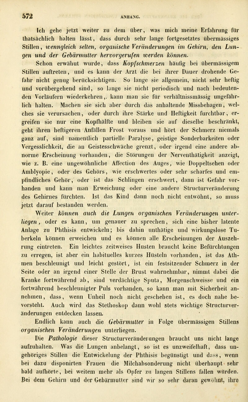 Ich gehe jetzt weiter zu dem über, was mich meine Erfahrung für thatsächUch halten lässt, dass durch sehr lange fortgesetztes übermässiges Stillen, wenngleich selten, organische Veränderungen im Gehirn, den Lun- gen und der Gebärmutter hervorgerufen werden können. Schon erwähnt wurde, dass Eopfschmerzen häufig bei übermässigem Stillen auftreten, und es kann der Arzt die bei ihrer Dauer drohende Ge- fahr nicht genug berücksichtigen. So lange sie allgemein, nicht sehr heftig und vorübergehend sind, so lange sie nicht periodisch und nach bedeuten- den Vorläufern wiederkehren,, kann man sie für verhältnissmässig ungefähr- lich halten. Machen sie sich aber durch das anhaltende Missbehagen, wel- ches sie verursachen, oder durch ihre Stärke und Heftigkeit furchtbar, er- greifen sie nur eine Kopfhälfte und bleiben sie auf dieselbe beschränkt, geht ihren heftigeren Anfällen Frost voraus und hört der Schmerz niemals ganz auf, sind namentlich partielle Paralyse, geistige Sonderbarkeiten oder Vergesslichkeit, die an Geistesschwäche grenzt, oder irgend eine andere ab- norme Erscheinung vorhanden, die Störungen der Nerventhätigkeit anzeigt, wie z. B. eine ungewöhnliche Affection des Auges, wie Doppeltsehen oder Amblyopie, oder des Gehörs, wie erschwertes oder sehr scharfes und em- pfindhches Gehör, oder ist das Schlingen erschwert, dann ist Gefahr vor- handen und kann man Erweichung oder eine andere Structurveränderung des Gehirnes fürchten. Ist das Kind dann noch.nicht entwöhnt, so muss jetzt darauf bestanden werden. Weiter können auch die Lungen organischen Veränderungen unter- liegen , oder es kann, um genauer zu sprechen, sich eine bisher latente Anlage zu Phthisis entwickeln; bis dahin unthätige und wirkungslose Tu- berkeln können erweichen und es können alle Erscheinungen der Auszeh- rung eintreten. Ein leichtes zeitweises Husten braucht keine Befürchtungen zu erregen, ist aber ein habituelles kurzes Hüsteln vorhanden, ist das Ath- men beschleunigt und leicht gestört, ist ein festsitzender Schmerz in der Seite oder an irgend einer Stelle der Brust wahrnehmbar, nimmt dabei die Kranke fortwährend ab, sind verdächtige Sputa, Morgenschweisse und ein fortwährend beschleunigter Puls vorhanden, so kann man mit Sicherheit an- nehmen, dass, wenn Unheil noch nicht geschehen ist, es doch nahe be- vorsteht. Auch wird das Stethoskop dann wohl stets wichtige Structurver- änderungen entdecken lassen. Endlich kann auch die Gebärmutter in Folge übermässigen Stillens organischen Veränderungen unterliegen. Die Pathologie dieser Structurveränderungen braucht uns nicht lange aufzuhalten. Was die Lungen anbelangt, so ist es unzweifelhaft, dass un- gehöriges Stillen die Entwickelung der Phthisis begünstigt und dass, wenn bei dazu disponirten Frauen die Milchabsonderung nicht überhaupt sehr bald aufhörte, bei weitem mehr als Opfer zu langen Stillens fallen würden, ßei dem Gehirn und der Gebärmutter sind wir so sehr daran gewohnt, ihre