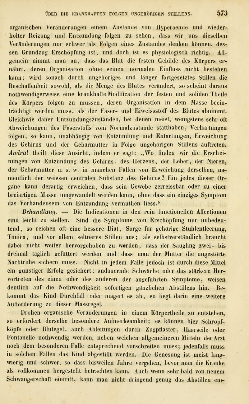 organischen Veränderungen einem Zustande von Uyperaeniie und wieder- holter Reizung und Entzündung folgen zu sehen, dass wir uns dieselben Veränderungen nur schwer als Folgen eines Zustandes denken können, des- sen Grundzug Erschöpfung ist, und doch ist es physiologisch richtig. All- gemein nimmt man an, dass das Blut die festen Gebilde des Körpers er- nährt, deren Organisation ohne seinen normalen Einfluss nicht bestehen kann; wird sonach durch ungehöriges und länger fortgesetztes Stillen die BeschafTenheit sowohl, als die Menge des Blutes verändert, so scheint daraus nothwendigerweise eine krankhafte Modification der festen und soHden Theile des Körpers folgen zu müssen, deren Organisation in dem Masse beein- trächtigt werden muss, als der Faser- und Eiweissstoff des Blutes abnimmt. Gleichwie daher Entzündungszuständen, bei denen meist, wenigstens sehr oft Abweichungen des Faserstoffs vom Normalzustande statthaben, Verhärtungen folgen, so kann, unabhängig von Entzündung und Entartungen, Erweichung des Gehirns und der Gebärmutter in Folge ungehörigen Stillens auftreten. Andral theilt diese Ansicht, indem er sagt: „Wo finden wir die Erschei- nungen von Entzündung des Gehirns, des Herzens, der Leber, der Nieren, der Gebärmutter u. s. w. in manchen Fällen von Erweichung derselben, na- menthch der weissen centralen Substanz des Gehirns? Ein jedes dieser Or- gane kann derartig erweichen, dass sein Gewebe zerreissbar oder zu einer breiartigen Masse umgewandelt werden kann, ohne dass ein einziges Symptom das Vorhandensein von Entzündung vermuthen liess. Behandlung. — Die Indicationen in den rein functionellen Affectionen sind leicht zu stellen. Sind die Symptome von Erschöpfung nur unbedeu- tend, so reichen oft eine bessere Diät, Sorge für gehörige Stuhlentleerung, Tonica, und vor allem seltneres Stillen aus; als selbstverständlich braucht dabei nicht weiter hervorgehoben zu w«rden, dass der Säughng zwei- bis dreimal täglich gefüttert werden und dass man der Mutter die ungestörte Nachtruhe sichern muss. Nicht in jedem Falle jedoch ist durch diese Mittel ein günstiger Erfolg gesichert; andauernde Schwäche oder das stärkere Her- vortreten des einen oder des anderen der angeführten Symptome, weisen deutlich auf die Nothwendigkeit sofortigen gänzhchen Abstillens hin. Be- kommt das Kind Durchfall oder magert es ab, so liegt darin eine weitere Aufforderung zu dieser Massregel. Drohen organische Veränderungen in einem Körpertheile zu entstehen, so erfordert derselbe besondere Aufmerksamkeit; es können hier Schröpf- köpfe oder Blutegel, auch Ableitungen durch Zugpflaster, Haarseile oder Fontanelle nothwendig werden, neben welchen allgemeineren Mitteln der Arzt noch dem besonderen Falle entsprechend vorschreiten muss; jedenfalls muss in solchen Fallen das Kind abgestillt werden. Die Genesung ist meist lang- wierig und schwer, so dass bisweilen Jahre vergehen, bevor man die Kranke als vollkommen hergestellt betrachten kann. Auch wenn sehr bald von neuem Schwangerschaft eintritt, kann man nicht dringend genug das Abstillen em-